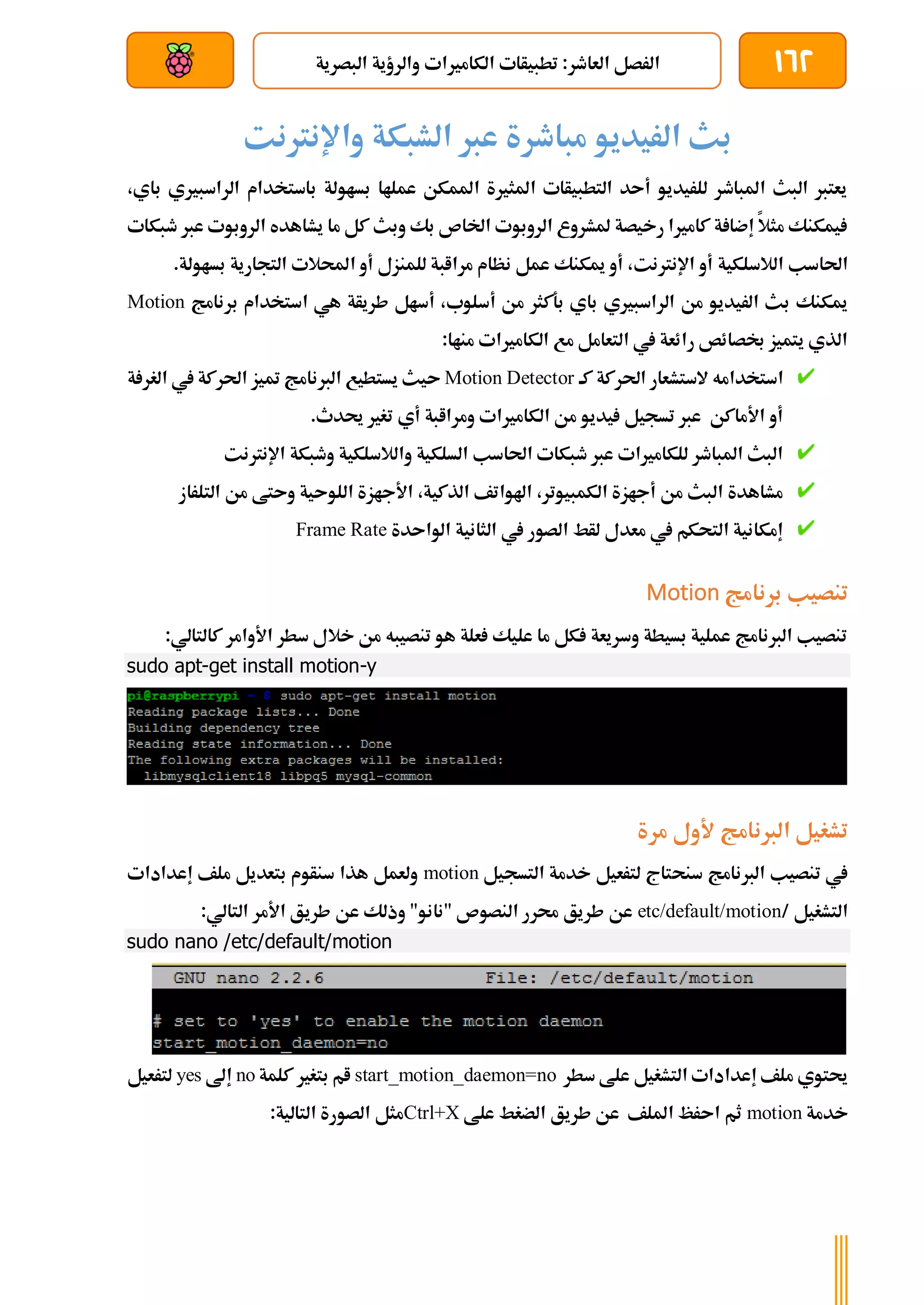 162
‫الكامريات‬ ‫تطبيأات‬ :‫العاطر‬ ‫الرصل‬
‫البصرية‬ ‫والرؤية‬
‫بعد‬ ‫عن‬ ‫والتحكم‬ ‫سلكي‬
‫واإلنرتنت‬ ‫الشبكة‬ ‫عرب‬ ‫مباطرة‬ ‫الريديو‬ ‫بث‬
،‫باي‬ ‫الراسبريي‬ ‫باستخدام‬ ‫بساولة‬ ‫عملاا‬ ‫املمكن‬ ‫املثرية‬ ‫التطبيأات‬ ‫أىد‬ ‫للريديو‬ ‫املباطر‬ ‫البث‬ ‫يعترب‬
‫طبكات‬ ‫عرب‬ ‫الروبوت‬ ‫يشاهده‬ ‫ما‬ ‫كل‬ ‫وبث‬ ‫بك‬ ‫اخلاص‬ ‫الروبوت‬ ‫ملشروع‬ ‫رخيصة‬ ‫كامريا‬ ‫ة‬ ‫إضا‬ ‫مثال‬ ‫يمكنك‬
‫الالسلكية‬ ‫احلاسب‬
.‫بساولة‬ ‫التجارية‬ ‫احملالت‬ ‫أو‬ ‫للمنزل‬ ‫مراابة‬ ‫نظام‬ ‫عمل‬ ‫ميكنك‬ ‫أو‬ ،‫اإلنرتنت‬ ‫أو‬
‫برنامج‬ ‫استخدام‬ ‫هي‬ ‫طريأة‬ ‫أسال‬ ،‫أسلوب‬ ‫من‬ ‫بةكثر‬ ‫باي‬ ‫الراسبريي‬ ‫من‬ ‫الريديو‬ ‫بث‬ ‫ميكنك‬
Motion
:‫مناا‬ ‫الكامريات‬ ‫مع‬ ‫التعامل‬ ‫يف‬ ‫رائعة‬ ‫لصائص‬ ‫يتميز‬ ‫الذي‬
‫كة‬ ‫احلركة‬ ‫الستشعار‬ ‫استخدامه‬
Motion Detector
‫ة‬ ‫الغر‬ ‫يف‬ ‫احلركة‬ ‫متيز‬ ‫الربنامج‬ ‫يستطيع‬ ‫ىيث‬
.‫حيدث‬ ‫تغري‬ ‫أي‬ ‫ومراابة‬ ‫الكامريات‬ ‫من‬ ‫يديو‬ ‫تسجيل‬ ‫عرب‬ ‫األماكن‬ ‫أو‬
‫اإلنرتنت‬ ‫وطبكة‬ ‫والالسلكية‬ ‫السلكية‬ ‫احلاسب‬ ‫طبكات‬ ‫عرب‬ ‫للكامريات‬ ‫املباطر‬ ‫البث‬
‫الت‬ ‫من‬ ‫وىتط‬ ‫اللوىية‬ ‫األجازة‬ ،‫الذكية‬ ‫اهلواتف‬ ،‫الكمبيوتر‬ ‫أجازة‬ ‫من‬ ‫البث‬ ‫مشاهدة‬
‫لر‬
‫از‬
‫الواىدة‬ ‫الثانية‬ ‫يف‬ ‫الصور‬ ‫لأط‬ ‫معدل‬ ‫يف‬ ‫التحكم‬ ‫إمكانية‬
Frame Rate
‫برنامج‬ ‫تنصيب‬
Motion
:‫كالتالي‬ ‫األوامر‬ ‫سطر‬ ‫خالل‬ ‫من‬ ‫تنصيبه‬ ‫هو‬ ‫علة‬ ‫عليك‬ ‫ما‬ ‫كل‬ ‫وسريعة‬ ‫بسيطة‬ ‫عملية‬ ‫الربنامج‬ ‫تنصيب‬
sudo apt-get install motion-y
‫مرة‬ ‫ألول‬ ‫الربنامج‬ ‫تشغيل‬
‫سنح‬ ‫الربنامج‬ ‫تنصيب‬ ‫يف‬
‫التسجيل‬ ‫خدمة‬ ‫لترعيل‬ ‫تاج‬
motion
‫إعدادات‬ ‫ملف‬ ‫بتعديل‬ ‫سنأوم‬ ‫هذا‬ ‫ولعمل‬
‫التشغيل‬
/
etc/default/motion
:‫التالي‬ ‫األمر‬ ‫طريق‬ ‫عن‬ ‫وذلك‬ "‫"نانو‬ ‫النصوص‬ ‫حمرر‬ ‫طريق‬ ‫عن‬
sudo nano /etc/default/motion
‫سطر‬ ‫علط‬ ‫التشغيل‬ ‫إعدادات‬ ‫ملف‬ ‫حيتوي‬
start_motion_daemon=no
‫كلمة‬ ‫بتغري‬ ‫ام‬
no
‫إ‬
‫ىل‬
yes
‫لترعيل‬
‫خدمة‬
motion
‫علط‬ ‫الضغط‬ ‫طريق‬ ‫عن‬ ‫امللف‬ ‫اىرظ‬ ‫ثم‬
Ctrl+X
:‫التالية‬ ‫الصورة‬ ‫مثل‬
 