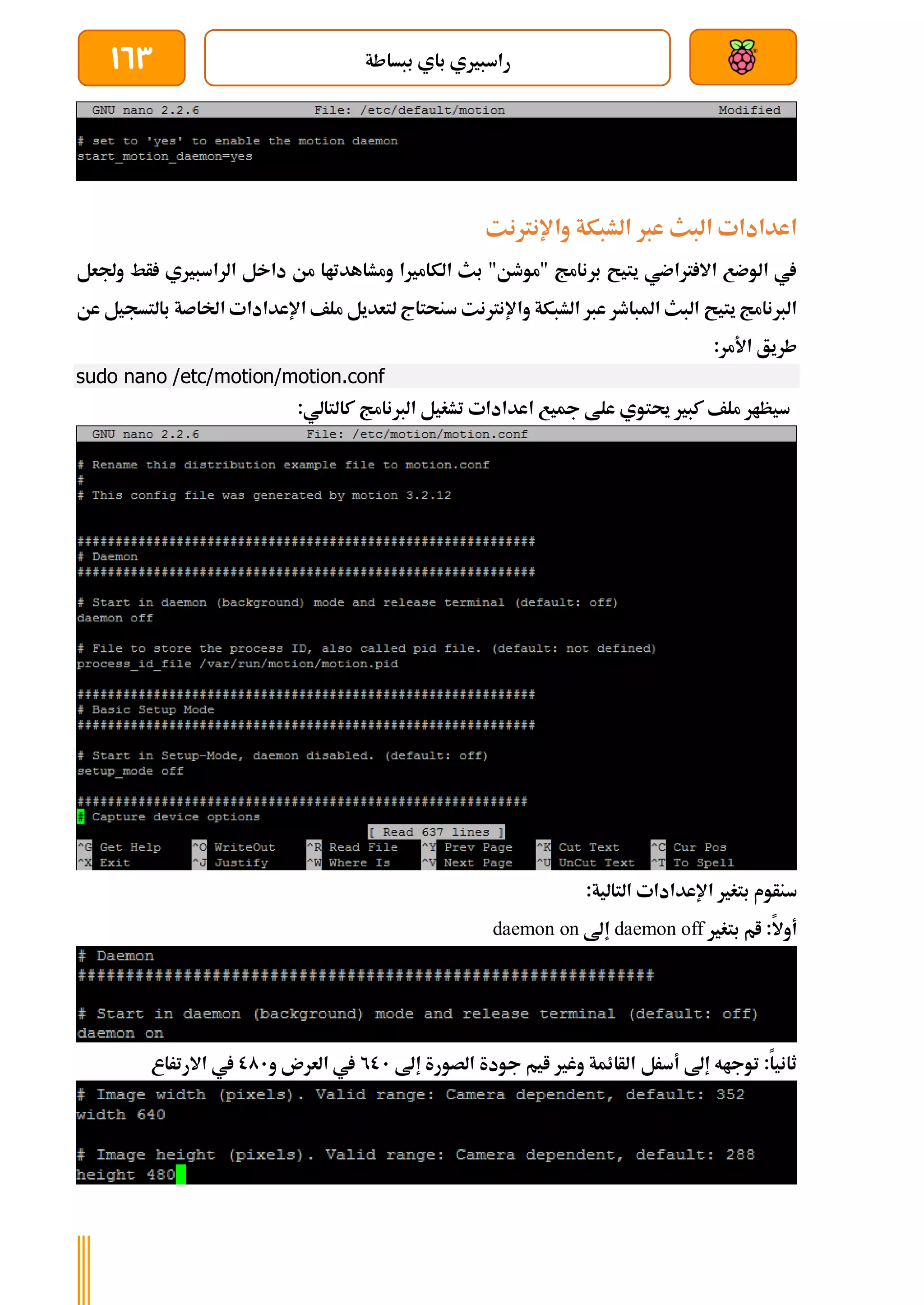 ‫ببساطة‬ ‫باي‬ ‫راسبريي‬
163
‫واإلنرتنت‬ ‫الشبكة‬ ‫عرب‬ ‫البث‬ ‫اعدادات‬
‫وجلعل‬ ‫أط‬ ‫الراسبريي‬ ‫داخل‬ ‫من‬ ‫ومشاهدتاا‬ ‫الكامريا‬ ‫بث‬ "‫"موطن‬ ‫برنامج‬ ‫يتيح‬ ‫رتاضي‬ ‫اال‬ ‫الوضع‬ ‫يف‬
‫واإلنرتنت‬ ‫الشبكة‬ ‫عرب‬ ‫املباطر‬ ‫البث‬ ‫يتيح‬ ‫الربنامج‬
‫اإلعدادا‬ ‫ملف‬ ‫لتعديل‬ ‫سنحتاج‬
‫ت‬
‫ا‬
‫عن‬ ‫بالتسجيل‬ ‫خلاصة‬
:‫األمر‬ ‫طريق‬
sudo nano /etc/motion/motion.conf
:‫كالتالي‬ ‫الربنامج‬ ‫تشغيل‬ ‫اعدادات‬ ‫مجيع‬ ‫علط‬ ‫حيتوي‬ ‫كبري‬ ‫ملف‬ ‫سيظار‬
‫اإلعدادا‬ ‫بتغري‬ ‫سنأوم‬
‫ت‬
:‫التالية‬
‫بتغري‬ ‫ام‬ :‫أوال‬
daemon off
‫إىل‬
daemon on
‫أسرل‬ ‫إىل‬ ‫توجاه‬ :‫ثانيا‬
‫إىل‬ ‫الصورة‬ ‫جودة‬ ‫ايم‬ ‫وغري‬ ‫الأائمة‬
201
‫و‬ ‫العرن‬ ‫يف‬
001
‫االرتراع‬ ‫يف‬
 