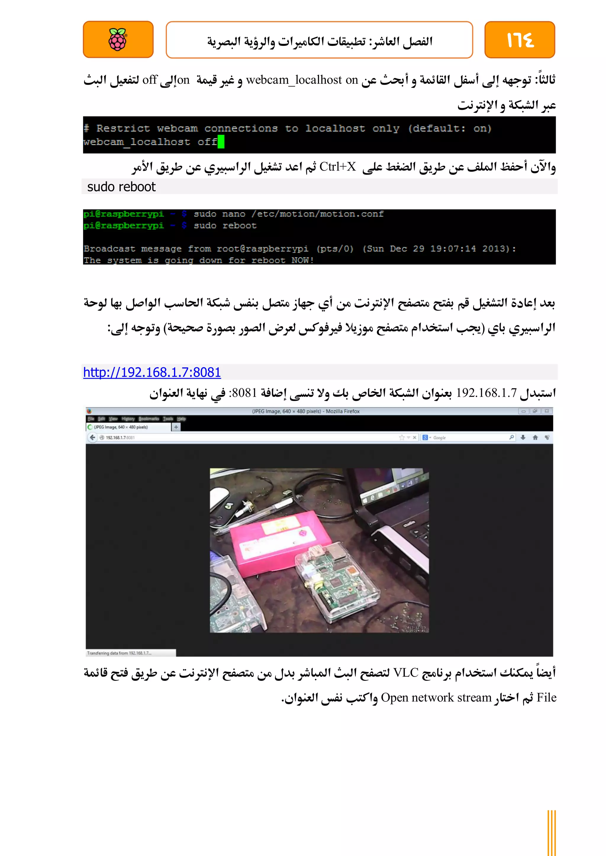 164
‫ا‬ ‫تطبيأات‬ :‫العاطر‬ ‫الرصل‬
‫البصرية‬ ‫والرؤية‬ ‫لكامريات‬
‫بعد‬ ‫عن‬ ‫والتحكم‬ ‫سلكي‬
‫عن‬ ‫أحبث‬ ‫و‬ ‫الأائمة‬ ‫أسرل‬ ‫إىل‬ ‫توجاه‬ :‫ثالثا‬
webcam_localhost on
‫ايمة‬ ‫غري‬ ‫و‬
on
‫إىل‬
off
‫البث‬ ‫لترعيل‬
‫اإلنرتنت‬ ‫و‬ ‫الشبكة‬ ‫عرب‬
‫علط‬ ‫الضغط‬ ‫طريق‬ ‫عن‬ ‫امللف‬ ‫أىرظ‬ ‫واآلي‬
Ctrl+X
‫طري‬ ‫عن‬ ‫الراسبريي‬ ‫تشغيل‬ ‫اعد‬ ‫ثم‬
‫األمر‬ ‫ق‬
sudo reboot
‫لوىة‬ ‫باا‬ ‫الواصل‬ ‫احلاسب‬ ‫طبكة‬ ‫بنرخ‬ ‫متصل‬ ‫جااز‬ ‫أي‬ ‫من‬ ‫اإلنرتنت‬ ‫متصرح‬ ‫برتح‬ ‫ام‬ ‫التشغيل‬ ‫إعادة‬ ‫بعد‬
:‫إىل‬ ‫وتوجه‬ )‫صحيحة‬ ‫بصورة‬ ‫الصور‬ ‫لعرن‬ ‫وكخ‬ ‫ري‬ ‫موزيال‬ ‫متصرح‬ ‫استخدام‬ ‫(جيب‬ ‫باي‬ ‫الراسبريي‬
http://192.168.1.7:8081
‫استبدل‬
192.168.1.7
‫ة‬ ‫إضا‬ ‫تنسط‬ ‫وال‬ ‫بك‬ ‫اخلاص‬ ‫الشبكة‬ ‫بعنواي‬
:8081
‫العنواي‬ ‫نااية‬ ‫يف‬
‫برنامج‬ ‫استخدام‬ ‫ميكنك‬ ‫أيضا‬
VLC
‫اائمة‬ ‫تح‬ ‫طريق‬ ‫عن‬ ‫اإلنرتنت‬ ‫متصرح‬ ‫من‬ ‫بدل‬ ‫املباطر‬ ‫البث‬ ‫لتصرح‬
File
‫اختار‬ ‫ثم‬
Open network stream
.‫العنواي‬ ‫نرخ‬ ‫واكتب‬
 