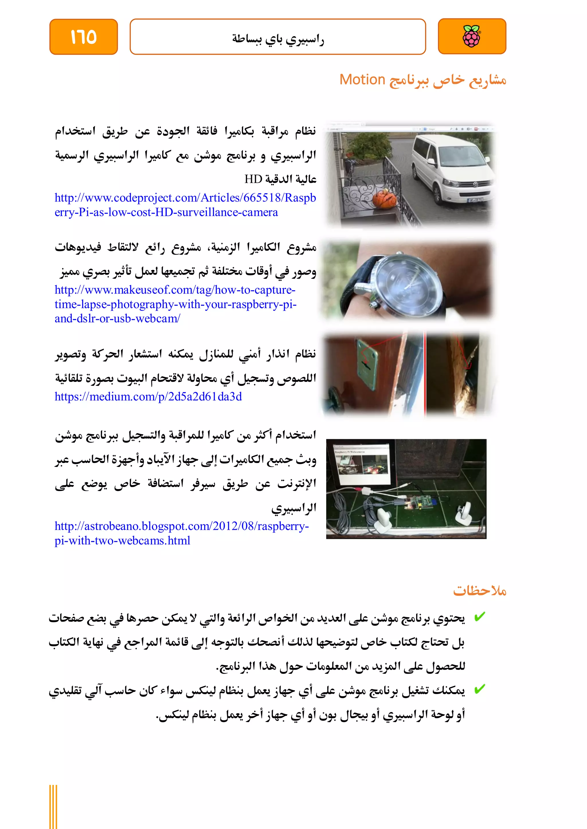 ‫ببساطة‬ ‫باي‬ ‫راسبريي‬
165
‫بربنامج‬ ‫خاص‬ ‫مشاريع‬
Motion
‫استخدام‬ ‫طريق‬ ‫عن‬ ‫اجلودة‬ ‫ائأة‬ ‫بكامريا‬ ‫مراابة‬ ‫نظام‬
‫الرةية‬ ‫الراسبريي‬ ‫كامريا‬ ‫مع‬ ‫موطن‬ ‫برنامج‬ ‫و‬ ‫الراسبريي‬
‫الداية‬ ‫عالية‬
HD
http://www.codeproject.com/Articles/665518/Raspb
erry-Pi-as-low-cost-HD-surveillance-camera
‫يديوهات‬ ‫اللتأاط‬ ‫رائع‬ ‫مشروع‬ ،‫الزمنية‬ ‫الكامريا‬ ‫مشروع‬
‫مميز‬ ‫بصري‬ ‫تةثري‬ ‫لعمل‬ ‫جتميعاا‬ ‫ثم‬ ‫خمتلرة‬ ‫أواات‬ ‫يف‬ ‫وصور‬
http://www.makeuseof.com/tag/how-to-capture-
time-lapse-photography-with-your-raspberry-pi-
and-dslr-or-usb-webcam/
‫وتصوير‬ ‫احلركة‬ ‫استشعار‬ ‫ميكنه‬ ‫للمنازل‬ ‫أمين‬ ‫انذار‬ ‫نظام‬
‫الب‬ ‫الاتحام‬ ‫حماولة‬ ‫أي‬ ‫وتسجيل‬ ‫اللصوص‬
‫بصورة‬ ‫يوت‬
‫تلأائية‬
https://medium.com/p/2d5a2d61da3d
‫موطن‬ ‫بربنامج‬ ‫والتسجيل‬ ‫للمراابة‬ ‫كامريا‬ ‫من‬ ‫أكثر‬ ‫استخدام‬
‫عرب‬ ‫احلاسب‬ ‫وأجازة‬ ‫اآليباد‬ ‫جااز‬ ‫إىل‬ ‫الكامريات‬ ‫مجيع‬ ‫وبث‬
‫علط‬ ‫يوضع‬ ‫خاص‬ ‫ة‬ ‫استضا‬ ‫ر‬ ‫سري‬ ‫طريق‬ ‫عن‬ ‫اإلنرتنت‬
‫الراسبريي‬
http://astrobeano.blogspot.com/2012/08/raspberry-
pi-with-two-webcams.html
‫مالىظات‬
‫ب‬ ‫يف‬ ‫ىصرها‬ ‫ميكن‬ ‫ال‬ ‫واليت‬ ‫الرائعة‬ ‫اخلواص‬ ‫من‬ ‫العديد‬ ‫علط‬ ‫موطن‬ ‫برنامج‬ ‫حيتوي‬
‫ض‬
‫صرحات‬ ‫ع‬
‫الكتاب‬ ‫نااية‬ ‫يف‬ ‫املراجع‬ ‫اائمة‬ ‫إىل‬ ‫بالتوجه‬ ‫أنصحك‬ ‫لذلك‬ ‫لتوضيحاا‬ ‫خاص‬ ‫لكتاب‬ ‫حتتاج‬ ‫بل‬
.‫الربنامج‬ ‫هذا‬ ‫ىول‬ ‫املعلومات‬ ‫من‬ ‫املزيد‬ ‫علط‬ ‫للحصول‬
‫تأليدي‬ ‫آلي‬ ‫ىاسب‬ ‫كاي‬ ‫سواش‬ ‫لينكخ‬ ‫بنظام‬ ‫يعمل‬ ‫جااز‬ ‫أي‬ ‫علط‬ ‫موطن‬ ‫برنامج‬ ‫تشغيل‬ ‫ميكنك‬
‫جا‬ ‫أي‬ ‫أو‬ ‫بوي‬ ‫بيجال‬ ‫أو‬ ‫الراسبريي‬ ‫لوىة‬ ‫أو‬
.‫لينكخ‬ ‫بنظام‬ ‫يعمل‬ ‫أخر‬ ‫از‬
 