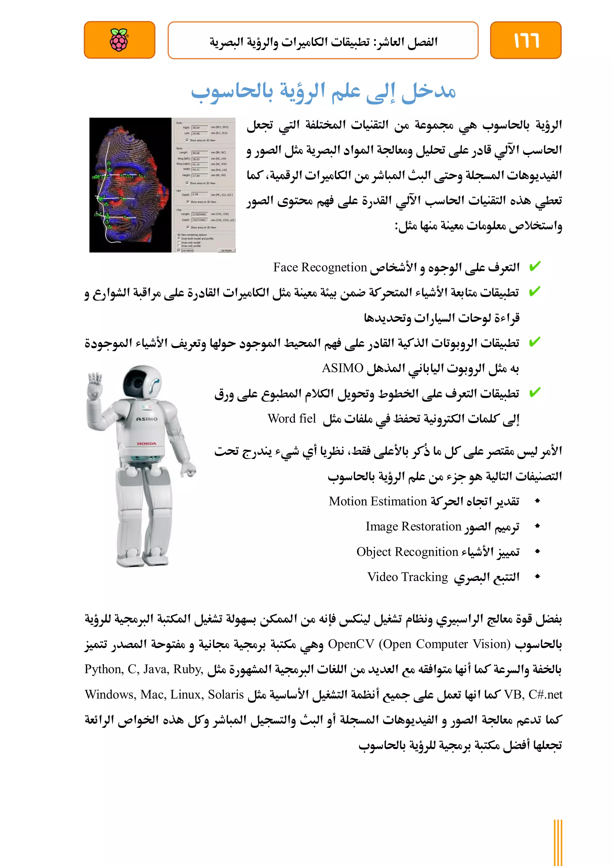 166
:‫العاطر‬ ‫الرصل‬
‫البصرية‬ ‫والرؤية‬ ‫الكامريات‬ ‫تطبيأات‬
‫بعد‬ ‫عن‬ ‫والتحكم‬ ‫سلكي‬
‫باحلاسوب‬ ‫الرؤية‬ ‫علم‬ ‫إىل‬ ‫مدخل‬
‫جتعل‬ ‫اليت‬ ‫املختلرة‬ ‫التأنيات‬ ‫من‬ ‫جمموعة‬ ‫هي‬ ‫باحلاسوب‬ ‫الرؤية‬
‫و‬ ‫الصور‬ ‫مثل‬ ‫البصرية‬ ‫املواد‬ ‫ومعاجلة‬ ‫حتليل‬ ‫علط‬ ‫اادر‬ ‫اآللي‬ ‫احلاسب‬
‫كما‬ ،‫الرامية‬ ‫الكامريات‬ ‫من‬ ‫املباطر‬ ‫البث‬ ‫وىتط‬ ‫املسجلة‬ ‫الريديوهات‬
‫التأنيات‬ ‫هذه‬ ‫تعطي‬
‫الصور‬ ‫حمتوى‬ ‫ام‬ ‫علط‬ ‫الأدرة‬ ‫اآللي‬ ‫احلاسب‬
:‫مثل‬ ‫مناا‬ ‫معينة‬ ‫معلومات‬ ‫واستخالص‬
‫األطخاص‬ ‫و‬ ‫الوجوه‬ ‫علط‬ ‫التعرف‬
Face Recognetion
‫و‬ ‫الشوارع‬ ‫مراابة‬ ‫علط‬ ‫الأادرة‬ ‫الكامريات‬ ‫مثل‬ ‫معينة‬ ‫بيئة‬ ‫ضمن‬ ‫املتحركة‬ ‫األطياش‬ ‫متابعة‬ ‫تطبيأات‬
‫وحتديدها‬ ‫السيارات‬ ‫لوىات‬ ‫اراشة‬
‫الروبوتا‬ ‫تطبيأات‬
‫املوجودة‬ ‫األطياش‬ ‫وتعريف‬ ‫ىوهلا‬ ‫املوجود‬ ‫احمليط‬ ‫ام‬ ‫علط‬ ‫الأادر‬ ‫الذكية‬ ‫ت‬
‫املذهل‬ ‫الياباني‬ ‫الروبوت‬ ‫مثل‬ ‫به‬
ASIMO
‫ورع‬ ‫علط‬ ‫املطبوع‬ ‫الكالم‬ ‫وحتويل‬ ‫اخلطوط‬ ‫علط‬ ‫التعرف‬ ‫تطبيأات‬
‫مثل‬ ‫ملرات‬ ‫يف‬ ‫حترظ‬ ‫الكرتونية‬ ‫كلمات‬ ‫إىل‬
Word fiel
‫ن‬ ،‫أط‬ ‫باألعلط‬ ‫ُكر‬
‫ذ‬ ‫ما‬ ‫كل‬ ‫علط‬ ‫مأتصر‬ ‫ليخ‬ ‫األمر‬
‫حت‬ ‫يندرج‬ ‫طيش‬ ‫أي‬ ‫ظريا‬
‫ت‬
‫باحلاسوب‬ ‫الرؤية‬ ‫علم‬ ‫من‬ ‫جزش‬ ‫هو‬ ‫التالية‬ ‫التصنيرات‬

‫احلركة‬ ‫اجتاه‬ ‫تأدير‬
Motion Estimation

‫الصور‬ ‫ترميم‬
Image Restoration

‫األطياش‬ ‫متييز‬
Object Recognition

‫التتبع‬
‫البصري‬
Video Tracking
‫معاجل‬ ‫اوة‬ ‫برضل‬
‫إ‬ ‫لينكخ‬ ‫تشغيل‬ ‫ونظام‬ ‫الراسبريي‬
‫ا‬ ‫من‬ ‫نه‬
‫الرب‬ ‫املكتبة‬ ‫تشغيل‬ ‫بساولة‬ ‫ملمكن‬
‫للرؤية‬ ‫جمية‬
‫باحلاسوب‬
OpenCV (Open Computer Vision)
‫تتميز‬ ‫املصدر‬ ‫مرتوىة‬ ‫و‬ ‫جمانية‬ ‫برجمية‬ ‫مكتبة‬ ‫وهي‬
‫مثل‬ ‫املشاورة‬ ‫الربجمية‬ ‫اللغات‬ ‫من‬ ‫العديد‬ ‫مع‬ ‫أه‬ ‫متوا‬ ‫أناا‬ ‫كما‬ ‫والسرعة‬ ‫باخلرة‬
Python, C, Java, Ruby,
VB, C#.net
‫مجي‬ ‫علط‬ ‫تعمل‬ ‫اناا‬ ‫كما‬
‫مثل‬ ‫األساسية‬ ‫التشغيل‬ ‫أنظمة‬ ‫ع‬
Windows, Mac, Linux, Solaris
‫الرائعة‬ ‫اخلواص‬ ‫هذه‬ ‫وكل‬ ‫املباطر‬ ‫والتسجيل‬ ‫البث‬ ‫أو‬ ‫املسجلة‬ ‫الريديوهات‬ ‫و‬ ‫الصور‬ ‫معاجلة‬ ‫تدعم‬ ‫كما‬
‫باحلاسوب‬ ‫للرؤية‬ ‫برجمية‬ ‫مكتبة‬ ‫ضل‬ ‫أ‬ ‫جتعلاا‬
 