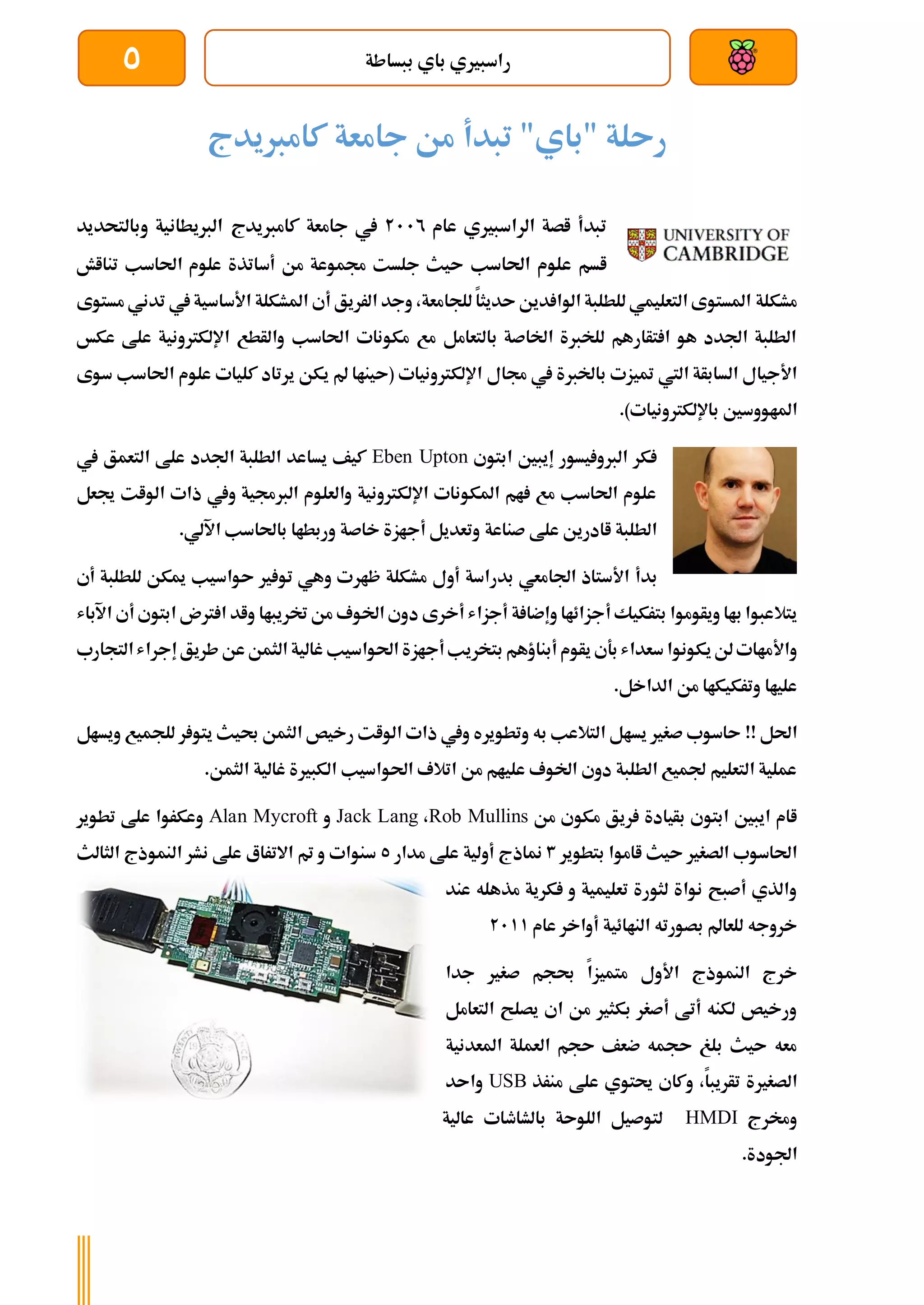‫ببساطة‬ ‫باي‬ ‫راسبريي‬
5
‫تبدأ‬ "‫"باي‬ ‫رىلة‬
‫كامربيدج‬ ‫جامعة‬ ‫من‬
‫عام‬ ‫الراسبريي‬ ‫اصة‬ ‫تبدأ‬
2112
‫كامربيدج‬ ‫جامعة‬ ‫يف‬
‫وبالتحديد‬ ‫الربيطانية‬
‫احلاسب‬ ‫علوم‬ ‫اسم‬
‫أسات‬ ‫من‬ ‫جمموعة‬ ‫جلست‬ ‫ىيث‬
‫تنااش‬ ‫احلاسب‬ ‫علوم‬ ‫ذة‬
‫مشكلة‬
‫مستوى‬ ‫تدني‬ ‫يف‬‫األساسية‬ ‫املشكلة‬ ‫أي‬ ‫الرريق‬ ‫وجد‬ ،‫للجامعة‬ ‫ىديثا‬ ‫دين‬ ‫الوا‬ ‫للطلبة‬ ‫التعليمي‬ ‫املستوى‬
‫عكخ‬ ‫علط‬ ‫اإللكرتونية‬ ‫والأطع‬ ‫احلاسب‬ ‫مكونات‬ ‫مع‬ ‫بالتعامل‬ ‫اخلاصة‬ ‫للخربة‬ ‫تأارهم‬ ‫ا‬ ‫هو‬ ‫اجلدد‬ ‫الطلبة‬
‫جمال‬ ‫يف‬ ‫باخلربة‬ ‫متيزت‬ ‫اليت‬ ‫السابأة‬ ‫األجيال‬
‫احلاسب‬ ‫علوم‬ ‫كليات‬ ‫يرتاد‬ ‫يكن‬ ‫مل‬ ‫(ىيناا‬ ‫اإللكرتونيات‬
‫سوى‬
‫املاو‬
‫و‬
.)‫باإللكرتونيات‬ ‫سني‬
‫ابتوي‬ ‫إيبني‬ ‫يسور‬ ‫الربو‬ ‫كر‬
Eben Upton
‫يف‬ ‫التعمق‬ ‫علط‬ ‫اجلدد‬ ‫الطلبة‬ ‫يساعد‬ ‫كيف‬
‫جيعل‬ ‫الوات‬ ‫ذات‬ ‫ويف‬ ‫الربجمية‬ ‫والعلوم‬ ‫اإللكرتونية‬ ‫املكونات‬ ‫ام‬ ‫مع‬ ‫احلاسب‬ ‫علوم‬
‫صناعة‬ ‫علط‬ ‫اادرين‬ ‫الطلبة‬
.‫اآللي‬ ‫باحلاسب‬ ‫وربطاا‬ ‫خاصة‬ ‫أجازة‬ ‫وتعديل‬
‫بدأ‬
‫ظار‬ ‫مشكلة‬ ‫أول‬ ‫بدراسة‬ ‫اجلامعي‬ ‫األستاذ‬
‫أي‬ ‫للطلبة‬ ‫ميكن‬ ‫ىواسيب‬ ‫ري‬ ‫تو‬ ‫وهي‬ ‫ت‬
‫أ‬ ‫بتركيك‬ ‫ويأوموا‬ ‫باا‬ ‫يتالعبوا‬
‫ختريباا‬ ‫من‬ ‫اخلوف‬ ‫دوي‬ ‫أخرى‬ ‫أجزاش‬ ‫ة‬ ‫وإضا‬ ‫جزائاا‬
‫واد‬
‫رتن‬ ‫ا‬
‫اب‬
‫توي‬
‫اآلباش‬ ‫أي‬
‫واألماات‬
‫يكونو‬‫لن‬
‫ا‬
‫سعداش‬
‫أبناؤه‬ ‫يأوم‬ ‫بةي‬
‫أجاز‬‫بتخريب‬ ‫م‬
‫احلواسيب‬ ‫ة‬
‫التج‬‫إجراش‬‫طريق‬‫عن‬‫الثمن‬ ‫غالية‬
‫ارب‬
‫الداخل‬ ‫من‬ ‫وتركيكاا‬ ‫علياا‬
.
!! ‫احلل‬
‫ويسال‬ ‫للجميع‬ ‫ر‬ ‫يتو‬ ‫حبيث‬ ‫الثمن‬ ‫رخيص‬ ‫الوات‬ ‫ذات‬ ‫ويف‬ ‫وتطويره‬ ‫به‬ ‫التالعب‬ ‫يسال‬ ‫صغري‬ ‫ىاسوب‬
‫الثمن‬ ‫غالية‬ ‫الكبرية‬ ‫احلواسيب‬ ‫اتالف‬ ‫من‬ ‫عليام‬ ‫اخلوف‬ ‫دوي‬ ‫الطلبة‬ ‫جلميع‬ ‫التعليم‬ ‫عملية‬
.
‫من‬ ‫مكوي‬ ‫ريق‬ ‫بأيادة‬ ‫ابتوي‬ ‫ايبني‬ ‫اام‬
Rob Mullins
،
Jack Lang
‫و‬
Alan Mycroft
‫تطوير‬ ‫علط‬ ‫وعكروا‬
‫ىيث‬ ‫الصغري‬ ‫احلاسوب‬
‫اامو‬
‫ا‬
‫بتطوير‬
3
‫مدار‬ ‫علط‬ ‫أولية‬ ‫مناذج‬
5
‫الثالث‬ ‫النموذج‬ ‫نشر‬ ‫علط‬ ‫االتراع‬ ‫مت‬ ‫و‬ ‫سنوات‬
‫عند‬ ‫مذهله‬ ‫كرية‬ ‫و‬ ‫تعليمية‬ ‫لثورة‬ ‫نواة‬ ‫أصبح‬ ‫والذي‬
‫بص‬ ‫للعامل‬ ‫خروجه‬
‫عام‬ ‫أواخر‬ ‫الناائية‬ ‫ورته‬
2111
‫األول‬ ‫النموذج‬ ‫خرج‬
‫متميزا‬
‫جدا‬ ‫صغري‬ ‫حبجم‬
‫التعامل‬ ‫يصلح‬ ‫اي‬ ‫من‬ ‫بكثري‬ ‫أصغر‬ ‫أتط‬ ‫لكنه‬ ‫ورخيص‬
‫املعدنية‬ ‫العملة‬ ‫ىجم‬ ‫ضعف‬ ‫ىجمه‬ ‫بلغ‬ ‫ىيث‬ ‫معه‬
‫الصغرية‬
‫تأريبا‬
،
‫منرذ‬ ‫علط‬ ‫حيتوي‬ ‫وكاي‬
USB
‫واىد‬
‫وخمرج‬
HMDI
‫عالية‬ ‫بالشاطات‬ ‫اللوىة‬ ‫لتوصيل‬
.‫اجلودة‬
 