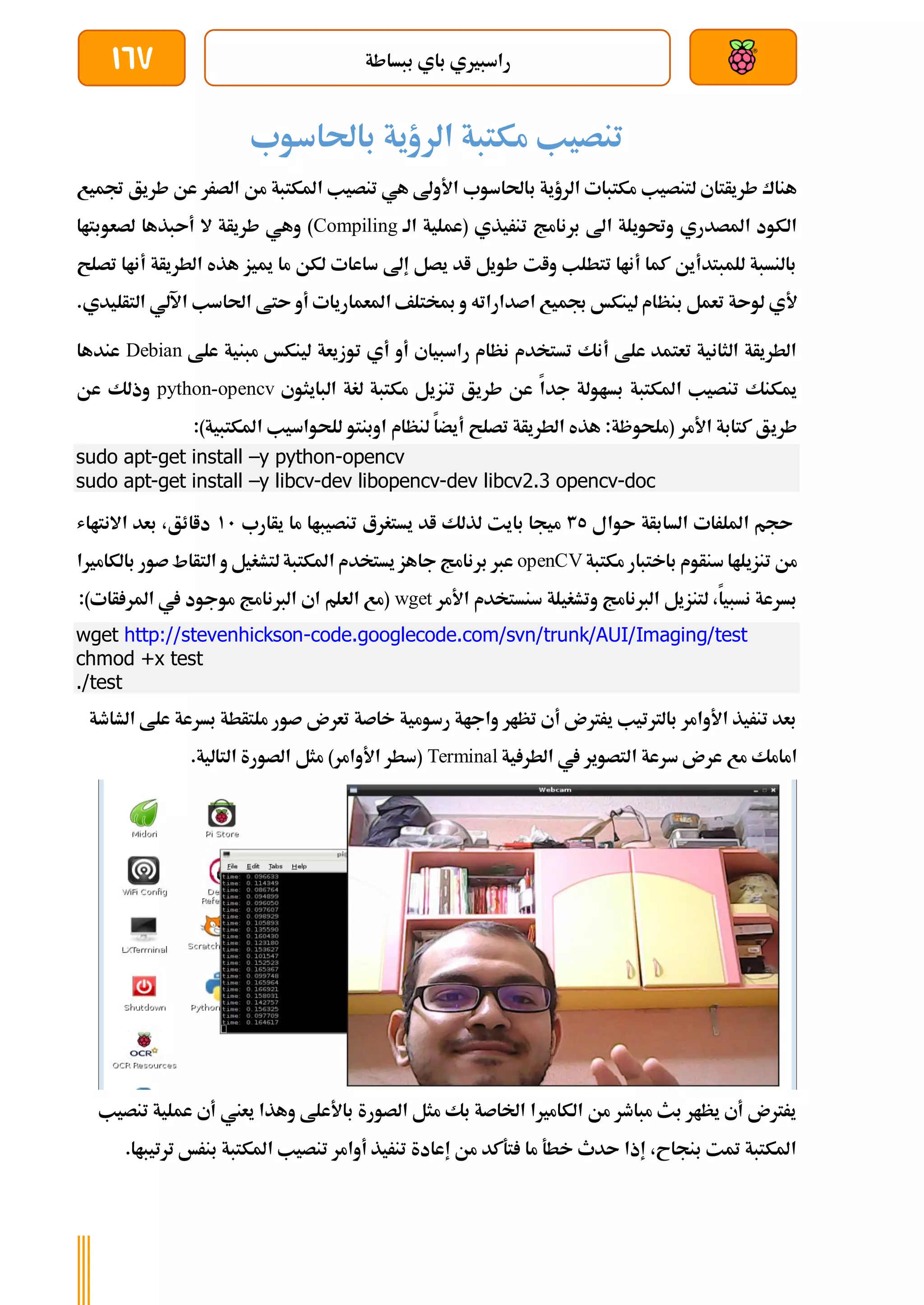 ‫ببساطة‬ ‫باي‬ ‫راسبريي‬
167
‫باحلاسوب‬ ‫الرؤية‬ ‫مكتبة‬ ‫تنصيب‬
‫ب‬ ‫الرؤية‬ ‫مكتبات‬ ‫لتنصيب‬ ‫طريأتاي‬ ‫هناك‬
‫جت‬ ‫طريق‬ ‫عن‬ ‫الصرر‬ ‫من‬ ‫املكتبة‬ ‫تنصيب‬ ‫هي‬ ‫األوىل‬ ‫احلاسوب‬
‫ميع‬
‫الة‬ ‫(عملية‬ ‫تنريذي‬ ‫برنامج‬ ‫اىل‬ ‫وحتويلة‬ ‫املصدري‬ ‫الكود‬
Compiling
‫لصعوبتاا‬ ‫أىبذها‬ ‫ال‬ ‫طريأة‬ ‫وهي‬ )
‫تصلح‬ ‫أناا‬ ‫الطريأة‬ ‫هذه‬ ‫مييز‬ ‫ما‬ ‫لكن‬ ‫ساعات‬ ‫إىل‬ ‫يصل‬ ‫اد‬ ‫طويل‬ ‫وات‬ ‫تتطلب‬ ‫أناا‬ ‫كما‬ ‫للمبتدأين‬ ‫بالنسبة‬
‫بنظ‬ ‫تعمل‬ ‫لوىة‬ ‫ألي‬
.‫التأليدي‬ ‫اآللي‬ ‫احلاسب‬ ‫ىتط‬ ‫أو‬ ‫املعماريات‬ ‫مبختلف‬ ‫و‬ ‫اصداراته‬ ‫جبميع‬ ‫لينكخ‬ ‫ام‬
‫علط‬ ‫مبنية‬ ‫لينكخ‬ ‫توزيعة‬ ‫أي‬ ‫أو‬ ‫راسبياي‬ ‫نظام‬ ‫تستخدم‬ ‫أنك‬ ‫علط‬ ‫تعتمد‬ ‫الثانية‬ ‫الطريأة‬
Debian
‫عندها‬
‫البايثوي‬ ‫لغة‬ ‫مكتبة‬ ‫تنزيل‬ ‫طريق‬ ‫عن‬ ‫جدا‬ ‫بساولة‬ ‫املكتبة‬ ‫تنصيب‬ ‫ميكنك‬
python-opencv
‫عن‬ ‫وذلك‬
‫طري‬
:)‫املكتبية‬ ‫للحواسيب‬ ‫اوبنتو‬ ‫لنظام‬ ‫أيضا‬ ‫تصلح‬ ‫الطريأة‬ ‫هذه‬ :‫(ملحوظة‬ ‫األمر‬ ‫كتابة‬ ‫ق‬
sudo apt-get install –y python-opencv
sudo apt-get install –y libcv-dev libopencv-dev libcv2.3 opencv-doc
‫ىوال‬ ‫السابأة‬ ‫امللرات‬ ‫ىجم‬
35
‫يأارب‬ ‫ما‬ ‫تنصيباا‬ ‫يستغرع‬ ‫اد‬ ‫لذلك‬ ‫بايت‬ ‫ميجا‬
11
‫االنتااش‬ ‫بعد‬ ،‫داائق‬
‫مكتبة‬ ‫باختبار‬ ‫سنأوم‬ ‫تنزيلاا‬ ‫من‬
openCV
‫بالكامريا‬ ‫صور‬‫التأاط‬ ‫و‬ ‫لتشغيل‬‫املكتبة‬ ‫يستخدم‬ ‫جاهز‬ ‫برنامج‬ ‫عرب‬
‫األمر‬ ‫سنستخدم‬ ‫وتشغيلة‬ ‫الربنامج‬ ‫لتنزيل‬ ،‫نسبيا‬ ‫بسرعة‬
wget
:)‫أات‬ ‫املر‬ ‫يف‬ ‫موجود‬ ‫الربنامج‬ ‫اي‬ ‫العلم‬ ‫(مع‬
wget http://stevenhickson-code.googlecode.com/svn/trunk/AUI/Imaging/test
chmod +x test
./test
‫الشاطة‬ ‫علط‬ ‫بسرعة‬ ‫ملتأطة‬ ‫صور‬ ‫تعرن‬ ‫خاصة‬ ‫رسومية‬ ‫واجاة‬ ‫تظار‬ ‫أي‬ ‫يررتن‬ ‫بالرتتيب‬ ‫األوامر‬ ‫تنريذ‬ ‫بعد‬
‫ا‬ ‫سرعة‬ ‫عرن‬ ‫مع‬ ‫امامك‬
‫ية‬ ‫الطر‬ ‫يف‬ ‫لتصوير‬
Terminal
.‫التالية‬ ‫الصورة‬ ‫مثل‬ )‫األوامر‬ ‫(سطر‬
‫تنصيب‬ ‫عملية‬ ‫أي‬ ‫يعين‬ ‫وهذا‬ ‫باألعلط‬ ‫الصورة‬ ‫مثل‬ ‫بك‬ ‫اخلاصة‬ ‫الكامريا‬ ‫من‬ ‫مباطر‬ ‫بث‬ ‫يظار‬ ‫أي‬ ‫يررتن‬
.‫ترتيباا‬ ‫بنرخ‬ ‫املكتبة‬ ‫تنصيب‬ ‫أوامر‬ ‫تنريذ‬ ‫إعادة‬ ‫من‬ ‫تةكد‬ ‫ما‬ ‫خطة‬ ‫ىدث‬ ‫إذا‬ ،‫بنجاح‬ ‫متت‬ ‫املكتبة‬
 