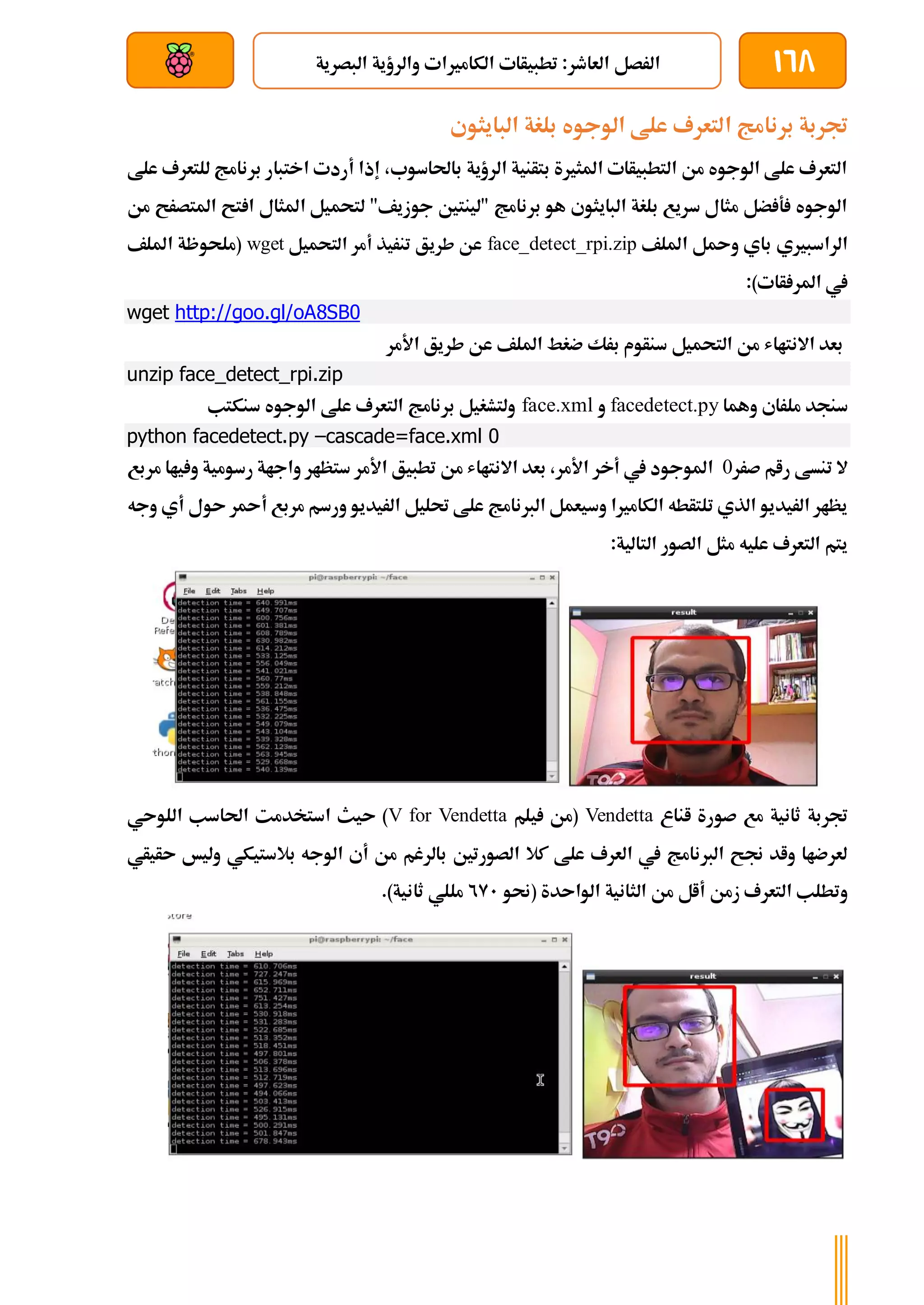 168
‫الرصل‬
‫البصرية‬ ‫والرؤية‬ ‫الكامريات‬ ‫تطبيأات‬ :‫العاطر‬
‫بعد‬ ‫عن‬ ‫والتحكم‬ ‫سلكي‬
‫ا‬ ‫برنامج‬ ‫جتربة‬
‫البايثوي‬ ‫بلغة‬ ‫الوجوه‬ ‫علط‬ ‫لتعرف‬
‫علط‬ ‫للتعرف‬ ‫برنامج‬ ‫اختبار‬ ‫أردت‬ ‫إذا‬ ،‫باحلاسوب‬ ‫الرؤية‬ ‫بتأنية‬ ‫املثرية‬ ‫التطبيأات‬ ‫من‬ ‫الوجوه‬ ‫علط‬ ‫التعرف‬
‫من‬ ‫املتصرح‬ ‫تح‬ ‫ا‬ ‫املثال‬ ‫لتحميل‬ "‫جوزيف‬ ‫"لينتني‬ ‫برنامج‬ ‫هو‬ ‫البايثوي‬ ‫بلغة‬ ‫سريع‬ ‫مثال‬ ‫ضل‬ ‫ة‬ ‫الوجوه‬
‫امللف‬ ‫ل‬ ‫و‬ ‫باي‬ ‫الراسبريي‬
face_detect_rpi.zip
‫التحميل‬ ‫أمر‬ ‫تنريذ‬ ‫طريق‬ ‫عن‬
wget
‫امللف‬ ‫(ملحوظة‬
:)‫أات‬ ‫املر‬ ‫يف‬
wget http://goo.gl/oA8SB0
‫األمر‬ ‫طريق‬ ‫عن‬ ‫امللف‬ ‫ضغط‬ ‫برك‬ ‫سنأوم‬ ‫التحميل‬ ‫من‬ ‫االنتااش‬ ‫بعد‬
unzip face_detect_rpi.zip
‫وهما‬ ‫ملراي‬ ‫سنجد‬
facedetect.py
‫و‬
face.xml
‫سنكتب‬ ‫الوجوه‬ ‫علط‬ ‫التعرف‬ ‫برنامج‬ ‫ولتشغيل‬
python facedetect.py –cascade=face.xml 0
‫صرر‬ ‫رام‬ ‫تنسط‬ ‫ال‬
0
‫مربع‬ ‫ياا‬ ‫و‬ ‫رسومية‬ ‫واجاة‬ ‫ستظار‬ ‫األمر‬ ‫تطبيق‬ ‫من‬ ‫االنتااش‬ ‫بعد‬ ،‫األمر‬ ‫أخر‬ ‫يف‬ ‫املوجود‬
‫مرب‬ ‫ورسم‬ ‫الريديو‬ ‫حتليل‬ ‫علط‬ ‫الربنامج‬ ‫وسيعمل‬ ‫الكامريا‬ ‫تلتأطه‬ ‫الذي‬ ‫الريديو‬ ‫يظار‬
‫ع‬
‫وجه‬ ‫أي‬ ‫ىول‬ ‫ر‬ ‫أ‬
:‫التالية‬ ‫الصور‬ ‫مثل‬ ‫عليه‬ ‫التعرف‬ ‫يتم‬
‫اناع‬ ‫صورة‬ ‫مع‬ ‫ثانية‬ ‫جتربة‬
Vendetta
‫يلم‬ ‫(من‬
V for Vendetta
‫اللوىي‬ ‫احلاسب‬ ‫استخدمت‬ ‫ىيث‬ )
‫ىأيأي‬ ‫وليخ‬ ‫بالستيكي‬ ‫الوجه‬ ‫أي‬ ‫من‬ ‫بالرغم‬ ‫الصورتني‬ ‫كال‬ ‫علط‬ ‫العرف‬ ‫يف‬ ‫الربنامج‬ ‫جنح‬ ‫واد‬ ‫لعرضاا‬
‫الث‬ ‫من‬ ‫أال‬ ‫زمن‬ ‫التعرف‬ ‫وتطلب‬
‫(حنو‬ ‫الواىدة‬ ‫انية‬
291
.)‫ثانية‬ ‫مللي‬
 