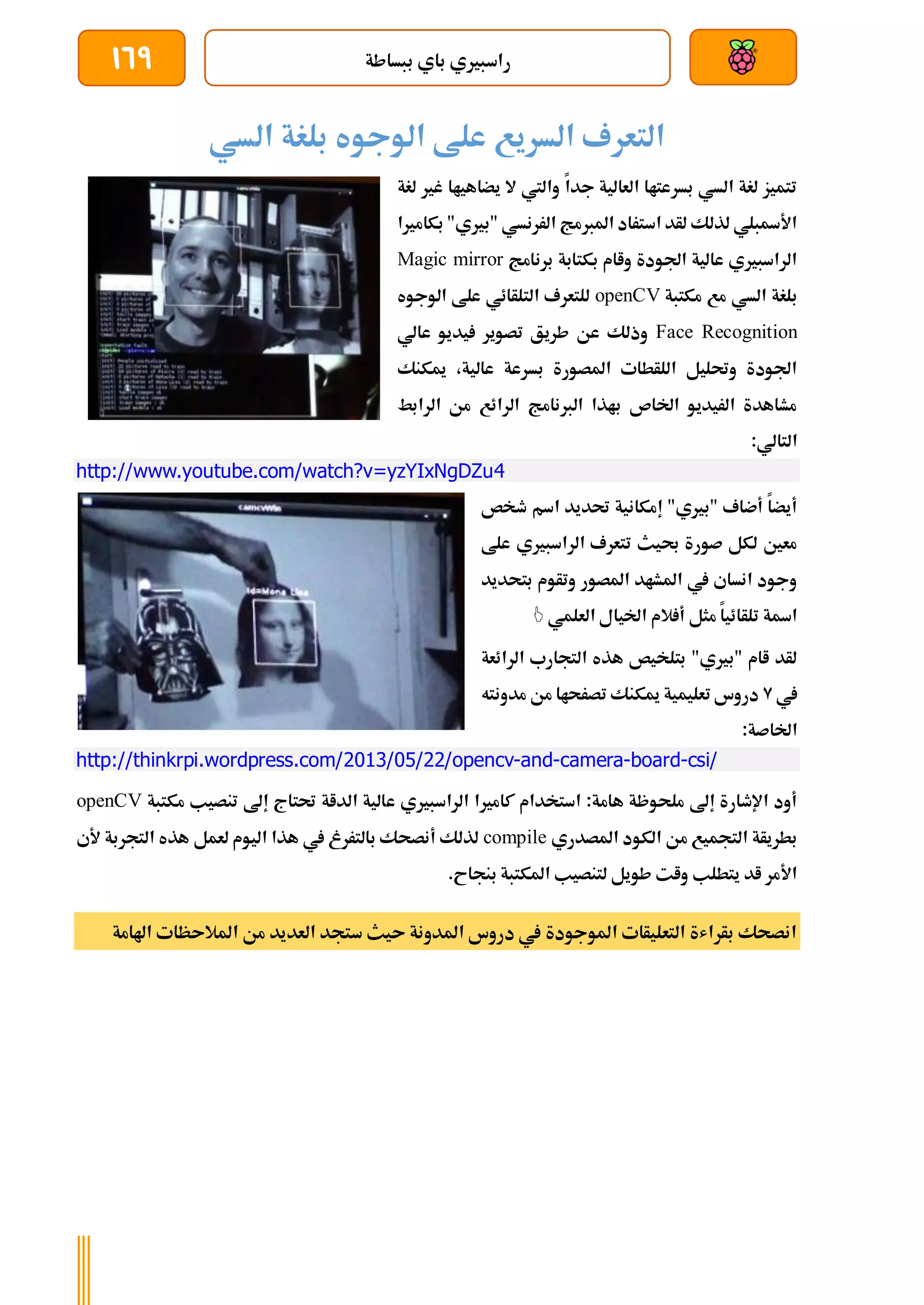 ‫ببساطة‬ ‫باي‬ ‫راسبريي‬
169
‫السي‬ ‫بلغة‬ ‫الوجوه‬ ‫علط‬ ‫السريع‬ ‫التعرف‬
‫لغ‬ ‫غري‬ ‫يضاهياا‬ ‫ال‬ ‫واليت‬ ‫جدا‬ ‫العالية‬ ‫بسرعتاا‬ ‫السي‬ ‫لغة‬ ‫تتميز‬
‫ة‬
‫بكامريا‬ "‫"بريي‬ ‫الررنسي‬ ‫املربمج‬ ‫استراد‬ ‫لأد‬ ‫لذلك‬ ‫األةبلي‬
‫برنامج‬ ‫بكتابة‬ ‫واام‬ ‫اجلودة‬ ‫عالية‬ ‫الراسبريي‬
Magic mirror
‫السي‬ ‫بلغة‬
‫مكتبة‬ ‫مع‬
openCV
‫الوجوه‬ ‫علط‬ ‫التلأائي‬ ‫للتعرف‬
Face Recognition
‫عالي‬ ‫يديو‬ ‫تصوير‬ ‫طريق‬ ‫عن‬ ‫وذلك‬
‫ميكنك‬ ،‫عالية‬ ‫بسرعة‬ ‫املصورة‬ ‫اللأطات‬ ‫وحتليل‬ ‫اجلودة‬
‫الرابط‬ ‫من‬ ‫الرائع‬ ‫الربنامج‬ ‫باذا‬ ‫اخلاص‬ ‫الريديو‬ ‫مشاهدة‬
:‫التالي‬
http://www.youtube.com/watch?v=yzYIxNgDZu4
‫طخص‬ ‫اسم‬ ‫حتديد‬ ‫إمكانية‬ "‫"بريي‬ ‫أضاف‬ ‫أيضا‬
‫علط‬ ‫الراسبريي‬ ‫تتعرف‬ ‫حبيث‬ ‫صورة‬ ‫لكل‬ ‫معني‬
‫بتحديد‬ ‫وتأوم‬ ‫املصور‬ ‫املشاد‬ ‫يف‬ ‫انساي‬ ‫وجود‬
‫العلمي‬ ‫اخليال‬ ‫الم‬ ‫أ‬ ‫مثل‬ ‫تلأائيا‬ ‫اةة‬

‫الرائعة‬ ‫التجارب‬ ‫هذه‬ ‫بتلخيص‬ "‫"بريي‬ ‫اام‬ ‫لأد‬
‫يف‬
9
‫مدونته‬ ‫من‬ ‫تصرحاا‬ ‫ميكنك‬ ‫تعليمية‬ ‫دروس‬
:‫اخلاصة‬
http://thinkrpi.wordpress.com/2013/05/22/opencv-and-camera-board-csi/
‫ع‬ ‫الراسبريي‬ ‫كامريا‬ ‫استخدام‬ :‫هامة‬ ‫ملحوظة‬ ‫إىل‬ ‫اإلطارة‬ ‫أود‬
‫مكتبة‬ ‫تنصيب‬ ‫إىل‬ ‫حتتاج‬ ‫الداة‬ ‫الية‬
openCV
‫املصدري‬ ‫الكود‬ ‫من‬ ‫التجميع‬ ‫بطريأة‬
compile
‫ألي‬ ‫التجربة‬ ‫هذه‬ ‫لعمل‬ ‫اليوم‬ ‫هذا‬ ‫يف‬ ‫بالتررغ‬ ‫أنصحك‬ ‫لذلك‬
.‫بنجاح‬ ‫املكتبة‬ ‫لتنصيب‬ ‫طويل‬ ‫وات‬ ‫يتطلب‬ ‫اد‬ ‫األمر‬
‫املالىظات‬ ‫من‬ ‫العديد‬ ‫ستجد‬ ‫ىيث‬ ‫املدونة‬ ‫دروس‬ ‫يف‬ ‫املوجودة‬ ‫التعليأات‬ ‫بأراشة‬ ‫انصحك‬
‫اهل‬
‫امة‬
 