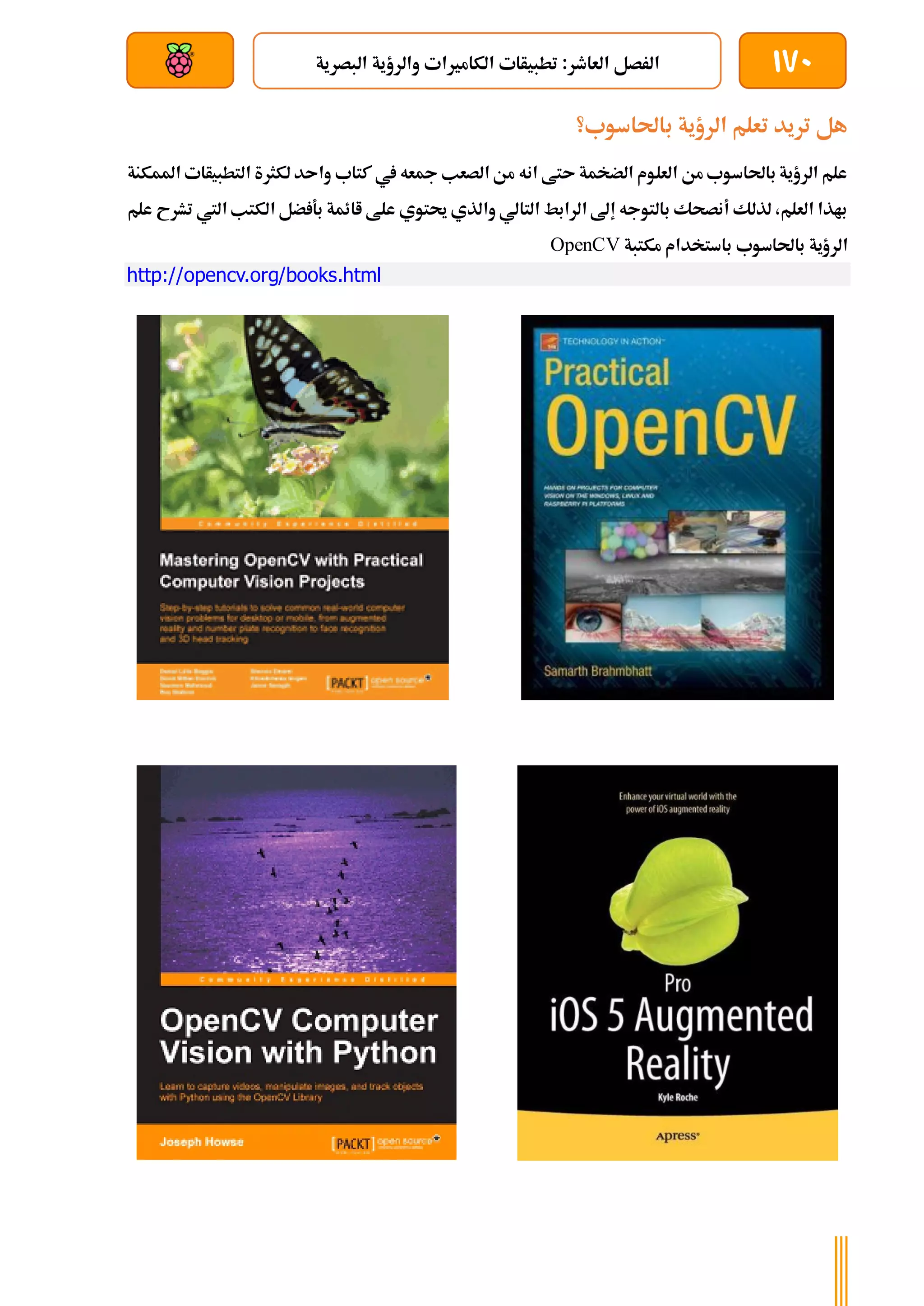 170
‫البصرية‬ ‫والرؤية‬ ‫الكامريات‬ ‫تطبيأات‬ :‫العاطر‬ ‫الرصل‬
‫بعد‬ ‫عن‬ ‫والتحكم‬ ‫سلكي‬
‫باحلاسوب؟‬ ‫الرؤية‬ ‫تعلم‬ ‫تريد‬ ‫هل‬
‫املمكنة‬ ‫التطبيأات‬ ‫لكثرة‬ ‫واىد‬ ‫كتاب‬ ‫يف‬ ‫مجعه‬ ‫الصعب‬ ‫من‬ ‫انه‬ ‫ىتط‬ ‫الضخمة‬ ‫العلوم‬ ‫من‬ ‫باحلاسوب‬ ‫الرؤية‬ ‫علم‬
‫علم‬ ‫تشرح‬ ‫اليت‬ ‫الكتب‬ ‫ضل‬ ‫بة‬ ‫اائمة‬ ‫علط‬ ‫حيتوي‬ ‫والذي‬ ‫التالي‬ ‫الرابط‬ ‫إىل‬ ‫بالتوجه‬ ‫أنصحك‬ ‫لذلك‬ ،‫العلم‬ ‫باذا‬
‫باستخدا‬ ‫باحلاسوب‬ ‫الرؤية‬
‫مكتبة‬ ‫م‬
OpenCV
http://opencv.org/books.html
 