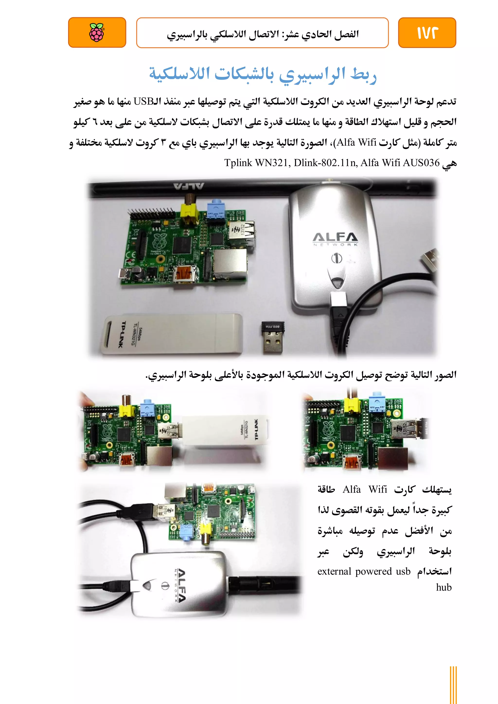172
‫بالراسبريي‬ ‫الالسلكي‬ ‫االتصال‬ :‫عشر‬ ‫احلادي‬ ‫الرصل‬
‫بعد‬ ‫عن‬ ‫والتحكم‬ ‫سلكي‬
‫الالسلكية‬ ‫بالشبكات‬ ‫الراسبريي‬ ‫ربط‬
‫الة‬ ‫منرذ‬ ‫عرب‬ ‫توصيلاا‬ ‫يتم‬ ‫اليت‬ ‫الالسلكية‬ ‫الكروت‬ ‫من‬ ‫العديد‬ ‫الراسبريي‬ ‫لوىة‬ ‫تدعم‬
USB
‫صغري‬ ‫هو‬ ‫ما‬ ‫مناا‬
‫ميتلك‬ ‫ما‬ ‫مناا‬ ‫و‬ ‫الطااة‬ ‫استاالك‬ ‫اليل‬ ‫و‬ ‫احلجم‬
‫بعد‬ ‫علط‬ ‫من‬ ‫السلكية‬ ‫بشبكات‬ ‫االتصال‬ ‫علط‬ ‫ادرة‬
2
‫كيلو‬
‫كارت‬ ‫(مثل‬ ‫كاملة‬ ‫مرت‬
Alfa Wifi
‫مع‬ ‫باي‬ ‫الراسبريي‬ ‫باا‬ ‫يوجد‬ ‫التالية‬ ‫الصورة‬ ،)
3
‫و‬ ‫خمتلرة‬ ‫السلكية‬ ‫كروت‬
‫هي‬
Tplink WN321, Dlink-802.11n, Alfa Wifi AUS036
‫باألعلط‬ ‫املوجودة‬ ‫الالسلكية‬ ‫الكروت‬ ‫توصيل‬ ‫توضح‬ ‫التالية‬ ‫الصور‬
.‫الراسبريي‬ ‫بلوىة‬
‫كارت‬ ‫يستالك‬
Alfa Wifi
‫طااة‬
‫جدا‬ ‫كبرية‬
‫بأوته‬ ‫ليعمل‬
‫الأص‬
‫لذا‬ ‫وى‬
‫مباطرة‬ ‫توصيله‬ ‫عدم‬ ‫ضل‬ ‫األ‬ ‫من‬
‫الراسبريي‬ ‫بلوىة‬
‫ولكن‬
‫عرب‬
‫استخدام‬
external powered usb
hub
 