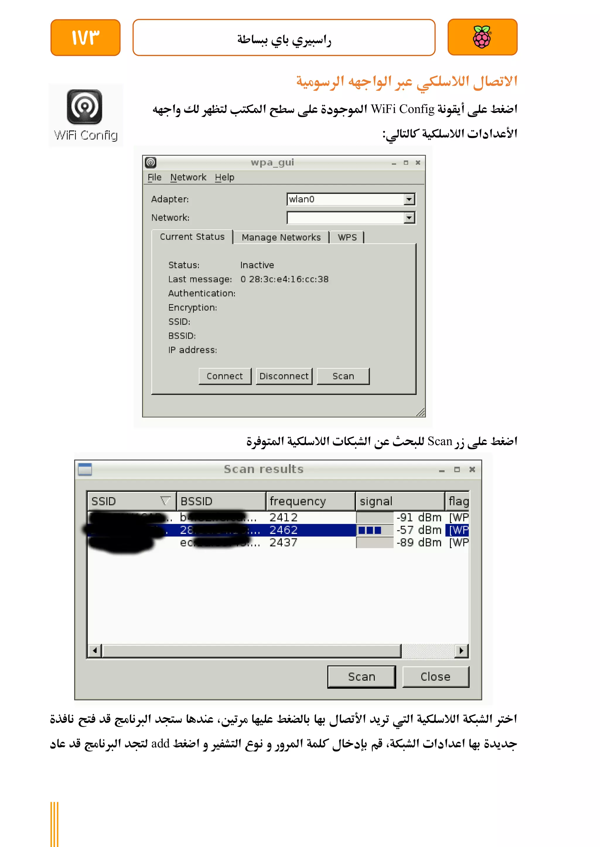 ‫ببساطة‬ ‫باي‬ ‫راسبريي‬
173
‫الالسلكي‬ ‫االتصال‬
‫الرسومية‬ ‫الواجاه‬ ‫عرب‬
‫أيأونة‬ ‫علط‬ ‫اضغط‬
WiFi Config
‫سطح‬ ‫علط‬ ‫املوجودة‬
‫واجاه‬ ‫لك‬ ‫لتظار‬ ‫املكتب‬
:‫كالتالي‬ ‫الالسلكية‬ ‫األعدادات‬
‫زر‬ ‫علط‬ ‫اضغط‬
Scan
‫رة‬ ‫املتو‬ ‫الالسلكية‬ ‫الشبكات‬ ‫عن‬ ‫للبحث‬
‫ذة‬ ‫نا‬ ‫تح‬ ‫اد‬ ‫الربنامج‬ ‫ستجد‬ ‫عندها‬ ،‫مرتني‬ ‫علياا‬ ‫بالضغط‬ ‫باا‬ ‫األتصال‬ ‫تريد‬ ‫اليت‬ ‫الالسلكية‬ ‫الشبكة‬ ‫اخرت‬
‫ن‬ ‫و‬ ‫املرور‬ ‫كلمة‬ ‫بإدخال‬ ‫ام‬ ،‫الشبكة‬ ‫اعدادات‬ ‫باا‬ ‫جديدة‬
‫اضغط‬ ‫و‬ ‫التشرري‬ ‫وع‬
add
‫عاد‬ ‫اد‬ ‫الربنامج‬ ‫لتجد‬
 