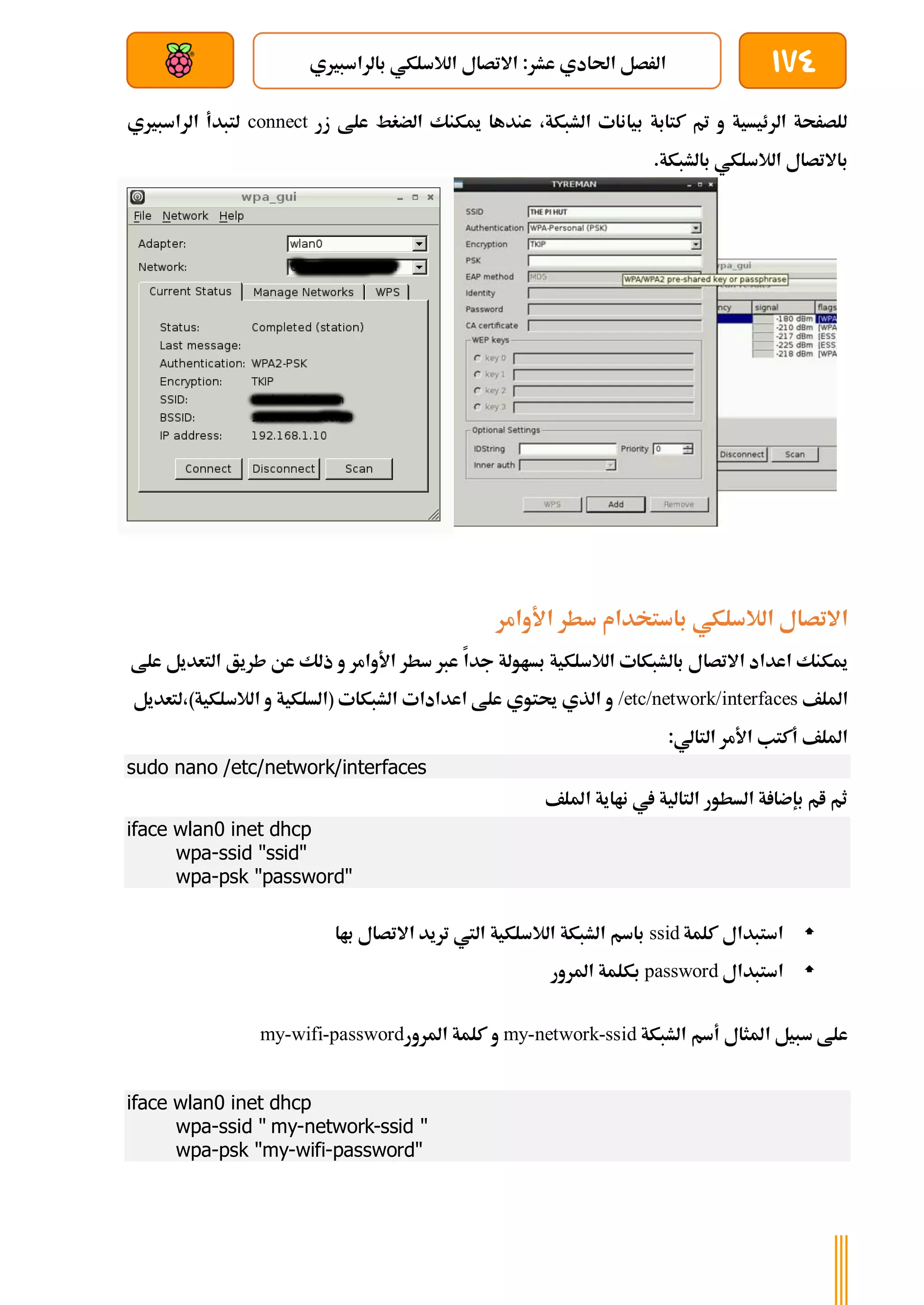 174
‫بالراسبريي‬ ‫الالسلكي‬ ‫االتصال‬ :‫عشر‬ ‫احلادي‬ ‫الرصل‬
‫بعد‬ ‫عن‬ ‫والتحكم‬ ‫سلكي‬
‫زر‬ ‫علط‬ ‫الضغط‬ ‫ميكنك‬ ‫عندها‬ ،‫الشبكة‬ ‫بيانات‬ ‫كتابة‬ ‫مت‬ ‫و‬ ‫الرئيسية‬ ‫للصرحة‬
connect
‫الراسبريي‬ ‫لتبدأ‬
.‫بالشبكة‬ ‫الالسلكي‬ ‫باالتصال‬
‫الالسلكي‬ ‫االتصال‬
‫األوامر‬ ‫سطر‬ ‫باستخدام‬
‫جدا‬ ‫بساولة‬ ‫الالسلكية‬ ‫بالشبكات‬ ‫االتصال‬ ‫اعداد‬ ‫ميكنك‬
‫التعديل‬ ‫طريق‬ ‫عن‬ ‫ذلك‬ ‫و‬ ‫األوامر‬ ‫سطر‬ ‫عرب‬
‫علط‬
‫امللف‬
/etc/network/interfaces
‫لتعديل‬،)‫الالسلكية‬ ‫و‬ ‫(السلكية‬ ‫الشبكات‬ ‫اعدادات‬ ‫علط‬ ‫حيتوي‬ ‫الذي‬ ‫و‬
:‫التالي‬ ‫األمر‬ ‫أكتب‬ ‫امللف‬
sudo nano /etc/network/interfaces
‫امللف‬ ‫نااية‬ ‫يف‬ ‫التالية‬ ‫السطور‬ ‫ة‬ ‫بإضا‬ ‫ام‬ ‫ثم‬
iface wlan0 inet dhcp
wpa-ssid "ssid"
wpa-psk "password"

‫كلمة‬ ‫استبدال‬
ssid
‫باا‬ ‫االتصال‬ ‫تريد‬ ‫اليت‬ ‫الالسلكية‬ ‫الشبكة‬ ‫باسم‬

‫استبدال‬
password
‫املرور‬ ‫بكلمة‬
‫الشبكة‬ ‫أسم‬ ‫املثال‬ ‫سبيل‬ ‫علط‬
my-network-ssid
‫املرور‬ ‫كلمة‬ ‫و‬
my-wifi-password
iface wlan0 inet dhcp
wpa-ssid " my-network-ssid "
wpa-psk "my-wifi-password"
 