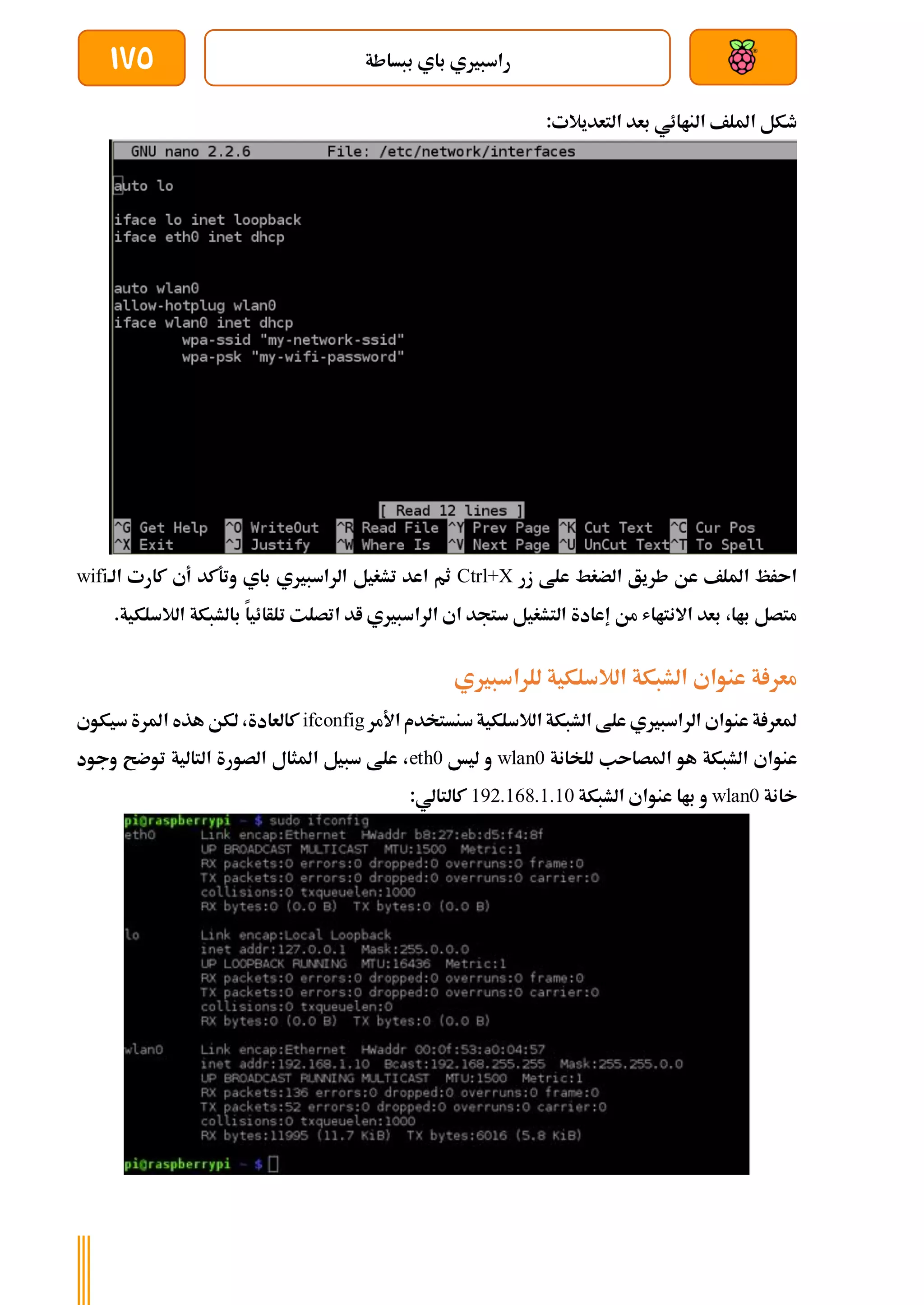 ‫ببساطة‬ ‫باي‬ ‫راسبريي‬
175
:‫التعديالت‬ ‫بعد‬ ‫الناائي‬ ‫امللف‬ ‫طكل‬
‫زر‬ ‫علط‬ ‫الضغط‬ ‫طريق‬ ‫عن‬ ‫امللف‬ ‫اىرظ‬
Ctrl+X
‫الة‬ ‫كارت‬ ‫أي‬ ‫وتةكد‬ ‫باي‬ ‫الراسبريي‬ ‫تشغيل‬ ‫اعد‬ ‫ثم‬
wifi
‫تلأائيا‬ ‫اتصلت‬ ‫اد‬ ‫الراسبريي‬ ‫اي‬ ‫ستجد‬ ‫التشغيل‬ ‫إعادة‬ ‫من‬ ‫االنتااش‬ ‫بعد‬ ،‫باا‬ ‫متصل‬
‫ب‬
.‫الالسلكية‬ ‫الشبكة‬
‫للراسبريي‬ ‫الالسلكية‬ ‫الشبكة‬ ‫عنواي‬ ‫ة‬ ‫معر‬
‫األمر‬ ‫سنستخدم‬‫الالسلكية‬ ‫الشبكة‬ ‫علط‬ ‫الراسبريي‬ ‫عنواي‬ ‫ة‬ ‫ملعر‬
ifconfig
‫سيكوي‬ ‫املرة‬ ‫هذه‬ ‫لكن‬ ،‫كالعادة‬
‫للخانة‬ ‫املصاىب‬ ‫هو‬ ‫الشبكة‬ ‫عنواي‬
wlan0
‫ليخ‬ ‫و‬
eth0
‫وجود‬ ‫توضح‬ ‫التالية‬ ‫الصورة‬ ‫املثال‬ ‫سبيل‬ ‫علط‬ ،
‫خانة‬
wlan0
‫الشبكة‬ ‫عنواي‬ ‫باا‬ ‫و‬
192.168.1.10
:‫كالتالي‬
 