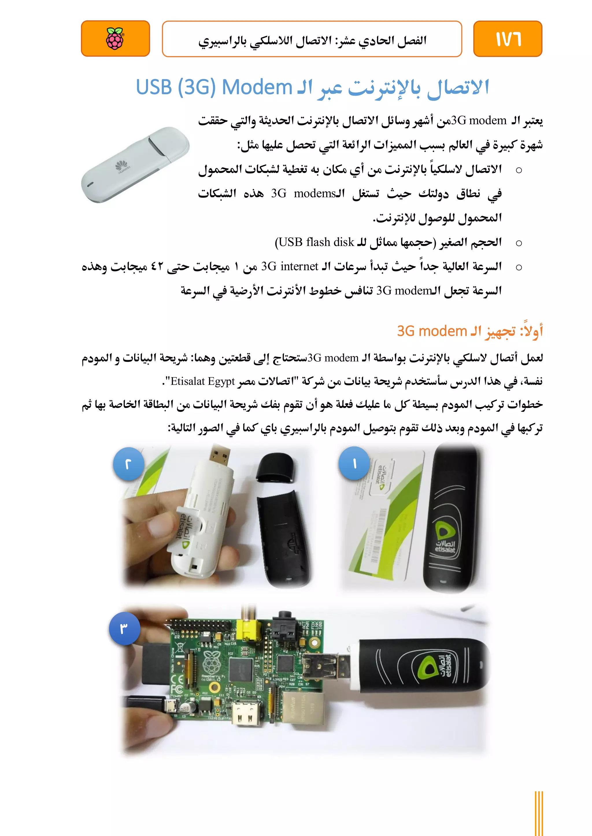 176
‫بالراسبريي‬ ‫الالسلكي‬ ‫االتصال‬ :‫عشر‬ ‫احلادي‬ ‫الرصل‬
‫بعد‬ ‫عن‬ ‫والتحكم‬ ‫سلكي‬
‫عرب‬ ‫باإلنرتنت‬ ‫االتصال‬
‫الة‬
USB (3G) Modem
‫الة‬ ‫يعترب‬
3G modem
‫من‬
‫وسائل‬ ‫أطار‬
‫االتصال‬
‫باإلنرتنت‬
‫احلديثة‬
‫واليت‬
‫ىأأت‬
:‫مثل‬ ‫علياا‬ ‫حتصل‬ ‫اليت‬ ‫الرائعة‬ ‫املميزات‬ ‫بسبب‬ ‫العامل‬ ‫يف‬ ‫كبرية‬ ‫طارة‬
o
‫السلكيا‬ ‫االتصال‬
‫باإلنرتنت‬
‫مك‬ ‫أي‬ ‫من‬
‫اي‬
‫احمل‬ ‫لشبكات‬ ‫تغطية‬ ‫به‬
‫مول‬
‫دولتك‬ ‫نطاع‬ ‫يف‬
‫ىيث‬
‫الة‬ ‫تستغل‬
3G modems
‫ال‬ ‫هذه‬
‫شبكات‬
‫احملمول‬
‫للوصول‬
‫لإلنرتنت‬
.
o
‫الصغري‬ ‫احلجم‬
‫للة‬ ‫مماثل‬ ‫(ىجماا‬
USB flash disk
)
o
‫العالية‬ ‫السرعة‬
‫جدا‬
‫ىيث‬
‫سرعات‬ ‫تبدأ‬
‫الة‬
3G internet
‫من‬
1
‫ىتط‬ ‫ميجابت‬
02
‫وهذه‬ ‫ميجابت‬
‫الة‬ ‫جتعل‬ ‫السرعة‬
3G modem
‫تنا‬
‫السرعة‬ ‫يف‬ ‫األرضية‬ ‫األنرتنت‬ ‫خطوط‬ ‫خ‬
‫جتايز‬ :‫أوال‬
‫الة‬
3G modem
‫السلكي‬ ‫أتصال‬ ‫لعمل‬
‫باإلنرتنت‬
‫الة‬ ‫بواسطة‬
3G modem
‫ستحتاج‬
‫املودم‬ ‫و‬ ‫البيانات‬ ‫طرحية‬ :‫وهما‬ ‫اطعتني‬ ‫إىل‬
‫مصر‬ ‫"اتصاالت‬ ‫طركة‬ ‫من‬ ‫بيانات‬ ‫طرحية‬ ‫سةستخدم‬ ‫الدرس‬ ‫هذا‬ ‫يف‬ ،‫نرسة‬
Etisalat Egypt
."
‫بس‬ ‫املودم‬ ‫تركيب‬ ‫خطوات‬
‫يطة‬
‫ك‬
‫ل‬
‫ثم‬ ‫باا‬ ‫اخلاصة‬ ‫البطااة‬ ‫من‬ ‫البيانات‬ ‫طرحية‬ ‫برك‬ ‫تأوم‬ ‫أي‬ ‫هو‬ ‫علة‬ ‫عليك‬ ‫ما‬
:‫التالية‬ ‫الصور‬ ‫يف‬ ‫كما‬ ‫باي‬ ‫بالراسبريي‬ ‫املودم‬ ‫بتوصيل‬ ‫تأوم‬ ‫ذلك‬ ‫وبعد‬ ‫املودم‬ ‫يف‬ ‫تركباا‬
1
2
3
 