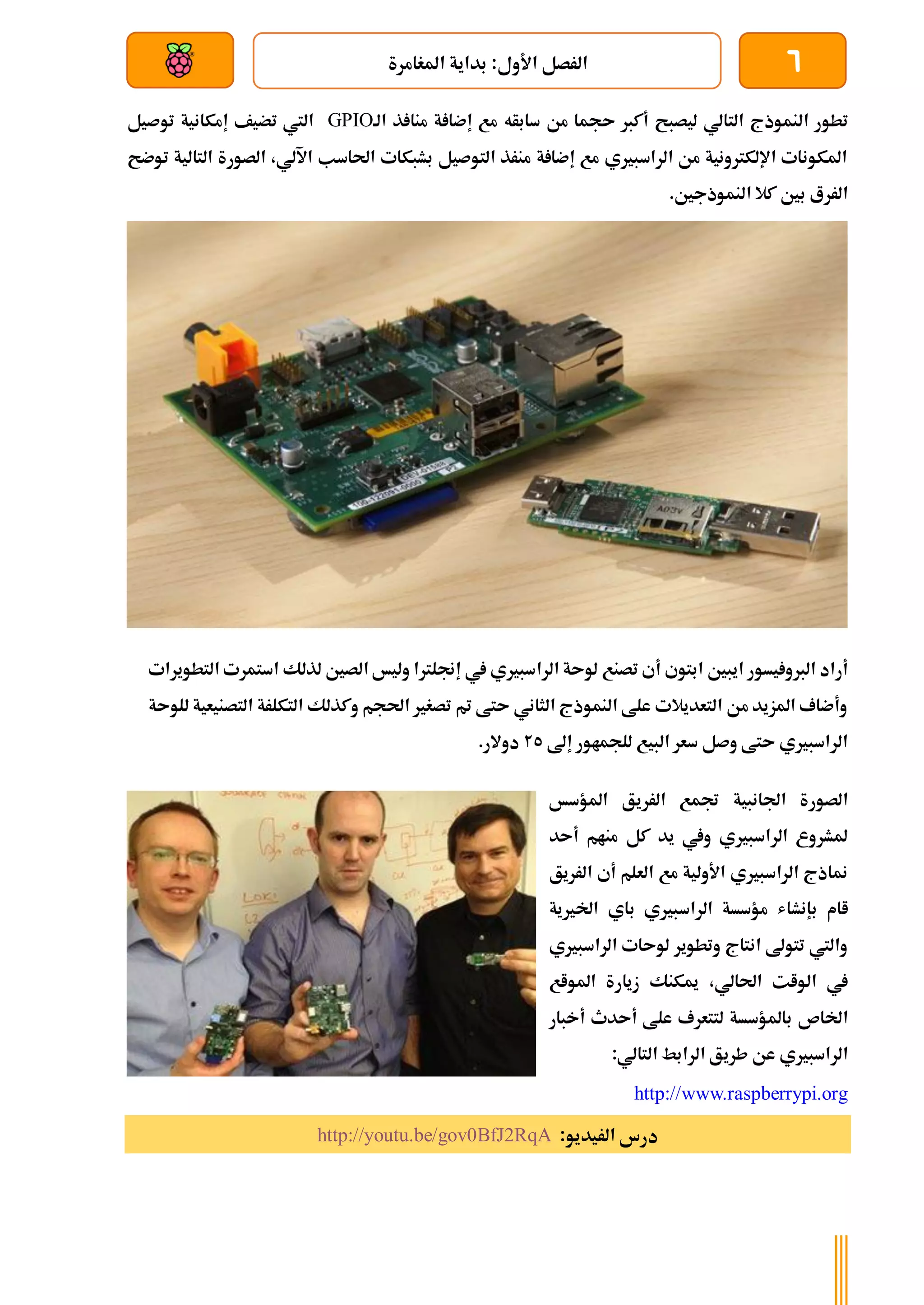 6
‫بداية‬ :‫األول‬ ‫الرصل‬
‫املغامرة‬
‫بعد‬ ‫عن‬ ‫والتحكم‬ ‫سلكي‬
‫ا‬ ‫تطور‬
‫لنموذج‬
‫سابأه‬ ‫من‬ ‫ىجما‬ ‫أكرب‬ ‫ليصبح‬ ‫التالي‬
‫ذ‬ ‫منا‬ ‫ة‬ ‫إضا‬ ‫مع‬
‫الة‬
GPIO
‫تضيف‬ ‫اليت‬
‫إمكانية‬
‫توصيل‬
‫توضح‬ ‫التالية‬ ‫الصورة‬ ،‫اآللي‬ ‫احلاسب‬ ‫بشبكات‬ ‫التوصيل‬ ‫منرذ‬ ‫ة‬ ‫إضا‬ ‫مع‬ ‫الراسبريي‬ ‫من‬ ‫اإللكرتونية‬ ‫املكونات‬
.‫النموذجني‬ ‫كال‬ ‫بني‬ ‫الررع‬
‫أ‬ ‫ابتوي‬ ‫ايبني‬ ‫يسور‬ ‫الربو‬ ‫أراد‬
‫الرا‬ ‫لوىة‬ ‫تصنع‬ ‫ي‬
‫التط‬ ‫استمرت‬ ‫لذلك‬ ‫الصني‬ ‫وليخ‬ ‫إجنلرتا‬ ‫يف‬ ‫سبريي‬
‫ويرات‬
‫للوىة‬ ‫التصنيعية‬ ‫التكلرة‬ ‫وكذلك‬ ‫احلجم‬ ‫تصغري‬ ‫مت‬ ‫ىتط‬ ‫الثاني‬ ‫النموذج‬ ‫علط‬ ‫التعديالت‬ ‫من‬ ‫املزيد‬ ‫وأضاف‬
‫إىل‬ ‫للجماور‬ ‫البيع‬ ‫سعر‬ ‫وصل‬ ‫ىتط‬ ‫الراسبريي‬
25
.‫دوالر‬
‫الصورة‬
‫اجلانبية‬
‫املؤسخ‬ ‫الرريق‬ ‫جتمع‬
‫كل‬ ‫يد‬ ‫ويف‬ ‫الراسبريي‬ ‫ملشروع‬
‫أىد‬ ‫منام‬
‫الرريق‬ ‫أي‬ ‫العلم‬ ‫مع‬ ‫األولية‬ ‫الراسبريي‬ ‫مناذج‬
‫اام‬
‫بإنشاش‬
‫اخلريية‬ ‫باي‬ ‫الراسبريي‬ ‫مؤسسة‬
‫الراسبريي‬ ‫لوىات‬ ‫وتطوير‬ ‫انتاج‬ ‫تتوىل‬ ‫واليت‬
،‫احلالي‬ ‫الوات‬ ‫يف‬
‫املواع‬ ‫زيارة‬ ‫ميكنك‬
‫اخلاص‬
‫علط‬ ‫لتتعرف‬ ‫باملؤسسة‬
‫أىدث‬
‫أ‬
‫خبار‬
‫الراسبريي‬
‫طر‬ ‫عن‬
‫ي‬
:‫التالي‬ ‫الرابط‬ ‫ق‬
http://www.raspberrypi.org
:‫الريديو‬ ‫درس‬
http://youtu.be/gov0BfJ2RqA
 