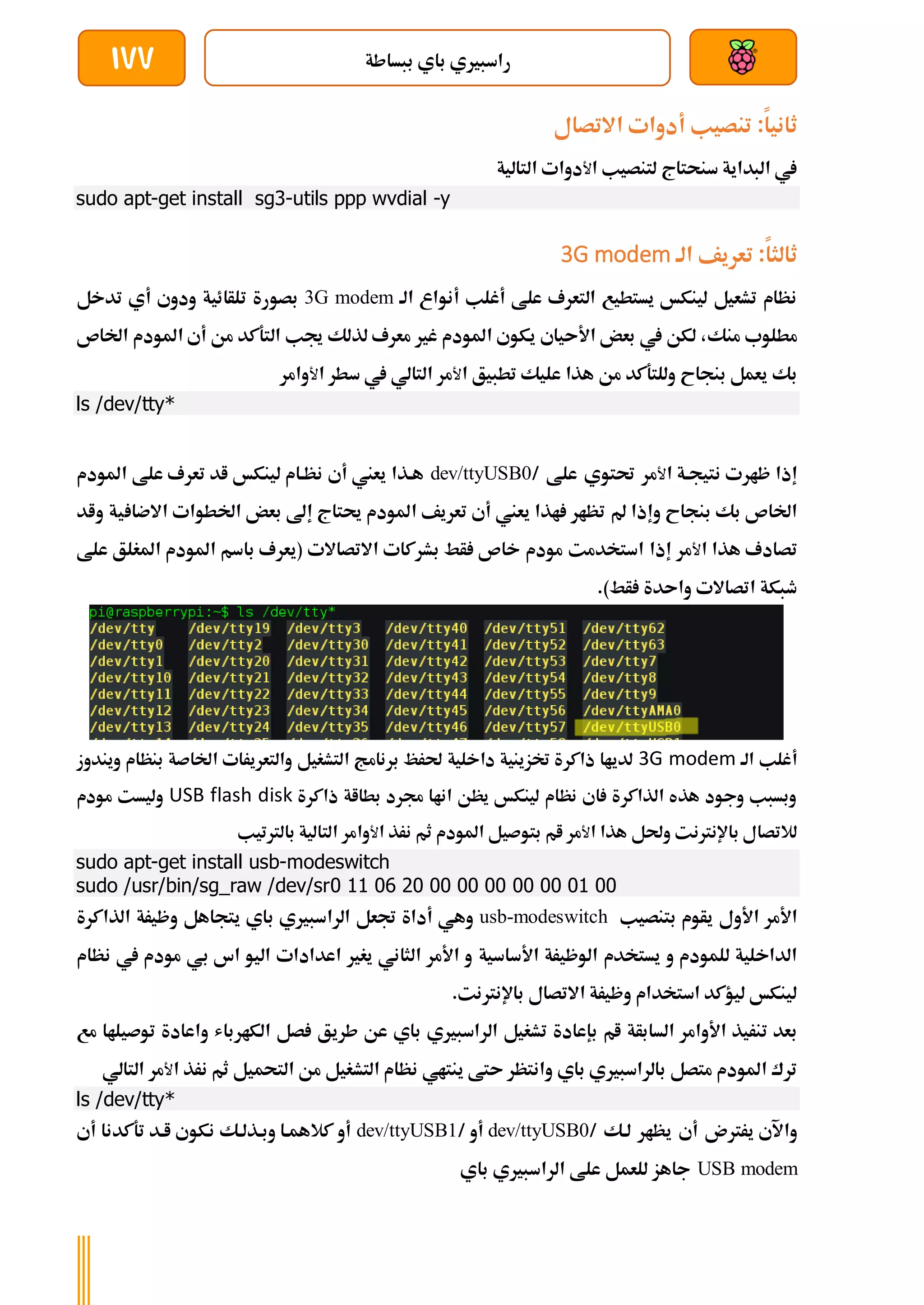 ‫ببساطة‬ ‫باي‬ ‫راسبريي‬
177
‫ثانيا‬
:
‫االتصال‬ ‫أدوات‬ ‫تنصيب‬
‫سنحتاج‬ ‫البداية‬ ‫يف‬
‫ل‬
‫ا‬ ‫تنصيب‬
‫ﻷ‬
‫دوات‬
‫التالية‬
sudo apt-get install sg3-utils ppp wvdial -y
‫ثالثا‬
‫الة‬ ‫تعريف‬ :
3G modem
‫الة‬ ‫أنواع‬ ‫أغلب‬ ‫علط‬ ‫التعرف‬ ‫يستطيع‬ ‫لينكخ‬ ‫تشعيل‬ ‫نظام‬
3G modem
‫تلأائية‬ ‫بصورة‬
‫أي‬ ‫ودوي‬
‫تدخل‬
‫منك‬ ‫مطلوب‬
‫ال‬ ‫جيب‬ ‫لذلك‬ ‫معرف‬ ‫غري‬ ‫املودم‬ ‫يكوي‬ ‫األىياي‬ ‫بعض‬ ‫يف‬ ‫لكن‬ ،
‫اخلاص‬ ‫املودم‬ ‫أي‬ ‫من‬ ‫تةكد‬
‫بنجاح‬ ‫يعمل‬ ‫بك‬
‫هذا‬ ‫من‬ ‫وللتةكد‬
‫ع‬
‫ا‬ ‫تطبيق‬ ‫ليك‬
‫ﻷ‬
‫مر‬
‫التالي‬
‫يف‬
‫سطر‬
‫ا‬
‫ﻷ‬
‫وامر‬
ls /dev/tty*
‫إذا‬
‫ا‬ ‫نتيجةة‬ ‫ظارت‬
‫ﻷ‬
‫مر‬
‫حتتوي‬
‫علط‬
/
dev/ttyUSB0
‫أي‬ ‫يعين‬ ‫هةذا‬
‫املودم‬ ‫علط‬ ‫تعرف‬ ‫اد‬ ‫لينكخ‬ ‫نظةام‬
‫بنجاح‬ ‫بك‬ ‫اخلاص‬
‫مل‬ ‫وإذا‬
‫ية‬ ‫االضا‬ ‫اخلطوات‬ ‫بعض‬ ‫إىل‬ ‫حيتاج‬ ‫املودم‬ ‫تعريف‬ ‫أي‬ ‫يعين‬ ‫اذا‬ ‫تظار‬
‫و‬
‫اد‬
‫تصادف‬
‫ا‬ ‫هذا‬
‫ﻷ‬
‫مر‬
‫إذا‬
‫استخد‬
‫م‬
‫ت‬
‫مودم‬
‫ب‬ ‫أط‬ ‫خاص‬
‫االتصاالت‬ ‫شركات‬
‫علط‬ ‫املغلق‬ ‫املودم‬ ‫باسم‬ ‫(يعرف‬
.)‫أط‬ ‫واىدة‬ ‫اتصاالت‬ ‫طبكة‬
‫الة‬ ‫أغلب‬
3G modem
‫التشغيل‬ ‫برنامج‬ ‫حلرظ‬ ‫داخلية‬ ‫ختزينية‬ ‫ذاكرة‬ ‫لدياا‬
‫اخلاصة‬ ‫والتعريرات‬
‫ب‬
‫ويندوز‬ ‫نظام‬
‫ذاكرة‬ ‫بطااة‬ ‫جمرد‬ ‫اناا‬ ‫يظن‬ ‫لينكخ‬ ‫نظام‬ ‫اي‬ ‫الذاكرة‬ ‫هذه‬ ‫وجود‬ ‫وبسبب‬
USB flash disk
‫مودم‬ ‫وليست‬
‫لالتصال‬
‫باإلنرتنت‬
‫ا‬ ‫هذا‬ ‫وحلل‬
‫ﻷ‬
‫مر‬
‫ام‬
‫بتوصيل‬
‫املودم‬
‫نرذ‬ ‫ثم‬
‫ا‬
‫ﻷ‬
‫وامر‬
‫التالي‬
‫بالرتتيب‬ ‫ة‬
sudo apt-get install usb-modeswitch
sudo /usr/bin/sg_raw /dev/sr0 11 06 20 00 00 00 00 00 01 00
‫األول‬ ‫األمر‬
‫بتنصيب‬ ‫يأوم‬
usb-modeswitch
‫ب‬ ‫الراسبريي‬ ‫جتعل‬ ‫أداة‬ ‫وهي‬
‫الذاكرة‬ ‫وظيرة‬ ‫يتجاهل‬ ‫اي‬
‫األساسية‬ ‫الوظيرة‬ ‫يستخدم‬ ‫و‬ ‫للمودم‬ ‫الداخلية‬
‫نظام‬ ‫يف‬ ‫مودم‬ ‫بي‬ ‫اس‬ ‫اليو‬ ‫اعدادات‬ ‫يغري‬ ‫الثاني‬ ‫األمر‬ ‫و‬
.‫باإلنرتنت‬ ‫االتصال‬ ‫وظيرة‬ ‫استخدام‬ ‫ليؤكد‬ ‫لينكخ‬
‫السابأة‬ ‫األوامر‬ ‫تنريذ‬ ‫بعد‬
‫ام‬
‫بإعادة‬
‫الكارباش‬ ‫صل‬ ‫طريق‬ ‫عن‬ ‫باي‬ ‫الراسبريي‬ ‫تشغيل‬
‫و‬
‫توصيلاا‬ ‫اعادة‬
‫م‬
‫ع‬
‫باي‬ ‫بالراسبريي‬ ‫متصل‬ ‫املودم‬ ‫ترك‬
‫ىتط‬ ‫وانتظر‬
‫ينتاي‬
‫ا‬ ‫نرذ‬ ‫ثم‬ ‫التحميل‬ ‫من‬ ‫التشغيل‬ ‫نظام‬
‫ﻷ‬
‫مر‬
‫التالي‬
ls /dev/tty*
‫يررتن‬ ‫واآلي‬
‫أي‬
‫يظار‬
‫لةك‬
/
dev/ttyUSB0
/ ‫أو‬
dev/ttyUSB1
‫أي‬ ‫تةكدنا‬ ‫اةد‬ ‫نكوي‬ ‫وبةذلةك‬ ‫كالهمةا‬ ‫أو‬
USB modem
‫باي‬ ‫الراسبريي‬ ‫علط‬ ‫للعمل‬ ‫جاهز‬
 