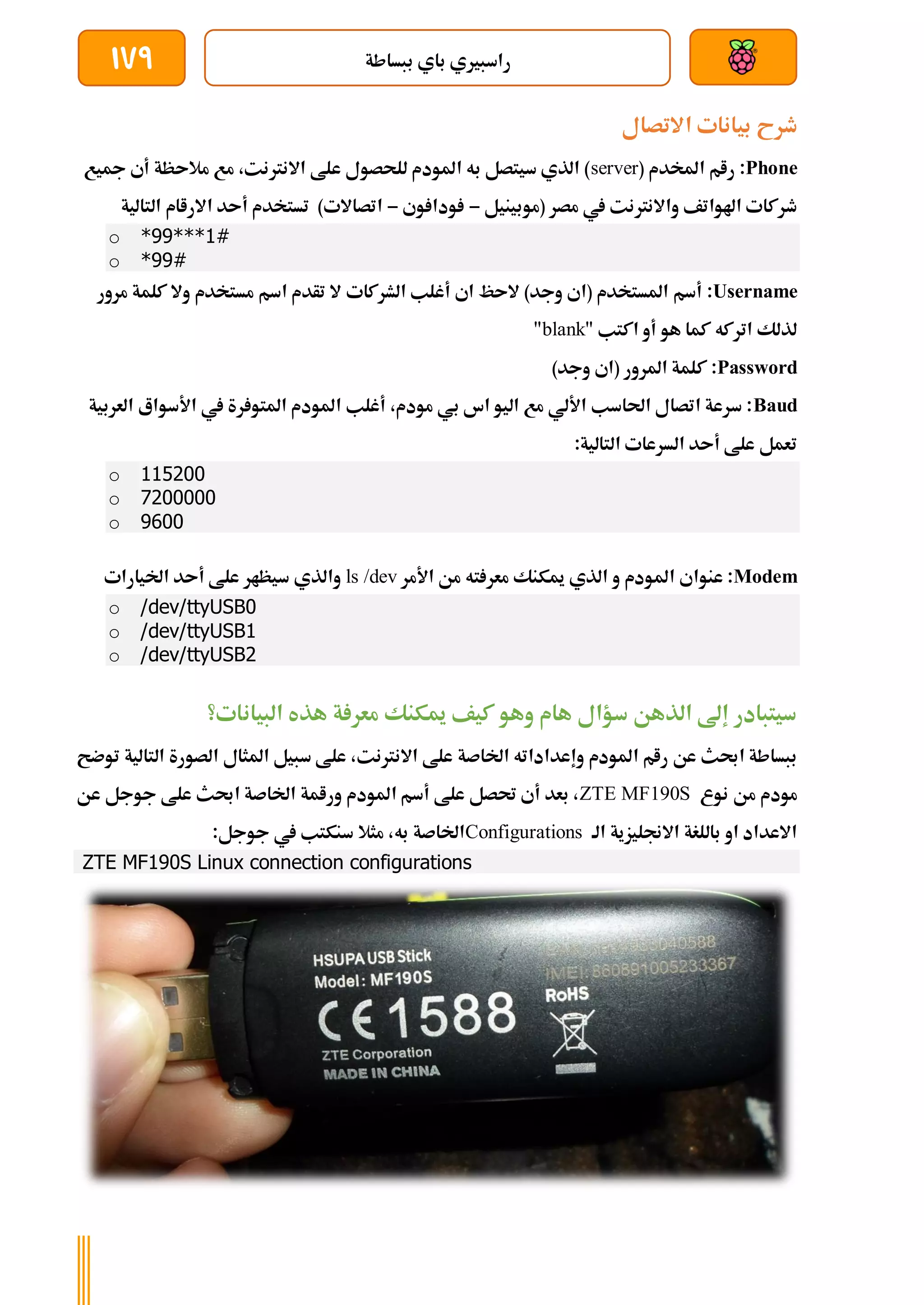 ‫ببساطة‬ ‫باي‬ ‫راسبريي‬
179
‫بي‬ ‫طرح‬
‫االتصال‬ ‫انات‬
Phone
:
( ‫املخدم‬ ‫رام‬
server
‫مجيع‬ ‫أي‬ ‫مالىظة‬ ‫مع‬ ،‫االنرتنت‬ ‫علط‬ ‫للحصول‬ ‫املودم‬ ‫به‬ ‫سيتصل‬ ‫الذي‬ )
‫(موبينيل‬ ‫مصر‬ ‫يف‬ ‫واالنرتنت‬ ‫اهلواتف‬ ‫طركات‬
-
‫وي‬ ‫ودا‬
-
‫التالية‬ ‫االراام‬ ‫أىد‬ ‫تستخدم‬ )‫اتصاالت‬
o *99***1#
o *99#
Username
:
‫الشركات‬ ‫أغلب‬ ‫اي‬ ‫الىظ‬ )‫وجد‬ ‫(اي‬ ‫املستخدم‬ ‫أسم‬
‫مرور‬ ‫كلمة‬ ‫وال‬ ‫مستخدم‬ ‫اسم‬ ‫تأدم‬ ‫ال‬
" ‫اكتب‬ ‫أو‬ ‫هو‬ ‫كما‬ ‫اتركه‬ ‫لذلك‬
blank
"
Password
:
)‫وجد‬ ‫(اي‬ ‫املرور‬ ‫كلمة‬
Baud
‫العربية‬ ‫األسواع‬ ‫يف‬ ‫رة‬ ‫املتو‬ ‫املودم‬ ‫أغلب‬ ،‫مودم‬ ‫بي‬ ‫اس‬ ‫اليو‬ ‫مع‬ ‫األلي‬ ‫احلاسب‬ ‫اتصال‬ ‫سرعة‬ :
:‫التالية‬ ‫السرعات‬ ‫أىد‬ ‫علط‬ ‫تعمل‬
o 115200
o 7200000
o 9600
Modem
‫امل‬ ‫عنواي‬ :
‫األمر‬ ‫من‬ ‫ته‬ ‫معر‬ ‫ميكنك‬ ‫الذي‬ ‫و‬ ‫ودم‬
ls /dev
‫اخليارات‬ ‫أىد‬ ‫علط‬ ‫سيظار‬ ‫والذي‬
o /dev/ttyUSB0
o /dev/ttyUSB1
o /dev/ttyUSB2
‫هذه‬ ‫ة‬ ‫معر‬ ‫ميكنك‬ ‫كيف‬ ‫وهو‬ ‫هام‬ ‫سؤال‬ ‫الذهن‬ ‫إىل‬ ‫سيتبادر‬
‫البيانات؟‬
‫املودم‬ ‫رام‬ ‫عن‬ ‫احبث‬ ‫ببساطة‬
‫اخلاصة‬ ‫وإعداداته‬
‫الت‬ ‫الصورة‬ ‫املثال‬ ‫سبيل‬ ‫علط‬ ،‫االنرتنت‬ ‫علط‬
‫ا‬
‫توضح‬ ‫لية‬
‫نوع‬ ‫من‬ ‫مودم‬
ZTE MF190S
‫عن‬ ‫جوجل‬ ‫علط‬ ‫احبث‬ ‫اخلاصة‬ ‫ورامة‬ ‫املودم‬ ‫أسم‬ ‫علط‬ ‫حتصل‬ ‫أي‬ ‫بعد‬ ،
‫الة‬ ‫االجنليزية‬ ‫باللغة‬ ‫او‬ ‫االعداد‬
Configurations
:‫جوجل‬ ‫يف‬ ‫سنكتب‬ ‫مثال‬ ،‫به‬ ‫اخلاصة‬
ZTE MF190S Linux connection configurations
 
