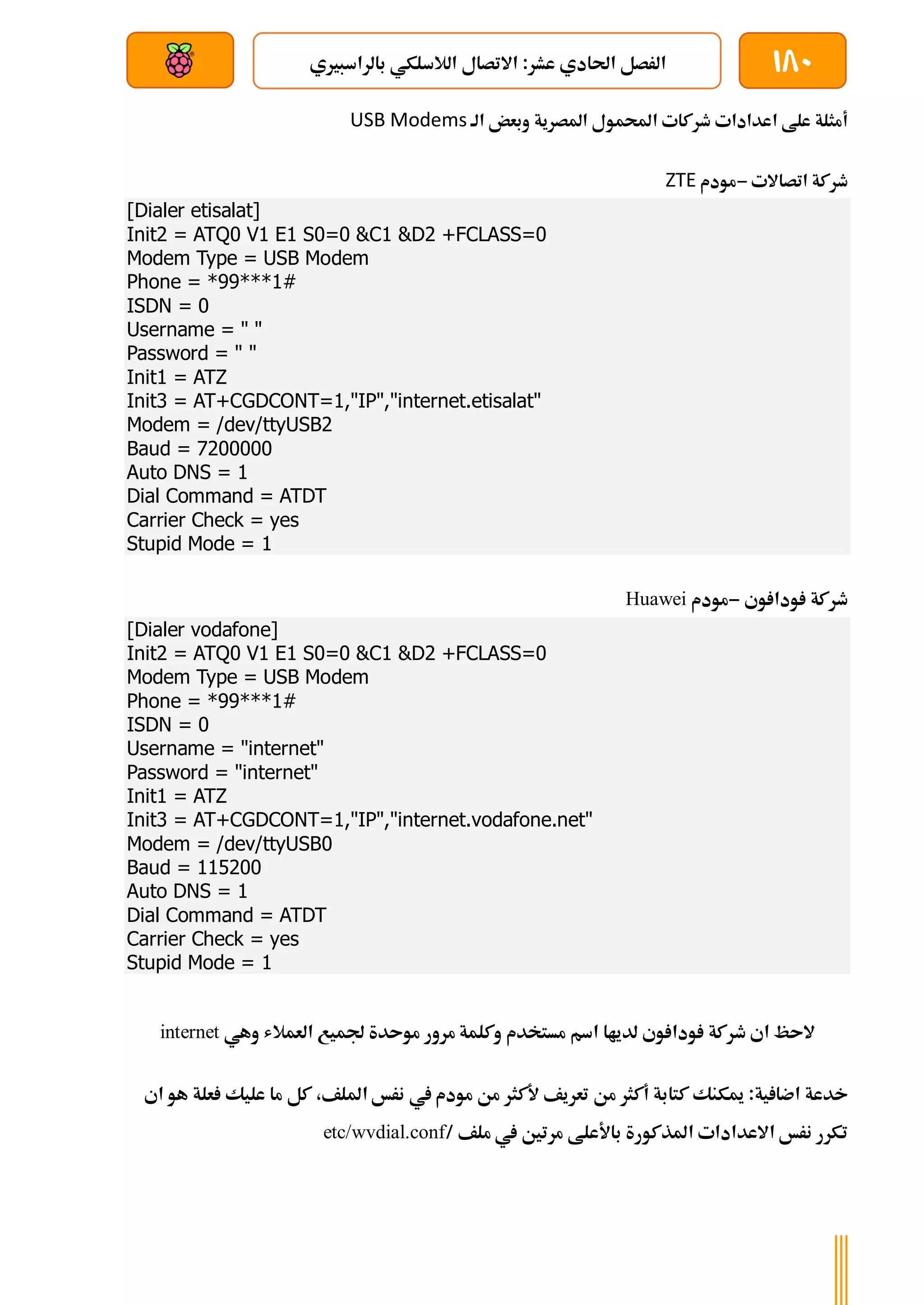 180
‫بالراسبريي‬ ‫الالسلكي‬ ‫االتصال‬ :‫عشر‬ ‫احلادي‬ ‫الرصل‬
‫بعد‬ ‫عن‬ ‫والتحكم‬ ‫سلكي‬
‫املصرية‬ ‫احملمول‬ ‫طركات‬ ‫اعدادات‬ ‫علط‬ ‫أمثلة‬
‫الة‬ ‫وبعض‬
USB Modems
‫اتصاالت‬ ‫طركة‬
-
‫مودم‬
ZTE
[Dialer etisalat]
Init2 = ATQ0 V1 E1 S0=0 &C1 &D2 +FCLASS=0
Modem Type = USB Modem
Phone = *99***1#
ISDN = 0
Username = " "
Password = " "
Init1 = ATZ
Init3 = AT+CGDCONT=1,"IP","internet.etisalat"
Modem = /dev/ttyUSB2
Baud = 7200000
Auto DNS = 1
Dial Command = ATDT
Carrier Check = yes
Stupid Mode = 1
‫وي‬ ‫ودا‬ ‫طركة‬
-
‫مودم‬
Huawei
[Dialer vodafone]
Init2 = ATQ0 V1 E1 S0=0 &C1 &D2 +FCLASS=0
Modem Type = USB Modem
Phone = *99***1#
ISDN = 0
Username = "internet"
Password = "internet"
Init1 = ATZ
Init3 = AT+CGDCONT=1,"IP","internet.vodafone.net"
Modem = /dev/ttyUSB0
Baud = 115200
Auto DNS = 1
Dial Command = ATDT
Carrier Check = yes
Stupid Mode = 1
‫مستخدم‬ ‫اسم‬ ‫لدياا‬ ‫وي‬ ‫ودا‬ ‫طركة‬ ‫اي‬ ‫الىظ‬
‫مرور‬ ‫وكلمة‬
‫العمالش‬ ‫جلميع‬ ‫موىدة‬
‫وهي‬
nternet
i
:‫ية‬ ‫اضا‬ ‫خدعة‬
‫كتابة‬ ‫ميكنك‬
‫أكثر‬
‫تعريف‬ ‫من‬
‫ألكثر‬
‫امللف‬ ‫نرخ‬ ‫يف‬ ‫مودم‬ ‫من‬
‫كل‬ ،
‫هو‬ ‫علة‬ ‫عليك‬ ‫ما‬
‫اي‬
‫املذكورة‬ ‫االعدادات‬ ‫نرخ‬ ‫تكرر‬
‫باألعلط‬
/ ‫ملف‬ ‫يف‬ ‫مرتني‬
etc/wvdial.conf
 