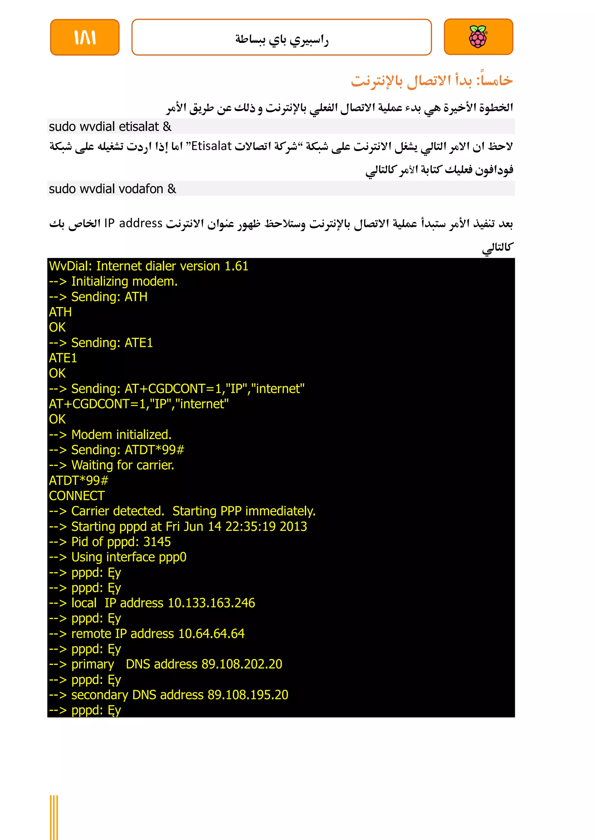 ‫ببساطة‬ ‫باي‬ ‫راسبريي‬
181
‫خامسا‬
:
‫بدأ‬
‫االتصال‬
‫باإلنرتنت‬
‫الرعلي‬ ‫االتصال‬ ‫عملية‬ ‫بدش‬ ‫هي‬ ‫األخرية‬ ‫اخلطوة‬
‫باإلنرتنت‬
‫عن‬ ‫ذلك‬ ‫و‬
‫األمر‬ ‫طريق‬
sudo wvdial etisalat &
‫طبكة‬ ‫علط‬ ‫االنرتنت‬ ‫يشغل‬ ‫التالي‬ ‫االمر‬ ‫اي‬ ‫الىظ‬
“
‫اتصاالت‬ ‫طركة‬
Etisalat
”
‫اما‬
‫إذا‬
‫طبكة‬ ‫علط‬ ‫تشغيله‬ ‫اردت‬
‫ا‬ ‫كتابة‬ ‫عليك‬ ‫وي‬ ‫ودا‬
‫ﻷ‬
‫مر‬
‫كالتالي‬
sudo wvdial vodafon &
‫األمر‬ ‫تنريذ‬ ‫بعد‬
‫ستبدأ‬
‫االتصال‬ ‫عملية‬
‫باإلنرتنت‬
‫ظاور‬ ‫وستالىظ‬
‫اال‬ ‫عنواي‬
‫نرتنت‬
IP address
‫اخلاص‬
‫بك‬
‫كالتالي‬
WvDial: Internet dialer version 1.61
--> Initializing modem.
--> Sending: ATH
ATH
OK
--> Sending: ATE1
ATE1
OK
--> Sending: AT+CGDCONT=1,"IP","internet"
AT+CGDCONT=1,"IP","internet"
OK
--> Modem initialized.
--> Sending: ATDT*99#
--> Waiting for carrier.
ATDT*99#
CONNECT
--> Carrier detected. Starting PPP immediately.
--> Starting pppd at Fri Jun 14 22:35:19 2013
--> Pid of pppd: 3145
--> Using interface ppp0
--> pppd: Ęy
--> pppd: Ęy
--> local IP address 10.133.163.246
--> pppd: Ęy
--> remote IP address 10.64.64.64
--> pppd: Ęy
--> primary DNS address 89.108.202.20
--> pppd: Ęy
--> secondary DNS address 89.108.195.20
--> pppd: Ęy
 