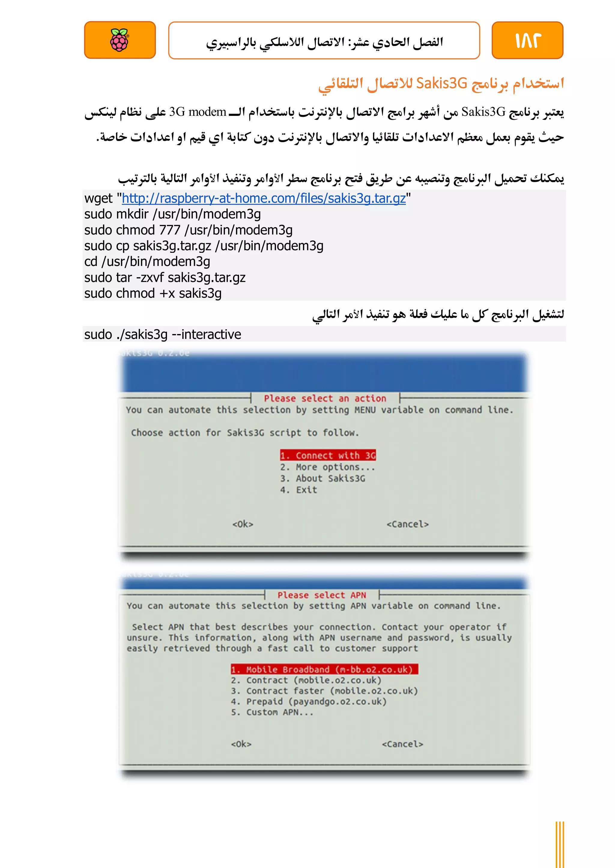 182
‫بالراسبريي‬ ‫الالسلكي‬ ‫االتصال‬ :‫عشر‬ ‫احلادي‬ ‫الرصل‬
‫بعد‬ ‫عن‬ ‫والتحكم‬ ‫سلكي‬
‫برنامج‬ ‫استخدام‬
Sakis3G
‫لالتصال‬
‫التلأائي‬
‫برنامج‬ ‫يعترب‬
Sakis3G
‫االتصال‬ ‫برامج‬ ‫أطار‬ ‫من‬
‫باإلنرت‬
‫نت‬
‫ا‬ ‫باستخدام‬
‫ة‬‫ة‬‫لةةة‬
3G modem
‫لينكخ‬ ‫نظام‬ ‫علط‬
‫تلأائيا‬ ‫االعدادات‬ ‫معظم‬ ‫بعمل‬ ‫يأوم‬ ‫ىيث‬
‫باإلنرتنت‬ ‫واالتصال‬
.‫خاصة‬ ‫اعدادات‬ ‫او‬ ‫ايم‬ ‫اي‬ ‫كتابة‬ ‫دوي‬
‫الربنامج‬ ‫حتميل‬ ‫ميكنك‬
‫عن‬ ‫وتنصيبه‬
‫ا‬ ‫سطر‬ ‫برنامج‬ ‫تح‬ ‫طريق‬
‫ﻷ‬
‫وامر‬
‫ا‬ ‫وتنريذ‬
‫ﻷ‬
‫وامر‬
‫التالية‬
‫ب‬
‫الرتتيب‬
wget "http://raspberry-at-home.com/files/sakis3g.tar.gz"
sudo mkdir /usr/bin/modem3g
sudo chmod 777 /usr/bin/modem3g
sudo cp sakis3g.tar.gz /usr/bin/modem3g
cd /usr/bin/modem3g
sudo tar -zxvf sakis3g.tar.gz
sudo chmod +x sakis3g
‫ا‬ ‫تنريذ‬ ‫هو‬ ‫علة‬ ‫عليك‬ ‫ما‬ ‫كل‬ ‫الربنامج‬ ‫لتشغيل‬
‫ﻷ‬
‫مر‬
‫التالي‬
sudo ./sakis3g --interactive
 