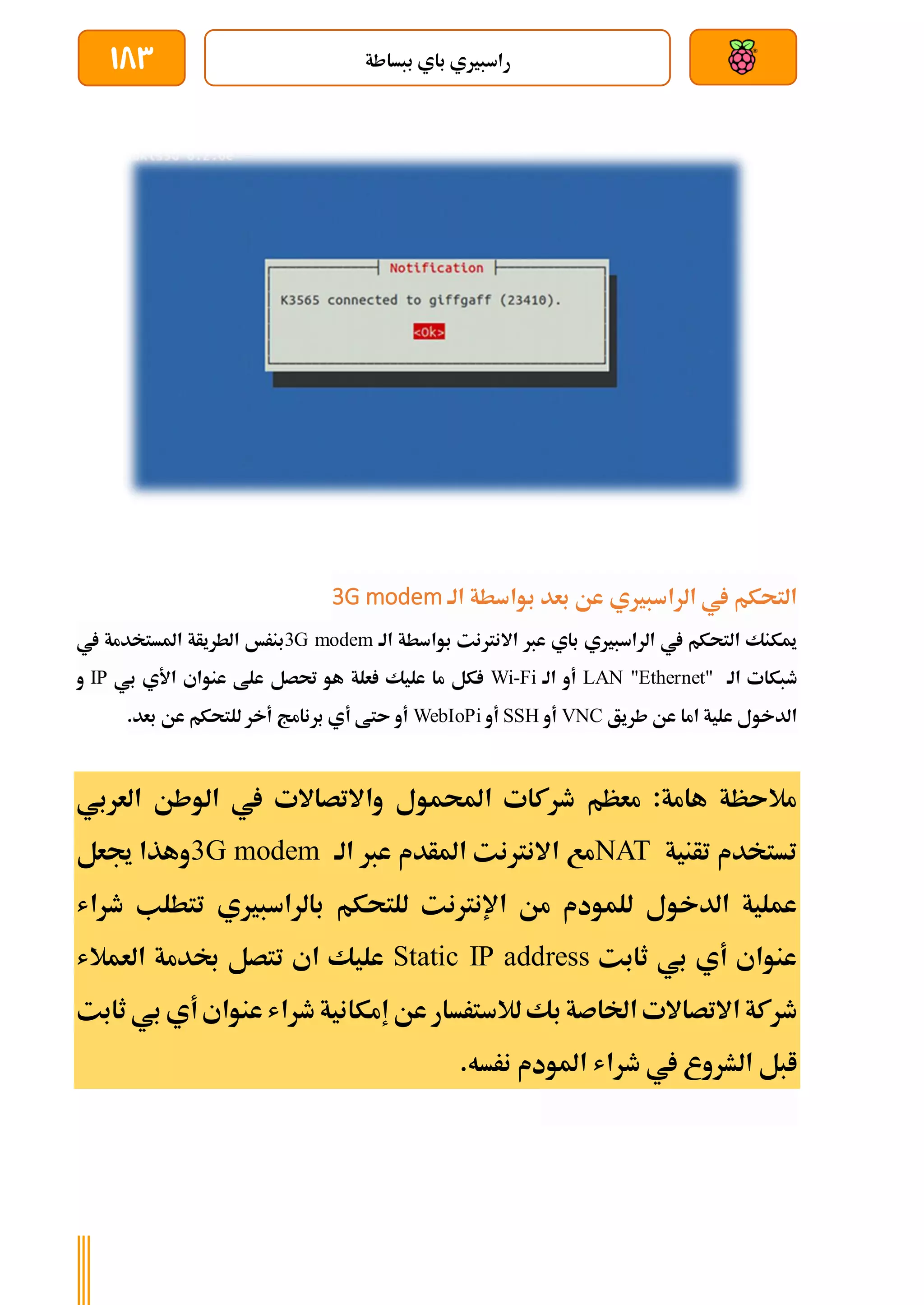 ‫ببساطة‬ ‫باي‬ ‫راسبريي‬
183
‫الة‬ ‫بواسطة‬ ‫بعد‬ ‫عن‬ ‫الراسبريي‬ ‫يف‬ ‫التحكم‬
G modem
3
‫الة‬ ‫بواسطة‬ ‫االنرتنت‬ ‫عرب‬ ‫باي‬ ‫الراسبريي‬ ‫يف‬ ‫التحكم‬ ‫ميكنك‬
modem
G
3
‫بنرخ‬
‫يف‬ ‫املستخدمة‬ ‫الطريأة‬
‫الة‬ ‫طبكات‬
et"
LAN "Ethern
‫الة‬ ‫أو‬
Fi
-
Wi
‫بي‬ ‫األي‬ ‫عنواي‬ ‫علط‬ ‫حتصل‬ ‫هو‬ ‫علة‬ ‫عليك‬ ‫ما‬ ‫كل‬
IP
‫و‬
‫طريق‬ ‫عن‬ ‫اما‬ ‫علية‬ ‫الدخول‬
VNC
‫أو‬
SSH
‫أو‬
WebIoPi
.‫بعد‬ ‫عن‬ ‫للتحكم‬ ‫أخر‬ ‫برنامج‬ ‫أي‬ ‫ىتط‬ ‫أو‬
‫احملمول‬ ‫طركات‬ ‫معظم‬ :‫هامة‬ ‫مالىظة‬
‫واالتصاالت‬
‫العربي‬ ‫الوطن‬ ‫يف‬
‫تأنية‬ ‫تستخدم‬
NAT
‫مع‬
‫الة‬ ‫عرب‬ ‫املأدم‬ ‫االنرتنت‬
3G modem
‫جيعل‬ ‫وهذا‬
‫الدخول‬ ‫عملية‬
‫بالراسبريي‬ ‫للتحكم‬ ‫اإلنرتنت‬ ‫من‬ ‫للمودم‬
‫ط‬ ‫تتطلب‬
‫راش‬
‫ثابت‬ ‫بي‬ ‫أي‬ ‫عنواي‬
Static IP address
‫العمالش‬ ‫لدمة‬ ‫تتصل‬ ‫اي‬ ‫عليك‬
‫االتصاالت‬ ‫طركة‬
‫بك‬‫اخلاصة‬
‫عن‬ ‫لالسترسار‬
‫إمكانية‬
‫أي‬‫عنواي‬ ‫طراش‬
‫ثابت‬ ‫بي‬
‫املودم‬ ‫طراش‬ ‫يف‬ ‫الشروع‬ ‫ابل‬
‫نرسه‬
.
 
