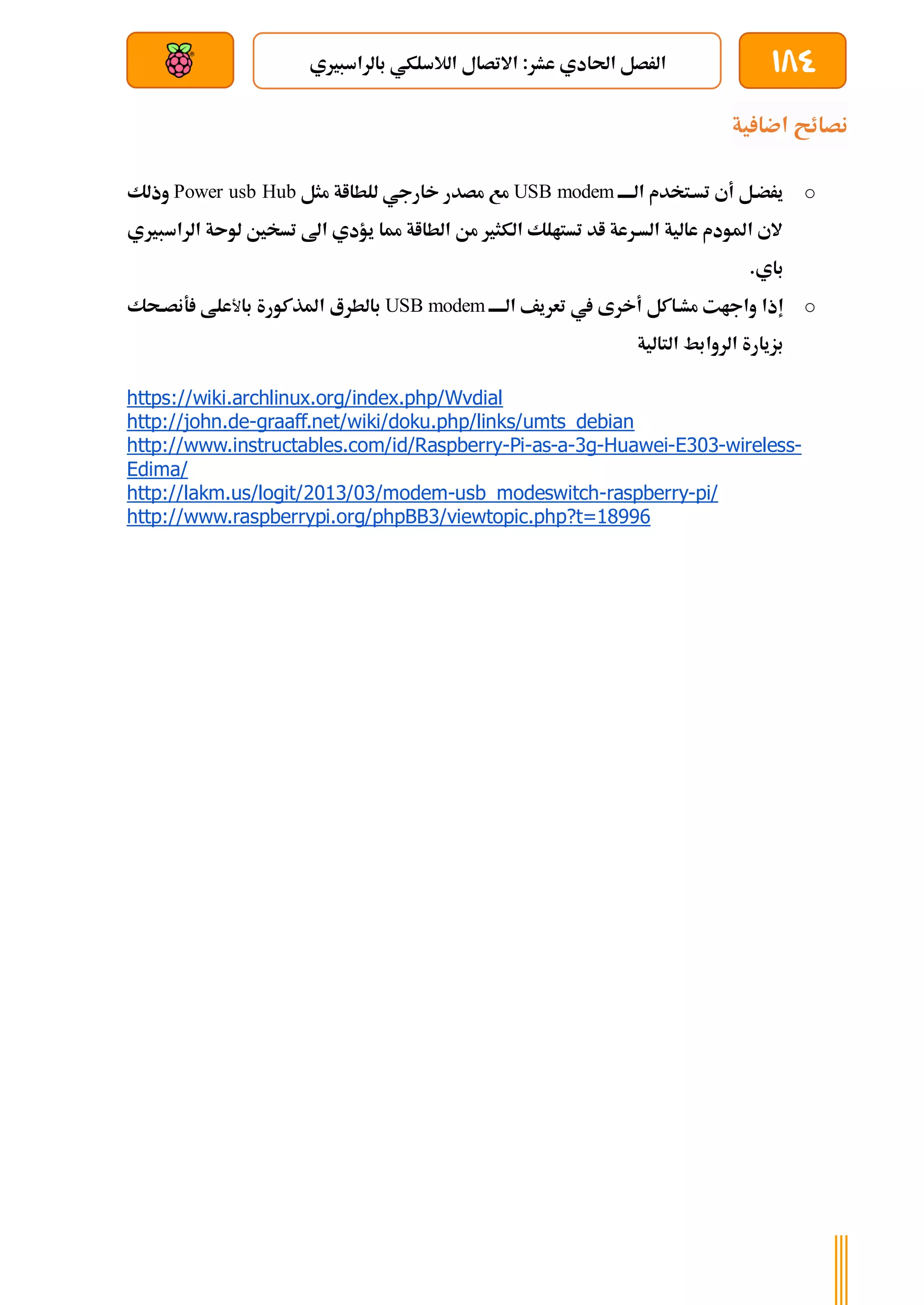 184
‫بالراسبريي‬ ‫الالسلكي‬ ‫االتصال‬ :‫عشر‬ ‫احلادي‬ ‫الرصل‬
‫بعد‬ ‫عن‬ ‫والتحكم‬ ‫سلكي‬
‫ية‬ ‫اضا‬ ‫نصائح‬
o
‫الةةةةة‬ ‫تسةتخدم‬ ‫أي‬ ‫يرضةل‬
USB modem
‫مثل‬ ‫للطااة‬ ‫خارجي‬ ‫مصدر‬ ‫مع‬
Power usb Hub
‫وذلك‬
‫الراسبريي‬ ‫لوىة‬ ‫تسخني‬ ‫اىل‬ ‫يؤدي‬ ‫مما‬ ‫الطااة‬ ‫من‬ ‫الكثري‬ ‫تستالك‬ ‫اد‬ ‫السةرعة‬ ‫عالية‬ ‫املودم‬ ‫الي‬
.‫باي‬
o
‫إذا‬
‫يف‬ ‫أخرى‬ ‫مشةاكل‬ ‫واجات‬
‫الةةةةة‬ ‫تعريف‬
USB modem
‫بالطر‬
‫ع‬
‫املذكورة‬
‫با‬
‫ﻷ‬
‫علط‬
‫ةحك‬‫ة‬‫ةنص‬
‫بزيارة‬
‫الروابط‬
‫التالية‬
https://wiki.archlinux.org/index.php/Wvdial
http://john.de-graaff.net/wiki/doku.php/links/umts_debian
http://www.instructables.com/id/Raspberry-Pi-as-a-3g-Huawei-E303-wireless-
Edima/
http://lakm.us/logit/2013/03/modem-usb_modeswitch-raspberry-pi/
http://www.raspberrypi.org/phpBB3/viewtopic.php?t=18996
 