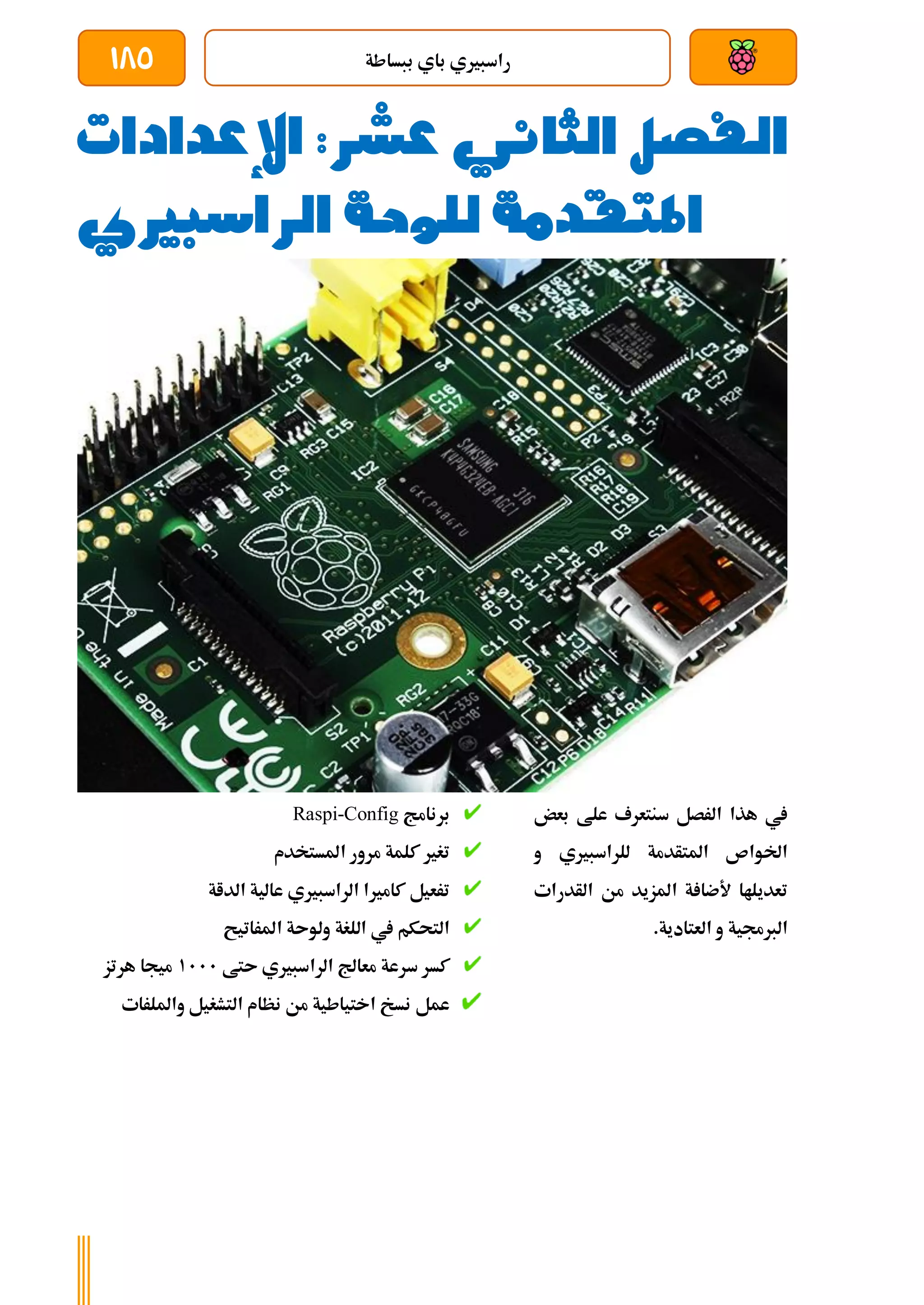 ‫ببساطة‬ ‫باي‬ ‫راسبريي‬
185
‫الفصل‬
‫الثا‬
‫ني‬
‫عشر‬
:
‫اإلعدادا‬
‫ت‬
‫الراسبريي‬ ‫للوحة‬ ‫املتقدمة‬
‫بعض‬ ‫علط‬ ‫سنتعرف‬ ‫الرصل‬ ‫هذا‬ ‫يف‬
‫و‬ ‫للراسبريي‬ ‫املتأدمة‬ ‫اخلواص‬
‫الأدرات‬ ‫من‬ ‫املزيد‬ ‫ة‬ ‫ألضا‬ ‫تعديلاا‬
.‫العتادية‬ ‫و‬ ‫الربجمية‬
‫برنامج‬
Raspi-Config
‫املستخدم‬ ‫مرور‬ ‫كلمة‬ ‫تغري‬
‫الد‬ ‫عالية‬ ‫الراسبريي‬ ‫كامريا‬ ‫ترعيل‬
‫اة‬
‫املراتيح‬ ‫ولوىة‬ ‫اللغة‬ ‫يف‬ ‫التحكم‬
‫ىتط‬ ‫الراسبريي‬ ‫معاجل‬ ‫سرعة‬ ‫كسر‬
1111
‫هرتز‬ ‫ميجا‬
‫وامللرات‬ ‫التشغيل‬ ‫نظام‬ ‫من‬ ‫اختياطية‬ ‫نسخ‬ ‫عمل‬
 