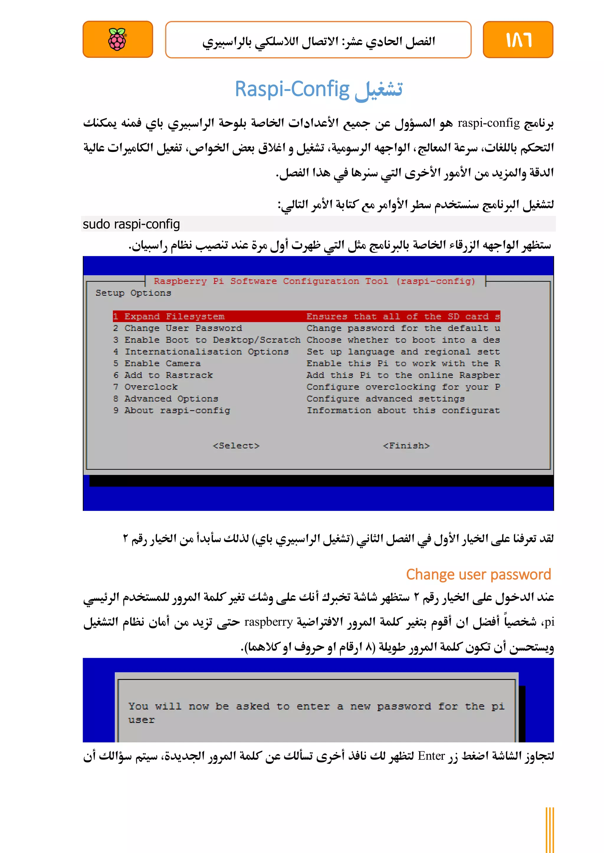 186
‫بالراسبريي‬ ‫الالسلكي‬ ‫االتصال‬ :‫عشر‬ ‫احلادي‬ ‫الرصل‬
‫بعد‬ ‫عن‬ ‫والتحكم‬ ‫سلكي‬
‫تشغيل‬
Raspi-Config
‫برنامج‬
raspi-config
‫ميكنك‬ ‫منه‬ ‫باي‬ ‫الراسبريي‬ ‫بلوىة‬ ‫اخلاصة‬ ‫األعدادات‬ ‫مجيع‬ ‫عن‬ ‫املسؤول‬ ‫هو‬
‫املعاجل‬ ‫سرعة‬ ،‫باللغات‬ ‫التحكم‬
‫عالية‬ ‫الكامريات‬ ‫ترعيل‬ ،‫اخلواص‬ ‫بعض‬ ‫اغالع‬ ‫و‬ ‫تشغيل‬ ،‫الرسومية‬ ‫الواجاه‬ ،
.‫الرصل‬ ‫هذا‬ ‫يف‬ ‫سنرها‬ ‫اليت‬ ‫األخرى‬ ‫األمور‬ ‫من‬ ‫واملزيد‬ ‫الداة‬
:‫التالي‬ ‫األمر‬ ‫كتابة‬ ‫مع‬ ‫األوامر‬ ‫سطر‬ ‫سنستخدم‬ ‫الربنامج‬ ‫لتشغيل‬
sudo raspi-config
‫ظارت‬ ‫اليت‬ ‫مثل‬ ‫بالربنامج‬ ‫اخلاصة‬ ‫الزرااش‬ ‫الواجاه‬ ‫ستظار‬
.‫راسبياي‬ ‫نظام‬ ‫تنصيب‬ ‫عند‬ ‫مرة‬ ‫أول‬
‫رام‬ ‫اخليار‬ ‫من‬ ‫سةبدأ‬ ‫لذلك‬ )‫باي‬ ‫الراسبريي‬ ‫(تشغيل‬ ‫الثاني‬ ‫الرصل‬ ‫يف‬ ‫األول‬ ‫اخليار‬ ‫علط‬ ‫نا‬ ‫تعر‬ ‫لأد‬
2
Change user password
‫رام‬ ‫اخليار‬ ‫علط‬ ‫الدخول‬ ‫عند‬
2
‫الرئيسي‬ ‫للمستخدم‬ ‫املرور‬ ‫كلمة‬ ‫تغري‬ ‫وطك‬ ‫علط‬ ‫أنك‬ ‫ختربك‬ ‫طاطة‬ ‫ستظار‬
pi
‫ض‬ ‫أ‬ ‫طخصيا‬ ،
‫رتاضية‬ ‫اال‬ ‫املرور‬ ‫كلمة‬ ‫بتغري‬ ‫أاوم‬ ‫اي‬ ‫ل‬
raspberry
‫التشغيل‬ ‫نظام‬ ‫أماي‬ ‫من‬ ‫تزيد‬ ‫ىتط‬
( ‫طويلة‬ ‫املرور‬ ‫كلمة‬ ‫تكوي‬ ‫أي‬ ‫ويستحسن‬
0
.)‫كالهما‬ ‫او‬ ‫ىروف‬ ‫او‬ ‫اراام‬
‫زر‬ ‫اضغط‬ ‫الشاطة‬ ‫لتجاوز‬
Enter
‫أي‬ ‫سؤالك‬ ‫سيتم‬ ،‫اجلديدة‬ ‫املرور‬ ‫كلمة‬ ‫عن‬ ‫تسةلك‬ ‫أخرى‬ ‫ذ‬ ‫نا‬ ‫لك‬ ‫لتظار‬
 