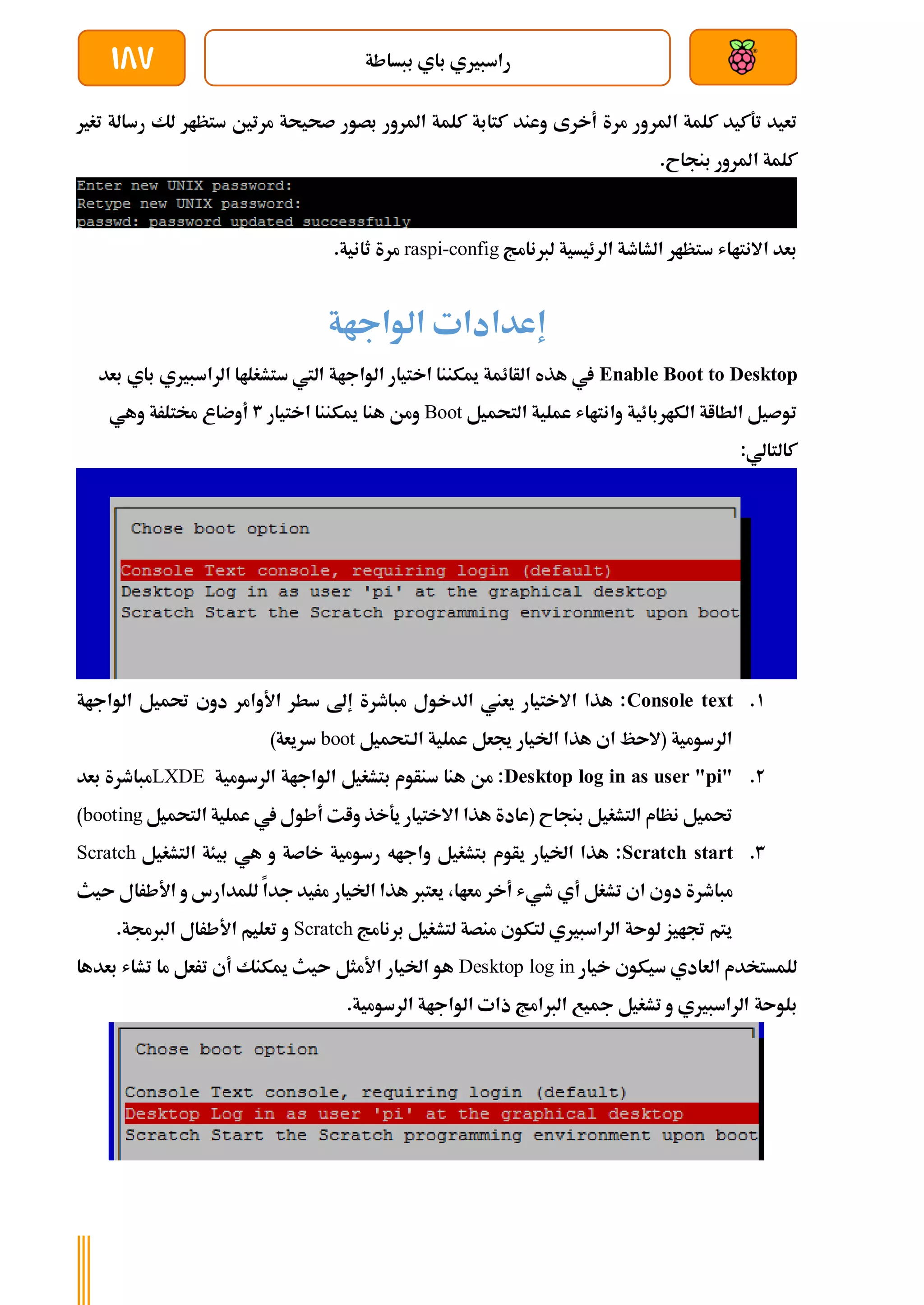 ‫ببساطة‬ ‫باي‬ ‫راسبريي‬
187
‫املر‬ ‫كلمة‬ ‫تةكيد‬ ‫تعيد‬
‫تغري‬ ‫رسالة‬ ‫لك‬ ‫ستظار‬ ‫مرتني‬ ‫صحيحة‬ ‫بصور‬ ‫املرور‬ ‫كلمة‬ ‫كتابة‬ ‫وعند‬ ‫أخرى‬ ‫مرة‬ ‫ور‬
.‫بنجاح‬ ‫املرور‬ ‫كلمة‬
‫لربنامج‬ ‫الرئيسية‬ ‫الشاطة‬ ‫ستظار‬ ‫االنتااش‬ ‫بعد‬
raspi-config
.‫ثانية‬ ‫مرة‬
‫الواجاة‬ ‫إعدادات‬
Enable Boot to Desktop
‫الراسبري‬ ‫ستشغلاا‬ ‫اليت‬ ‫الواجاة‬ ‫اختيار‬ ‫ميكننا‬ ‫الأائمة‬ ‫هذه‬ ‫يف‬
‫ي‬
‫بعد‬ ‫باي‬
‫التحميل‬ ‫عملية‬ ‫وانتااش‬ ‫الكاربائية‬ ‫الطااة‬ ‫توصيل‬
Boot
‫اختيار‬ ‫ميكننا‬ ‫هنا‬ ‫ومن‬
3
‫وهي‬ ‫خمتلرة‬ ‫أوضاع‬
:‫كالتالي‬
1
.
Console text
‫الواجاة‬ ‫حتميل‬ ‫دوي‬ ‫األوامر‬ ‫سطر‬ ‫إىل‬ ‫مباطرة‬ ‫الدخول‬ ‫يعين‬ ‫االختيار‬ ‫هذا‬ :
‫الةتحميل‬ ‫عملية‬ ‫جيعل‬ ‫اخليار‬ ‫هذا‬ ‫اي‬ ‫(الىظ‬ ‫الرسومية‬
boot
)‫سريعة‬
2
.
Desktop log in as user "pi"
‫الرسومية‬ ‫الواجاة‬ ‫بتشغيل‬ ‫سنأوم‬ ‫هنا‬ ‫من‬ :
LXDE
‫بعد‬ ‫مباطرة‬
‫التحميل‬ ‫عملية‬ ‫يف‬ ‫أطول‬ ‫وات‬ ‫يةخذ‬ ‫االختيار‬ ‫هذا‬ ‫(عادة‬ ‫بنجاح‬ ‫التشغيل‬ ‫نظام‬ ‫حتميل‬
booting
)
3
.
Scratch start
‫التشغيل‬ ‫بيئة‬ ‫هي‬ ‫و‬ ‫خاصة‬ ‫رسومية‬ ‫واجاه‬ ‫بتشغيل‬ ‫يأوم‬ ‫اخليار‬ ‫هذا‬ :
Scratch
‫دو‬ ‫مباطرة‬
‫ىيث‬ ‫األطرال‬ ‫و‬ ‫للمدارس‬ ‫جدا‬ ‫مريد‬ ‫اخليار‬ ‫هذا‬ ‫يعترب‬ ،‫معاا‬ ‫أخر‬ ‫طيش‬ ‫أي‬ ‫تشغل‬ ‫اي‬ ‫ي‬
‫برنامج‬ ‫لتشغيل‬ ‫منصة‬ ‫لتكوي‬ ‫الراسبريي‬ ‫لوىة‬ ‫جتايز‬ ‫يتم‬
Scratch
.‫الربجمة‬ ‫األطرال‬ ‫تعليم‬ ‫و‬
‫خيار‬ ‫سيكوي‬ ‫العادي‬ ‫للمستخدم‬
Desktop log in
‫بعدها‬ ‫تشاش‬ ‫ما‬ ‫ترعل‬ ‫أي‬ ‫ميكنك‬ ‫ىيث‬ ‫األمثل‬ ‫اخليار‬ ‫هو‬
‫بلوىة‬
.‫الرسومية‬ ‫الواجاة‬ ‫ذات‬ ‫الربامج‬ ‫مجيع‬ ‫تشغيل‬ ‫و‬ ‫الراسبريي‬
 