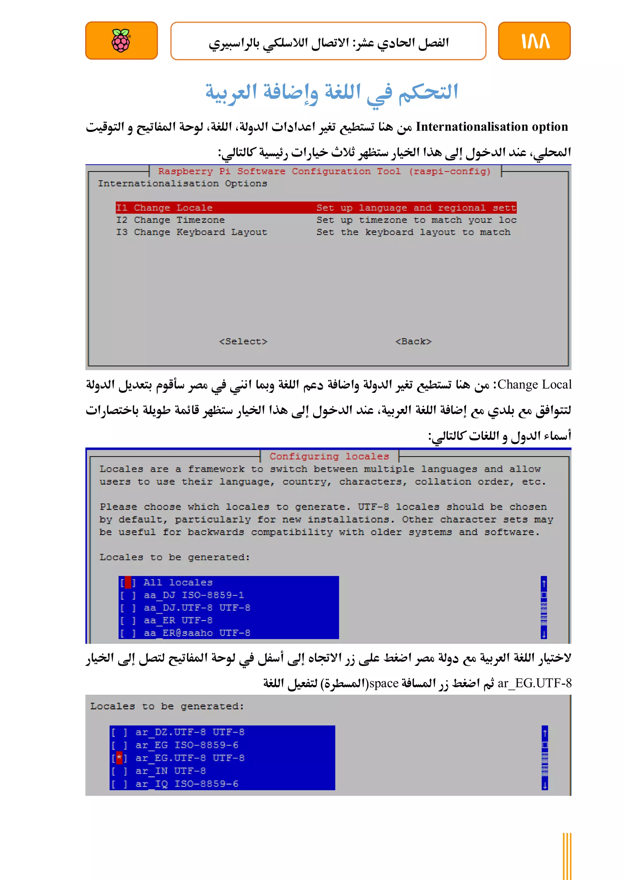 188
‫بالراسبريي‬ ‫الالسلكي‬ ‫االتصال‬ :‫عشر‬ ‫احلادي‬ ‫الرصل‬
‫بعد‬ ‫عن‬ ‫والتحكم‬ ‫سلكي‬
‫يف‬ ‫التحكم‬
‫اللغة‬
‫ة‬ ‫وإضا‬
‫العربية‬
Internationalisation option
‫التوايت‬ ‫و‬ ‫املراتيح‬ ‫لوىة‬ ،‫اللغة‬ ،‫الدولة‬ ‫اعدادات‬ ‫تغري‬ ‫تستطيع‬ ‫هنا‬ ‫من‬
:‫كالتالي‬ ‫رئيسية‬ ‫خيارات‬ ‫ثالث‬ ‫ستظار‬ ‫اخليار‬ ‫هذا‬ ‫إىل‬ ‫الدخول‬ ‫عند‬ ،‫احمللي‬
Change Local
‫الدولة‬ ‫بتعديل‬ ‫سةاوم‬ ‫مصر‬ ‫يف‬ ‫انين‬ ‫ومبا‬ ‫اللغة‬ ‫دعم‬ ‫ة‬ ‫واضا‬ ‫الدولة‬ ‫تغري‬ ‫تستطيع‬ ‫هنا‬ ‫من‬ :
‫باختصارات‬ ‫طويلة‬ ‫اائمة‬ ‫ستظار‬ ‫اخليار‬ ‫هذا‬ ‫إىل‬ ‫الدخول‬ ‫عند‬ ،‫العربية‬ ‫اللغة‬ ‫ة‬ ‫إضا‬ ‫مع‬ ‫بلدي‬ ‫مع‬ ‫ق‬ ‫لتتوا‬
:‫كالتالي‬ ‫اللغات‬ ‫و‬ ‫الدول‬ ‫أةاش‬
‫ع‬ ‫اضغط‬ ‫مصر‬ ‫دولة‬ ‫مع‬ ‫العربية‬ ‫اللغة‬ ‫الختيار‬
‫اخل‬ ‫إىل‬ ‫لتصل‬ ‫املراتيح‬ ‫لوىة‬ ‫يف‬ ‫أسرل‬ ‫إىل‬ ‫االجتاه‬ ‫زر‬ ‫لط‬
‫يار‬
ar_EG.UTF-8
‫ة‬ ‫املسا‬ ‫زر‬ ‫اضغط‬ ‫ثم‬
space
‫اللغة‬ ‫لترعيل‬ )‫(املسطرة‬
 