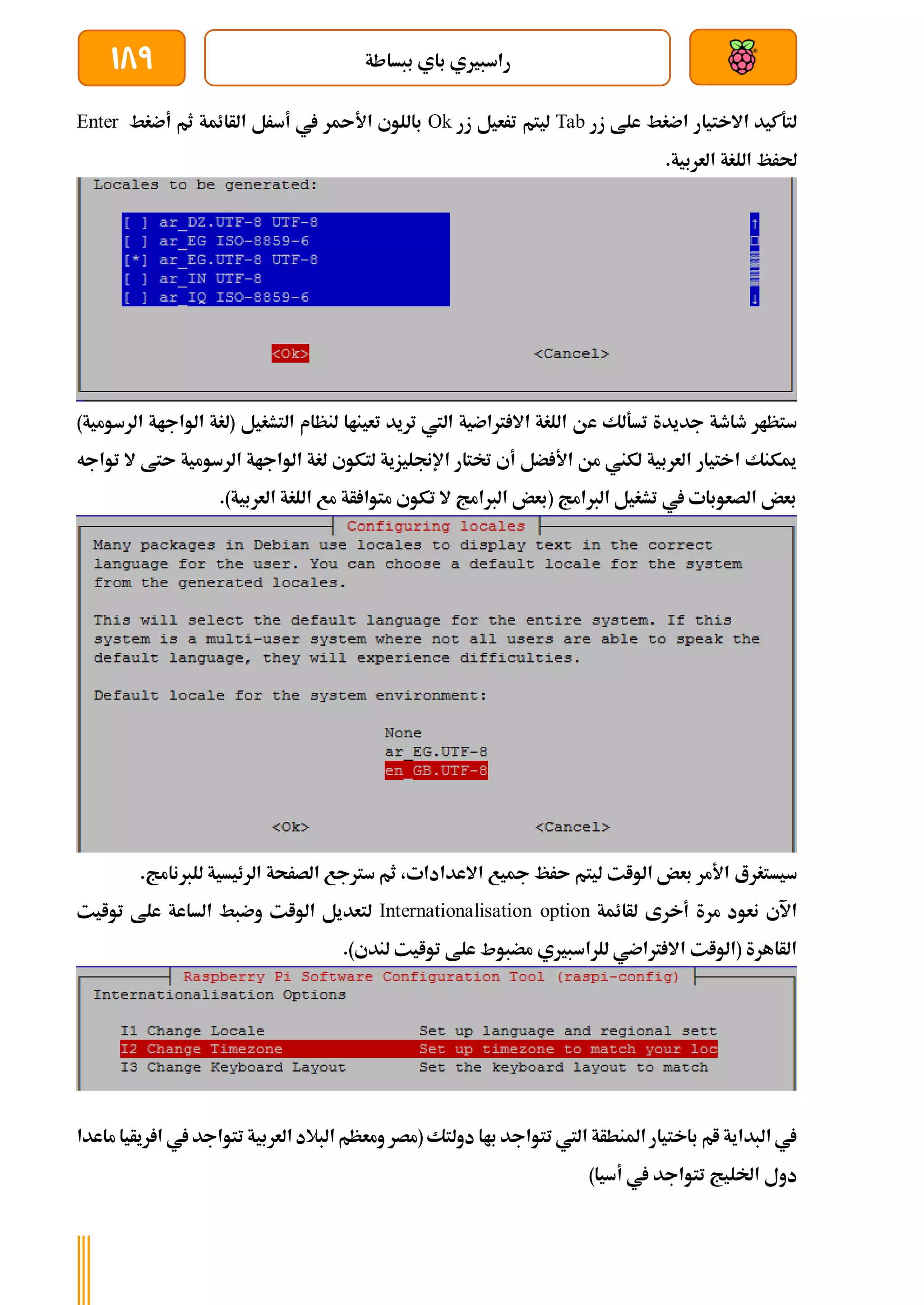 ‫ببساطة‬ ‫باي‬ ‫راسبريي‬
189
‫زر‬ ‫علط‬ ‫اضغط‬ ‫االختيار‬ ‫لتةكيد‬
Tab
‫زر‬ ‫ترعيل‬ ‫ليتم‬
Ok
‫أضغط‬ ‫ثم‬ ‫الأائمة‬ ‫أسرل‬ ‫يف‬ ‫ر‬ ‫األ‬ ‫باللوي‬
Enter
.‫العربية‬ ‫اللغة‬ ‫حلرظ‬
‫ع‬ ‫تسةلك‬ ‫جديدة‬ ‫طاطة‬ ‫ستظار‬
‫الرس‬ ‫الواجاة‬ ‫(لغة‬ ‫التشغيل‬ ‫لنظام‬ ‫تعيناا‬ ‫تريد‬ ‫اليت‬ ‫رتاضية‬ ‫اال‬ ‫اللغة‬ ‫ن‬
)‫ومية‬
‫تواجه‬ ‫ال‬ ‫ىتط‬ ‫الرسومية‬ ‫الواجاة‬ ‫لغة‬ ‫لتكوي‬ ‫اإلجنليزية‬ ‫ختتار‬ ‫أي‬ ‫ضل‬ ‫األ‬ ‫من‬ ‫لكين‬ ‫العربية‬ ‫اختيار‬ ‫ميكنك‬
.)‫العربية‬ ‫اللغة‬ ‫مع‬ ‫أة‬ ‫متوا‬ ‫تكوي‬ ‫ال‬ ‫الربامج‬ ‫(بعض‬ ‫الربامج‬ ‫تشغيل‬ ‫يف‬ ‫الصعوبات‬ ‫بعض‬
‫سيستغرع‬
.‫للربنامج‬ ‫الرئيسية‬ ‫الصرحة‬ ‫سرتجع‬ ‫ثم‬ ،‫االعدادات‬ ‫مجيع‬ ‫ىرظ‬ ‫ليتم‬ ‫الوات‬ ‫بعض‬ ‫األمر‬
‫لأائمة‬ ‫أخرى‬ ‫مرة‬ ‫نعود‬ ‫اآلي‬
Internationalisation option
‫توايت‬ ‫علط‬ ‫الساعة‬ ‫وضبط‬ ‫الوات‬ ‫لتعديل‬
.)‫لندي‬ ‫توايت‬ ‫علط‬ ‫مضبوط‬ ‫للراسبريي‬ ‫رتاضي‬ ‫اال‬ ‫(الوات‬ ‫الأاهرة‬
‫املنطأة‬ ‫باختيار‬ ‫ام‬ ‫البداية‬ ‫يف‬
‫ريأيا‬ ‫ا‬ ‫يف‬ ‫تتواجد‬ ‫العربية‬ ‫البالد‬ ‫ومعظم‬ ‫(مصر‬ ‫دولتك‬ ‫باا‬ ‫تتواجد‬ ‫اليت‬
‫ماعدا‬
)‫أسيا‬ ‫يف‬ ‫تتواجد‬ ‫اخلليج‬ ‫دول‬
 