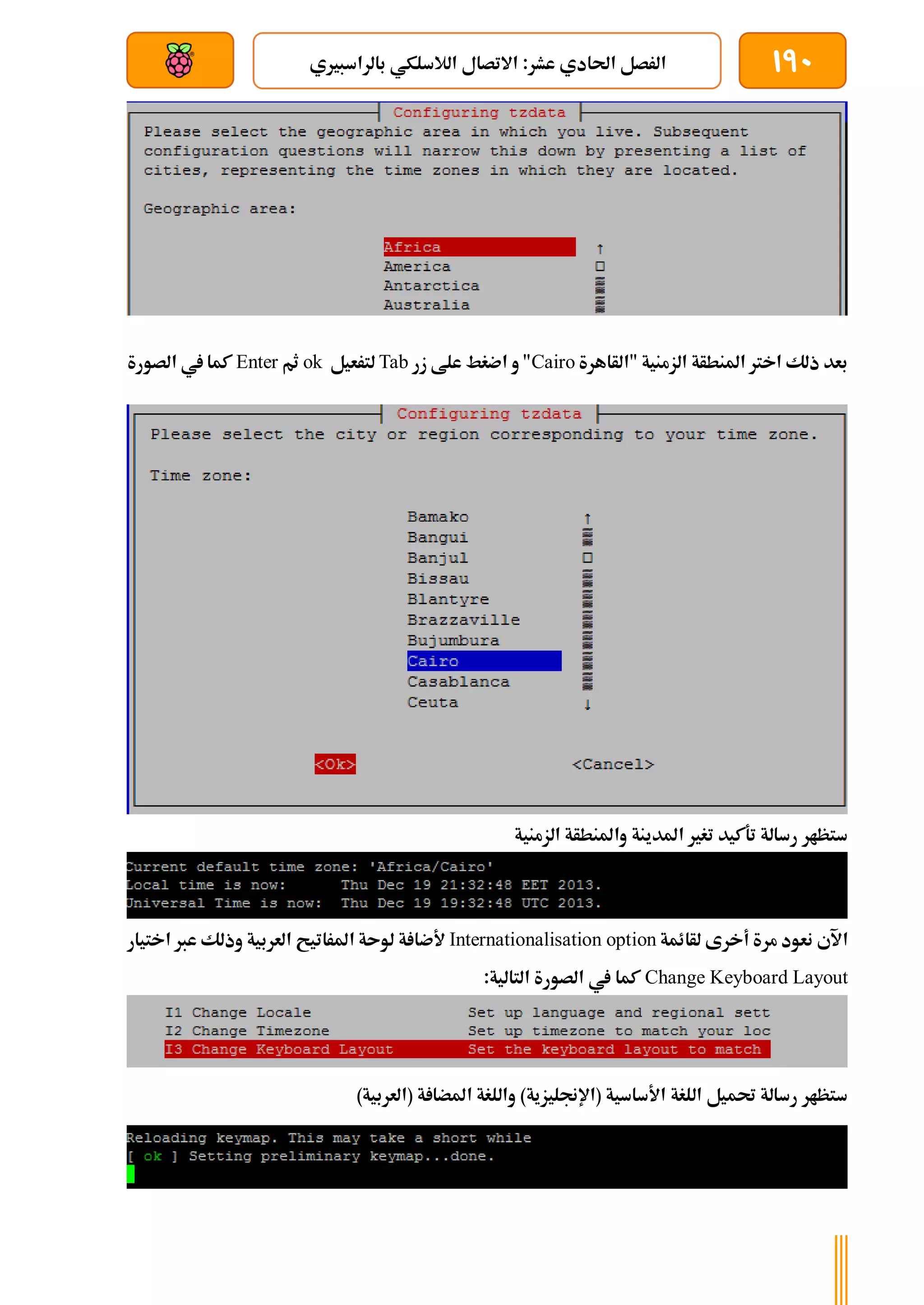 190
‫بالراسب‬ ‫الالسلكي‬ ‫االتصال‬ :‫عشر‬ ‫احلادي‬ ‫الرصل‬
‫ري‬
‫ي‬
‫بعد‬ ‫عن‬ ‫والتحكم‬ ‫سلكي‬
‫"الأاهرة‬ ‫الزمنية‬ ‫املنطأة‬ ‫اخرت‬ ‫ذلك‬ ‫بعد‬
Cairo
‫زر‬ ‫علط‬ ‫اضغط‬ ‫و‬ "
Tab
‫لترعيل‬
ok
‫ثم‬
Enter
‫الصورة‬ ‫يف‬ ‫كما‬
‫الزمنية‬ ‫واملنطأة‬ ‫املدينة‬ ‫تغري‬ ‫تةكيد‬ ‫رسالة‬ ‫ستظار‬
‫اآلي‬
‫لأائمة‬ ‫أخرى‬ ‫مرة‬ ‫نعود‬
Internationalisation option
‫اختيار‬ ‫عرب‬ ‫وذلك‬ ‫العربية‬ ‫املراتيح‬ ‫لوىة‬ ‫ة‬ ‫ألضا‬
Change Keyboard Layout
:‫التالية‬ ‫الصورة‬ ‫يف‬ ‫كما‬
)‫(العربية‬ ‫ة‬ ‫املضا‬ ‫واللغة‬ )‫(اإلجنليزية‬ ‫األساسية‬ ‫اللغة‬ ‫حتميل‬ ‫رسالة‬ ‫ستظار‬
 