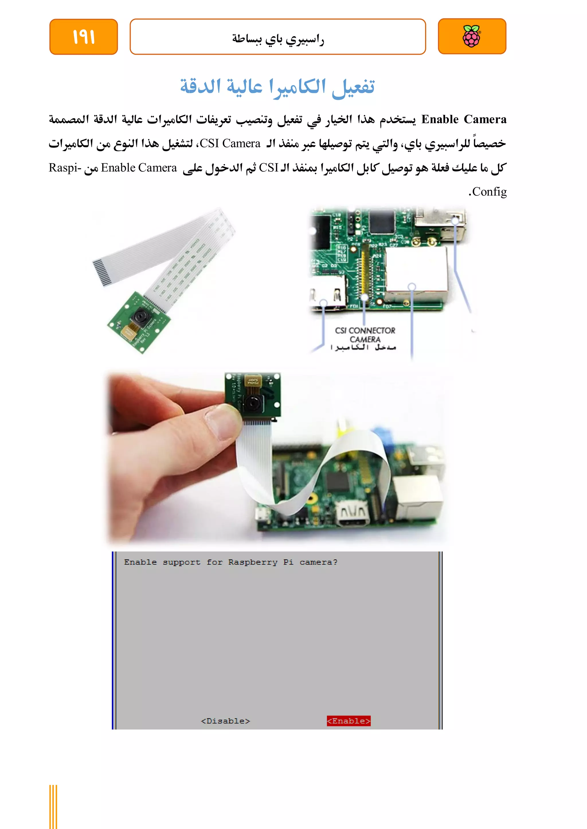 ‫ببساطة‬ ‫باي‬ ‫راسبريي‬
191
‫الداة‬ ‫عالية‬ ‫الكامريا‬ ‫ترعيل‬
Enable Camera
‫املصممة‬ ‫الداة‬ ‫عالية‬ ‫الكامريات‬ ‫تعريرات‬ ‫وتنصيب‬ ‫ترعيل‬ ‫يف‬ ‫اخليار‬ ‫هذا‬ ‫يستخدم‬
‫الة‬ ‫منرذ‬ ‫عرب‬ ‫توصيلاا‬ ‫يتم‬ ‫واليت‬ ،‫باي‬ ‫للراسبريي‬ ‫خصيصا‬
CSI Camera
‫الكامريات‬ ‫من‬ ‫النوع‬ ‫هذا‬ ‫لتشغيل‬ ،
‫الة‬ ‫مبنرذ‬ ‫الكامريا‬ ‫كابل‬ ‫توصيل‬ ‫هو‬ ‫علة‬ ‫عليك‬ ‫ما‬ ‫كل‬
CSI
‫علط‬ ‫الدخول‬ ‫ثم‬
Enable Camera
‫من‬
Raspi-
Config
.
 