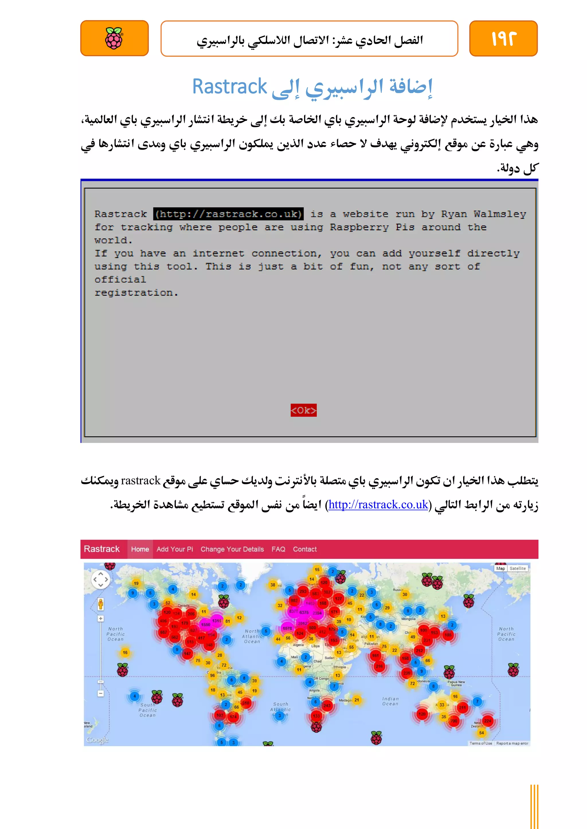 192
‫با‬ ‫الالسلكي‬ ‫االتصال‬ :‫عشر‬ ‫احلادي‬ ‫الرصل‬
‫لراسبريي‬
‫بعد‬ ‫عن‬ ‫والتحكم‬ ‫سلكي‬
‫ة‬ ‫إضا‬
‫إىل‬ ‫الراسبريي‬
Rastrack
،‫العاملية‬ ‫باي‬ ‫الراسبريي‬ ‫انتشار‬ ‫خريطة‬ ‫إىل‬ ‫بك‬ ‫اخلاصة‬ ‫باي‬ ‫الراسبريي‬ ‫لوىة‬ ‫ة‬ ‫إلضا‬ ‫يستخدم‬ ‫اخليار‬ ‫هذا‬
‫ىصا‬ ‫ال‬ ‫يادف‬ ‫إلكرتوني‬ ‫مواع‬ ‫عن‬ ‫عبارة‬ ‫وهي‬
‫ش‬
‫يف‬ ‫انتشارها‬ ‫ومدى‬ ‫باي‬ ‫الراسبريي‬ ‫ميلكوي‬ ‫الذين‬ ‫عدد‬
.‫دولة‬ ‫كل‬
‫هذ‬ ‫يتطلب‬
‫مواع‬ ‫علط‬ ‫ىساي‬ ‫ولديك‬ ‫باألنرتنت‬ ‫متصلة‬‫باي‬ ‫الراسبريي‬ ‫تكوي‬ ‫اي‬ ‫اخليار‬ ‫ا‬
rastrack
‫وميكنك‬
‫التالي‬ ‫الرابط‬ ‫من‬ ‫زيارته‬
(
http://rastrack.co.uk
)
.‫اخلريطة‬ ‫مشاهدة‬ ‫تستطيع‬ ‫املواع‬ ‫نرخ‬ ‫من‬ ‫ايضا‬
 