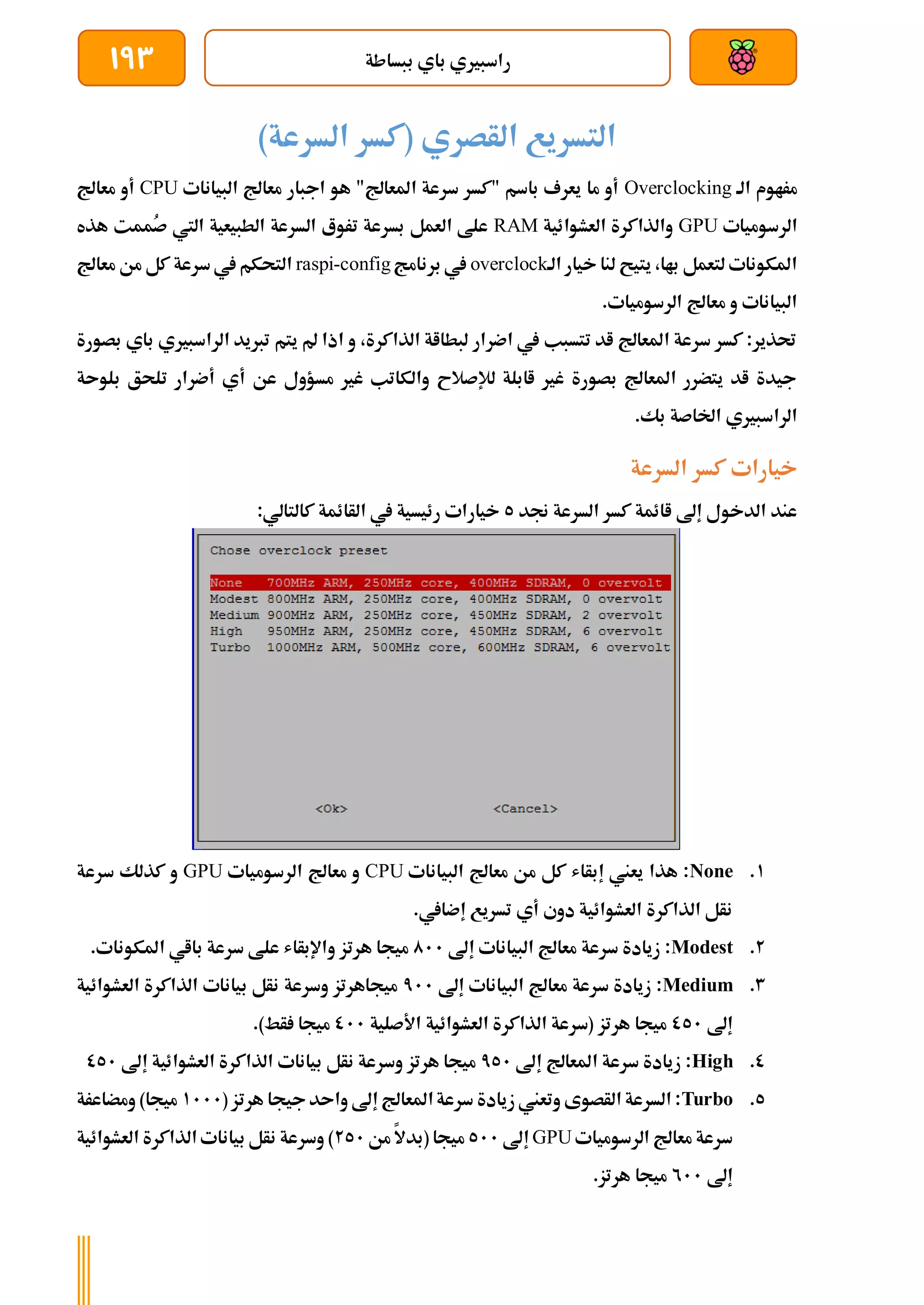 ‫ببساطة‬ ‫باي‬ ‫راسبريي‬
193
)‫السرعة‬ ‫(كسر‬ ‫الأصري‬ ‫التسريع‬
‫الة‬ ‫مراوم‬
Overclocking
‫البيانات‬ ‫معاجل‬ ‫اجبار‬ ‫هو‬ "‫املعاجل‬ ‫سرعة‬ ‫"كسر‬ ‫باسم‬ ‫يعرف‬ ‫ما‬ ‫أو‬
CPU
‫معاجل‬ ‫أو‬
‫الرسوميات‬
GPU
‫العشوائية‬ ‫والذاكرة‬
RAM
‫هذه‬ ‫ُممت‬
‫ص‬ ‫اليت‬ ‫الطبيعية‬ ‫السرعة‬ ‫تروع‬ ‫بسرعة‬ ‫العمل‬ ‫علط‬
‫الة‬ ‫خيار‬ ‫لنا‬ ‫يتيح‬ ،‫باا‬ ‫لتعمل‬ ‫املكونات‬
overclock
‫برنامج‬ ‫يف‬
raspi-config
‫سرعة‬‫يف‬ ‫التحكم‬
‫معاجل‬ ‫من‬ ‫كل‬
.‫الرسوميات‬ ‫معاجل‬ ‫و‬ ‫البيانات‬
‫بصورة‬ ‫باي‬ ‫الراسبريي‬ ‫تربيد‬ ‫يتم‬ ‫مل‬ ‫اذا‬ ‫و‬ ،‫الذاكرة‬ ‫لبطااة‬ ‫اضرار‬ ‫يف‬ ‫تتسبب‬ ‫اد‬ ‫املعاجل‬ ‫سرعة‬ ‫كسر‬ :‫حتذير‬
‫بلوىة‬ ‫تلحق‬ ‫أضرار‬ ‫أي‬ ‫عن‬ ‫مسؤول‬ ‫غري‬ ‫والكاتب‬ ‫لإلصالح‬ ‫اابلة‬ ‫غري‬ ‫بصورة‬ ‫املعاجل‬ ‫يتضرر‬ ‫اد‬ ‫جيدة‬
.‫بك‬ ‫اخلاصة‬ ‫الراسبريي‬
‫كسر‬ ‫خيارات‬
‫السرعة‬
‫جند‬ ‫السرعة‬ ‫كسر‬ ‫اائمة‬ ‫إىل‬ ‫الدخول‬ ‫عند‬
5
:‫كالتالي‬ ‫الأائمة‬ ‫يف‬ ‫رئيسية‬ ‫خيارات‬
1
.
None
‫البيانات‬ ‫معاجل‬ ‫من‬ ‫كل‬ ‫إبأاش‬ ‫يعين‬ ‫هذا‬ :
CPU
‫الرسوميات‬ ‫معاجل‬ ‫و‬
GPU
‫سرعة‬ ‫كذلك‬ ‫و‬
.‫إضايف‬ ‫تسريع‬ ‫أي‬ ‫دوي‬ ‫العشوائية‬ ‫الذاكرة‬ ‫نأل‬
2
.
Modest
‫إىل‬ ‫البيانات‬ ‫معاجل‬ ‫سرعة‬ ‫زيادة‬ :
011
‫و‬ ‫هرتز‬ ‫ميجا‬
.‫املكونات‬ ‫بااي‬ ‫سرعة‬ ‫علط‬ ‫اإلبأاش‬
3
.
Medium
‫إىل‬ ‫البيانات‬ ‫معاجل‬ ‫سرعة‬ ‫زيادة‬ :
711
‫العشوائية‬ ‫الذاكرة‬ ‫بيانات‬ ‫نأل‬ ‫وسرعة‬ ‫ميجاهرتز‬
‫إىل‬
051
‫األصلية‬ ‫العشوائية‬ ‫الذاكرة‬ ‫(سرعة‬ ‫هرتز‬ ‫ميجا‬
011
.)‫أط‬ ‫ميجا‬
0
.
High
‫إىل‬ ‫املعاجل‬ ‫سرعة‬ ‫زيادة‬ :
751
‫العشو‬ ‫الذاكرة‬ ‫بيانات‬ ‫نأل‬ ‫وسرعة‬ ‫هرتز‬ ‫ميجا‬
‫إىل‬ ‫ائية‬
051
5
.
Turbo
( ‫هرتز‬ ‫جيجا‬‫واىد‬ ‫إىل‬ ‫املعاجل‬‫سرعة‬ ‫زيادة‬ ‫وتعين‬ ‫الأصوى‬ ‫السرعة‬ :
1111
‫ومضاعرة‬ )‫ميجا‬
‫الرسوميات‬ ‫معاجل‬ ‫سرعة‬
GPU
‫إىل‬
511
‫من‬ ‫(بدال‬ ‫ميجا‬
251
‫العشوائية‬ ‫الذاكرة‬ ‫بيانات‬ ‫نأل‬ ‫وسرعة‬ )
‫إىل‬
211
.‫هرتز‬ ‫ميجا‬
 