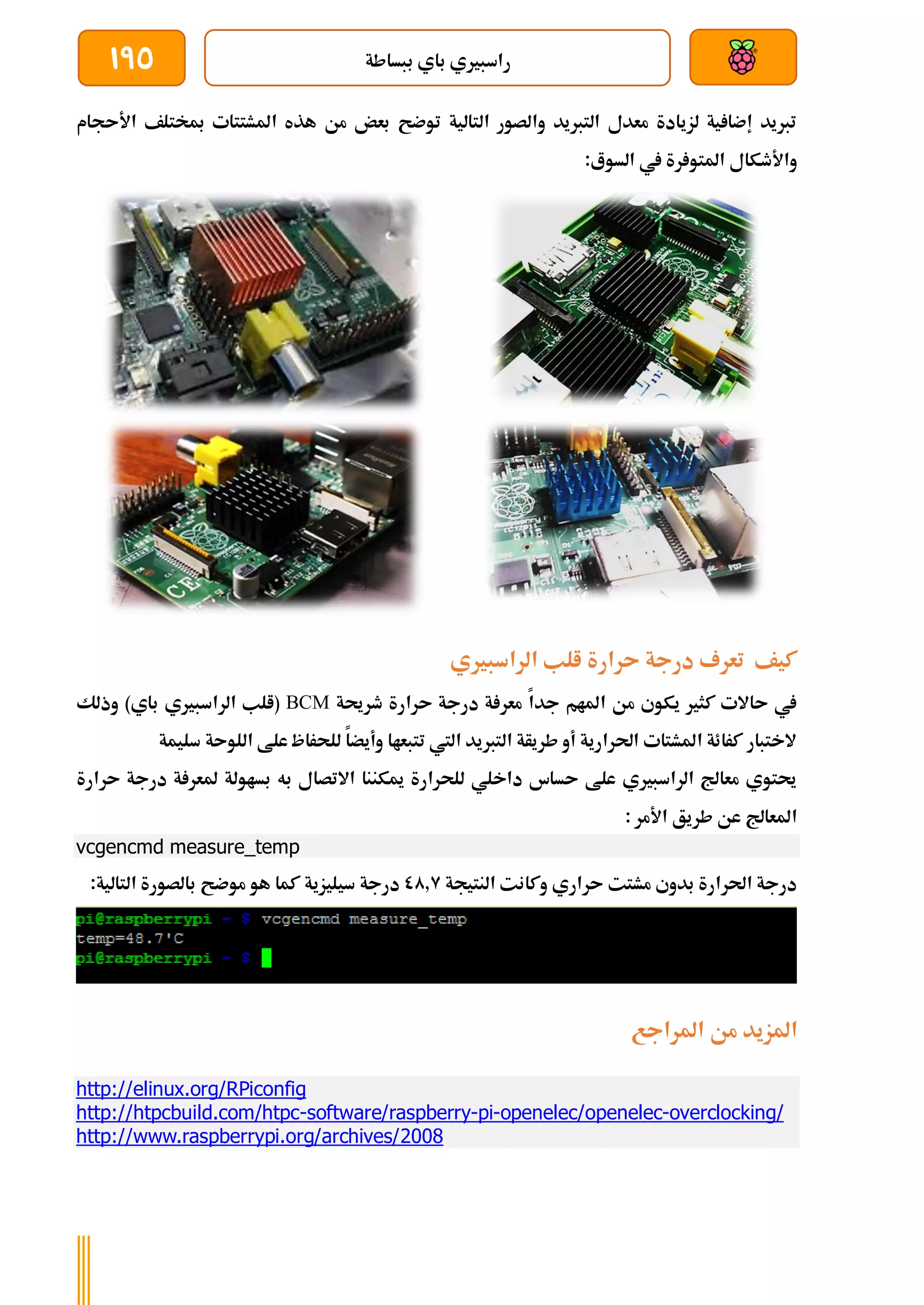 ‫ببساطة‬ ‫باي‬ ‫راسبريي‬
195
‫األىجام‬ ‫مبختلف‬ ‫املشتتات‬ ‫هذه‬ ‫من‬ ‫بعض‬ ‫توضح‬ ‫التالية‬ ‫والصور‬ ‫التربيد‬ ‫معدل‬ ‫لزيادة‬ ‫ية‬ ‫إضا‬ ‫تربيد‬
:‫السوع‬ ‫يف‬ ‫رة‬ ‫املتو‬ ‫واألطكال‬
‫الراسبريي‬ ‫الب‬ ‫ىرارة‬ ‫درجة‬ ‫تعرف‬ ‫كيف‬
‫طرحية‬ ‫ىرارة‬ ‫درجة‬ ‫ة‬ ‫معر‬ ‫جدا‬ ‫املام‬ ‫من‬ ‫يكوي‬ ‫كثري‬ ‫ىاالت‬ ‫يف‬
BCM
‫وذلك‬ )‫باي‬ ‫الراسبريي‬ ‫(الب‬
‫سليمة‬ ‫اللوىة‬ ‫علط‬ ‫للحراظ‬ ‫وأيضا‬ ‫تتبعاا‬ ‫اليت‬ ‫التربيد‬ ‫طريأة‬ ‫أو‬ ‫احلرارية‬ ‫املشتات‬ ‫كرائة‬ ‫الختبار‬
‫ىرارة‬ ‫درجة‬ ‫ة‬ ‫ملعر‬ ‫بساولة‬ ‫به‬ ‫االتصال‬ ‫ميكننا‬ ‫للحرارة‬ ‫داخلي‬ ‫ىساس‬ ‫علط‬ ‫الراسبريي‬ ‫معاجل‬ ‫حيتوي‬
: ‫األمر‬ ‫طريق‬ ‫عن‬ ‫املعاجل‬
vcgencmd measure_temp
‫النتيجة‬ ‫وكانت‬ ‫ىراري‬ ‫مشتت‬ ‫بدوي‬ ‫احلرارة‬ ‫درجة‬
00.9
:‫التالية‬ ‫بالصورة‬ ‫موضح‬ ‫هو‬ ‫كما‬ ‫سيليزية‬ ‫درجة‬
‫من‬ ‫املزيد‬
‫املراجع‬
http://elinux.org/RPiconfig
http://htpcbuild.com/htpc-software/raspberry-pi-openelec/openelec-overclocking/
http://www.raspberrypi.org/archives/2008
 