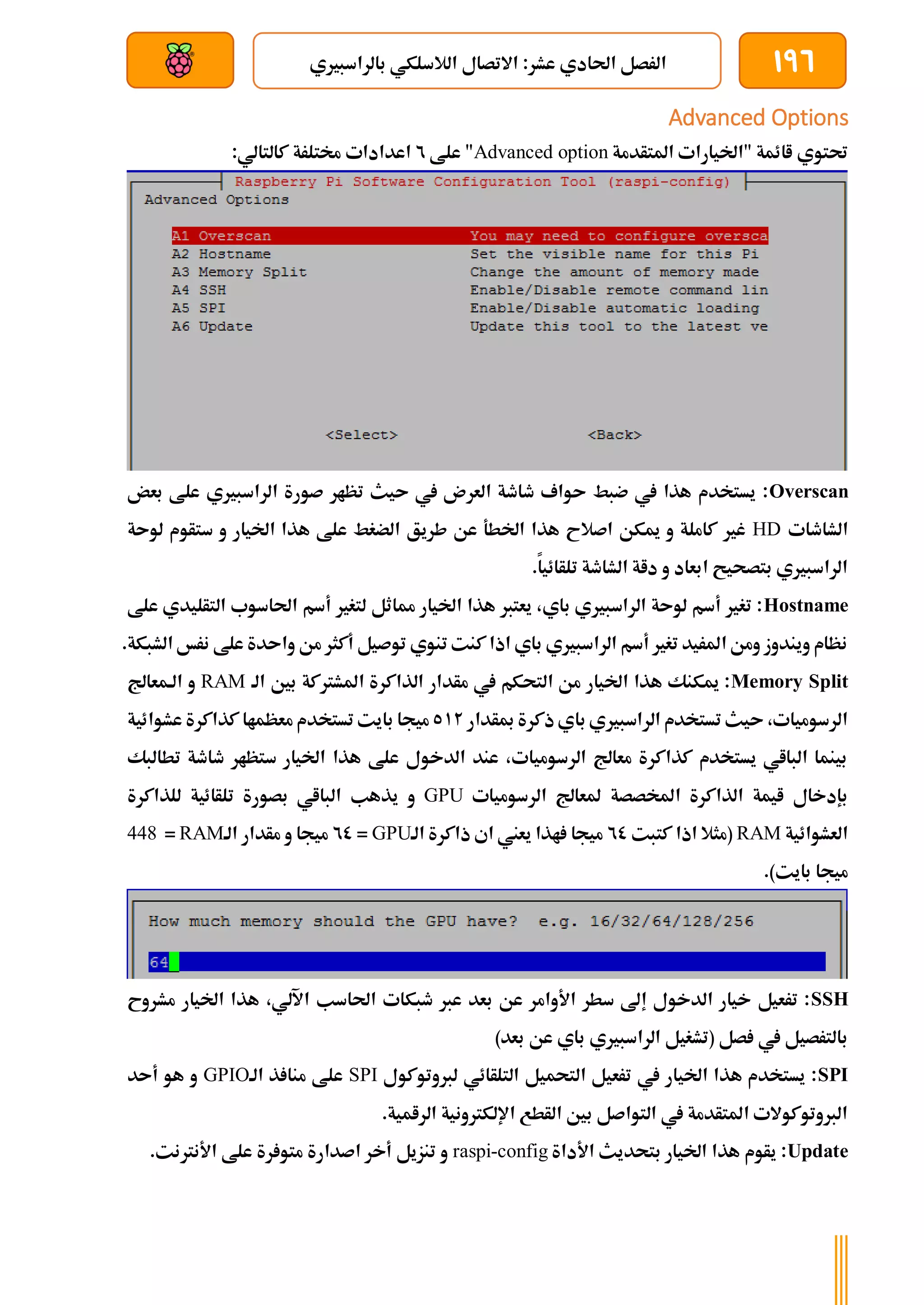 196
‫ا‬ ‫االتصال‬ :‫عشر‬ ‫احلادي‬ ‫الرصل‬
‫بالراسبريي‬ ‫لالسلكي‬
‫بعد‬ ‫عن‬ ‫والتحكم‬ ‫سلكي‬
Advanced Options
‫املتأدمة‬ ‫"اخليارات‬ ‫اائمة‬ ‫حتتوي‬
Advanced option
‫علط‬ "
2
:‫كالتالي‬ ‫خمتلرة‬ ‫اعدادات‬
Overscan
‫بعض‬ ‫علط‬ ‫الراسبريي‬ ‫صورة‬ ‫تظار‬ ‫ىيث‬ ‫يف‬ ‫العرن‬ ‫طاطة‬ ‫ىواف‬ ‫ضبط‬ ‫يف‬ ‫هذا‬ ‫يستخدم‬ :
‫الشاطات‬
HD
‫لوىة‬ ‫ستأوم‬ ‫و‬ ‫اخليار‬ ‫هذا‬ ‫علط‬ ‫الضغط‬ ‫طريق‬ ‫عن‬ ‫اخلطة‬ ‫هذا‬ ‫اصالح‬ ‫ميكن‬ ‫و‬ ‫كاملة‬ ‫غري‬
.‫تلأائيا‬ ‫الشاطة‬ ‫داة‬ ‫و‬ ‫ابعاد‬ ‫بتصحيح‬ ‫الراسبريي‬
Hostname
‫علط‬ ‫التأليدي‬ ‫احلاسوب‬ ‫أسم‬ ‫لتغري‬ ‫مماثل‬ ‫اخليار‬ ‫هذا‬ ‫يعترب‬ ،‫باي‬ ‫الراسبريي‬ ‫لوىة‬ ‫أسم‬ ‫تغري‬ :
.‫الشبكة‬ ‫نرخ‬ ‫علط‬ ‫واىدة‬ ‫من‬ ‫أكثر‬ ‫توصيل‬ ‫تنوي‬ ‫كنت‬‫اذا‬ ‫باي‬ ‫الراسبريي‬ ‫أسم‬ ‫تغري‬ ‫املريد‬ ‫ومن‬ ‫ويندوز‬ ‫نظام‬
Memory Split
‫بني‬ ‫املشرتكة‬ ‫الذاكرة‬ ‫مأدار‬ ‫يف‬ ‫التحكم‬ ‫من‬ ‫اخليار‬ ‫هذا‬ ‫ميكنك‬ :
‫الة‬
RAM
‫الةمعاجل‬ ‫و‬
‫مبأدار‬ ‫ذكرة‬‫باي‬ ‫الراسبريي‬ ‫تستخدم‬ ‫ىيث‬ ،‫الرسوميات‬
512
‫عشوائية‬ ‫كذاكرة‬ ‫معظماا‬ ‫تستخدم‬ ‫بايت‬ ‫ميجا‬
‫تطالبك‬ ‫طاطة‬ ‫ستظار‬ ‫اخليار‬ ‫هذا‬ ‫علط‬ ‫الدخول‬ ‫عند‬ ،‫الرسوميات‬ ‫معاجل‬ ‫كذاكرة‬ ‫يستخدم‬ ‫البااي‬ ‫بينما‬
‫الرسوميات‬ ‫ملعاجل‬ ‫املخصصة‬ ‫الذاكرة‬ ‫ايمة‬ ‫بإدخال‬
GPU
‫ا‬ ‫يذهب‬ ‫و‬
‫للذاكرة‬ ‫تلأائية‬ ‫بصورة‬ ‫لبااي‬
‫العشوائية‬
RAM
‫كتبت‬ ‫اذا‬ ‫(مثال‬
20
‫الة‬ ‫ذاكرة‬ ‫اي‬ ‫يعين‬ ‫اذا‬ ‫ميجا‬
GPU
=
20
‫الة‬ ‫مأدار‬ ‫و‬ ‫ميجا‬
RAM
=
448
.)‫بايت‬ ‫ميجا‬
SSH
‫مشروح‬ ‫اخليار‬ ‫هذا‬ ،‫اآللي‬ ‫احلاسب‬ ‫طبكات‬ ‫عرب‬ ‫بعد‬ ‫عن‬ ‫األوامر‬ ‫سطر‬ ‫إىل‬ ‫الدخول‬ ‫خيار‬ ‫ترعيل‬ :
‫الراسبريي‬ ‫(تشغيل‬ ‫صل‬ ‫يف‬ ‫بالترصيل‬
)‫بعد‬ ‫عن‬ ‫باي‬
SPI
‫لربوتوكول‬ ‫التلأائي‬ ‫التحميل‬ ‫ترعيل‬ ‫يف‬ ‫اخليار‬ ‫هذا‬ ‫يستخدم‬ :
SPI
‫الة‬ ‫ذ‬ ‫منا‬ ‫علط‬
GPIO
‫أىد‬ ‫هو‬ ‫و‬
.‫الرامية‬ ‫اإللكرتونية‬ ‫الأطع‬ ‫بني‬ ‫التواصل‬ ‫يف‬ ‫املتأدمة‬ ‫الربوتوكوالت‬
Update
‫األداة‬ ‫بتحديث‬ ‫اخليار‬ ‫هذا‬ ‫يأوم‬ :
raspi-config
.‫األنرتنت‬ ‫علط‬ ‫رة‬ ‫متو‬ ‫اصدارة‬ ‫أخر‬ ‫تنزيل‬ ‫و‬
 