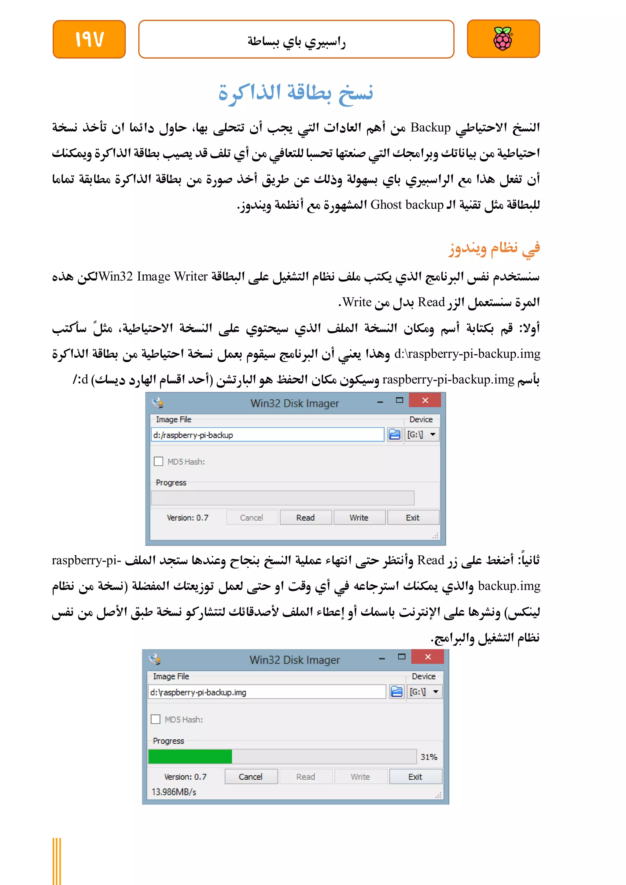 ‫ببساطة‬ ‫باي‬ ‫راسبريي‬
197
‫الذاكرة‬ ‫بطااة‬ ‫نسخ‬
‫النسخ‬
‫االىتياطي‬
Backup
‫جيب‬ ‫اليت‬ ‫العادات‬ ‫أهم‬ ‫من‬
‫أ‬
‫نسخة‬ ‫تةخذ‬ ‫اي‬ ‫دائما‬ ‫ىاول‬ ،‫باا‬ ‫تتحلط‬ ‫ي‬
‫بياناتك‬ ‫من‬ ‫اىتياطية‬
‫من‬ ‫للتعايف‬‫حتسبا‬ ‫صنعتاا‬ ‫اليت‬ ‫وبراجمك‬
‫أي‬
‫ا‬ ‫بطااة‬ ‫يصيب‬ ‫اد‬ ‫تلف‬
‫وميكنك‬ ‫لذاكرة‬
‫أي‬
‫بساولة‬ ‫باي‬ ‫الراسبريي‬ ‫مع‬ ‫هذا‬ ‫ترعل‬
‫طريق‬ ‫عن‬ ‫وذلك‬
‫م‬ ‫صورة‬ ‫أخذ‬
‫متاما‬ ‫مطابأة‬ ‫الذاكرة‬ ‫بطااة‬ ‫ن‬
‫الة‬ ‫تأنية‬ ‫مثل‬ ‫للبطااة‬
Ghost backup
.‫ويندوز‬ ‫أنظمة‬ ‫مع‬ ‫املشاورة‬
‫ويندوز‬ ‫نظام‬ ‫يف‬
‫البطااة‬ ‫علط‬ ‫التشغيل‬ ‫نظام‬ ‫ملف‬ ‫يكتب‬ ‫الذي‬ ‫الربنامج‬ ‫نرخ‬ ‫سنستخدم‬
Win32 Image Writer
‫هذه‬ ‫لكن‬
‫الزر‬ ‫سنستعمل‬ ‫املرة‬
Read
‫من‬ ‫بدل‬
Write
.
‫أسم‬ ‫بكتابة‬ ‫ام‬ :‫أوال‬
‫ا‬ ‫ومكاي‬
‫لنسخة‬
‫الذي‬ ‫امللف‬
‫سيحتوي‬
‫النسخة‬ ‫علط‬
‫االىتياطية‬
‫س‬ ً
‫ل‬‫مث‬ ،
‫ةكتب‬
d:raspberry-pi-backup.img
‫الذاكرة‬ ‫بطااة‬ ‫من‬ ‫اىتياطية‬ ‫نسخة‬ ‫بعمل‬ ‫سيأوم‬ ‫الربنامج‬ ‫أي‬ ‫يعين‬ ‫وهذا‬
‫بةسم‬
raspberry-pi-backup.img
‫مكاي‬ ‫وسيكوي‬
)‫ديسك‬ ‫اهلارد‬ ‫ااسام‬ ‫(أىد‬ ‫البارتشن‬ ‫هو‬ ‫احلرظ‬
d
/:
‫ز‬ ‫علط‬ ‫أضغط‬ :‫ثانيا‬
‫ر‬
Read
‫ىتط‬ ‫وأنتظر‬
‫بنجاح‬ ‫النسخ‬ ‫عملية‬ ‫انتااش‬
‫ستجد‬ ‫وعندها‬
‫امللف‬
raspberry-pi-
backup.img
‫ميكنك‬ ‫والذي‬
‫اسرتجاعه‬
‫او‬ ‫وات‬ ‫أي‬ ‫يف‬
‫لعمل‬ ‫ىتط‬
‫توزيعتك‬
‫املرضلة‬
‫نظام‬ ‫من‬ ‫(نسخة‬
)‫لينكخ‬
‫علط‬ ‫ونشرها‬
‫اإلنرتنت‬
‫باةك‬
‫أو‬
‫امللف‬ ‫إعطاش‬
‫ألصداائك‬
‫لتتشاركو‬
‫األصل‬ ‫طبق‬ ‫نسخة‬
‫نرخ‬ ‫من‬
‫التشغ‬ ‫نظام‬
‫يل‬
‫والربامج‬
.
 