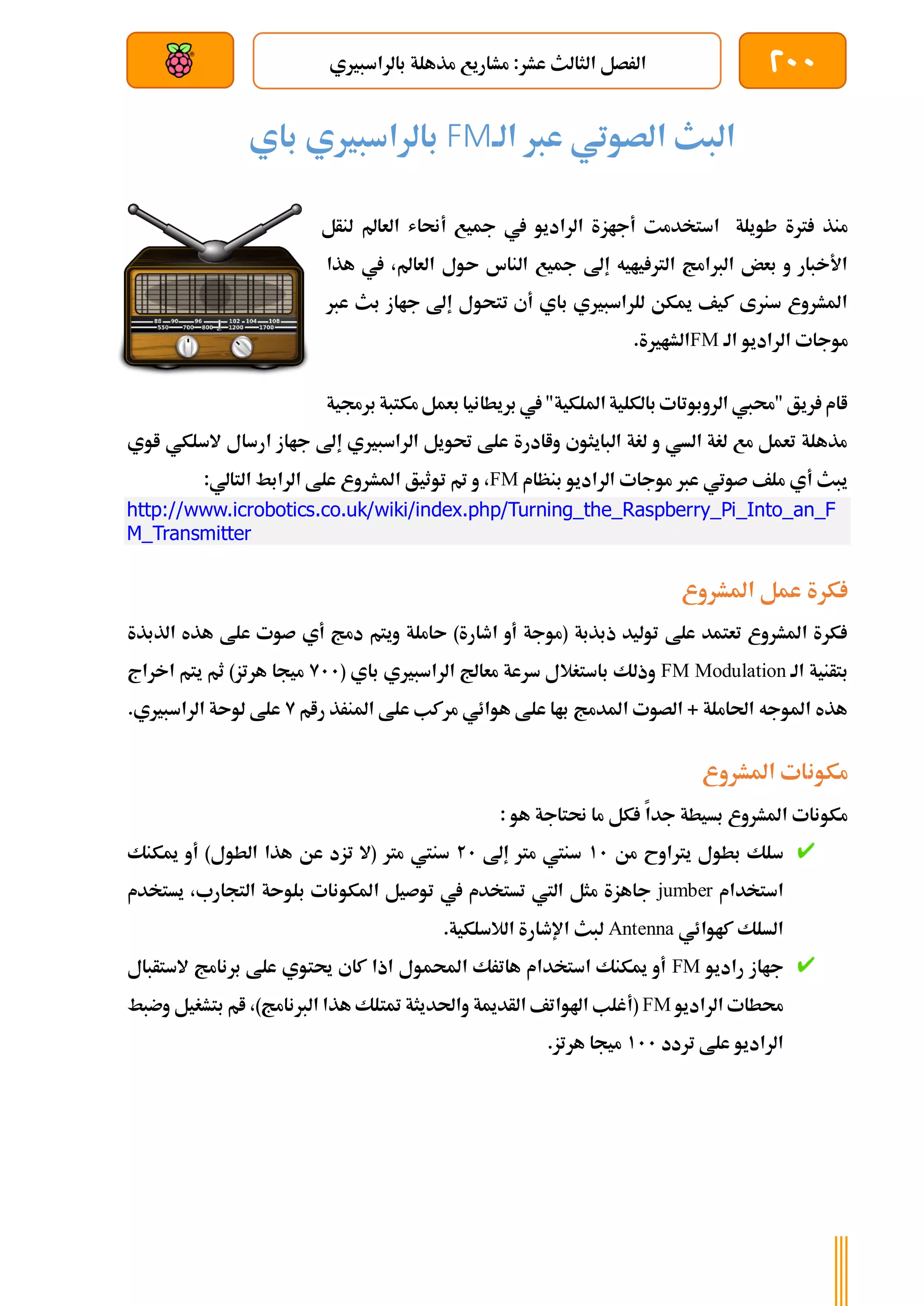 200
‫مشا‬ :‫عشر‬ ‫الثالث‬ ‫الرصل‬
‫بالراسبريي‬ ‫مذهلة‬ ‫ريع‬
‫بعد‬ ‫عن‬ ‫والتحكم‬ ‫سلكي‬
‫الة‬ ‫عرب‬ ‫الصوتي‬ ‫البث‬
FM
‫باي‬ ‫بالراسبريي‬
‫أجاز‬ ‫استخدمت‬ ‫طويلة‬ ‫رتة‬ ‫منذ‬
‫لنأل‬ ‫العامل‬ ‫أحناش‬ ‫مجيع‬ ‫يف‬ ‫الراديو‬ ‫ة‬
‫هذا‬ ‫يف‬ ،‫العامل‬ ‫ىول‬ ‫الناس‬ ‫مجيع‬ ‫إىل‬ ‫يايه‬ ‫الرت‬ ‫الربامج‬ ‫بعض‬ ‫و‬ ‫األخبار‬
‫عرب‬ ‫بث‬ ‫جااز‬ ‫إىل‬ ‫تتحول‬ ‫أي‬ ‫باي‬ ‫للراسبريي‬ ‫ميكن‬ ‫كيف‬ ‫سنرى‬ ‫املشروع‬
‫الة‬ ‫الراديو‬ ‫موجات‬
FM
.‫الشارية‬
‫مكتبة‬‫بعمل‬ ‫بريطانيا‬ ‫يف‬ "‫امللكية‬ ‫بالكلية‬ ‫الروبوتات‬ ‫"حميب‬ ‫ريق‬ ‫اام‬
‫ب‬
‫رجمية‬
‫اوي‬ ‫السلكي‬ ‫ارسال‬ ‫جااز‬ ‫إىل‬ ‫الراسبريي‬ ‫حتويل‬ ‫علط‬ ‫واادرة‬ ‫البايثوي‬ ‫لغة‬ ‫و‬ ‫السي‬ ‫لغة‬ ‫مع‬ ‫تعمل‬ ‫مذهلة‬
‫بنظام‬ ‫الراديو‬ ‫موجات‬ ‫عرب‬ ‫صوتي‬ ‫ملف‬ ‫أي‬ ‫يبث‬
FM
:‫التالي‬ ‫الرابط‬ ‫علط‬ ‫املشروع‬ ‫توثيق‬ ‫مت‬ ‫و‬ ،
http://www.icrobotics.co.uk/wiki/index.php/Turning_the_Raspberry_Pi_Into_an_F
M_Transmitter
‫املشروع‬ ‫عمل‬ ‫كرة‬
‫الذبذة‬ ‫هذه‬ ‫علط‬ ‫صوت‬ ‫أي‬ ‫دمج‬ ‫ويتم‬ ‫ىاملة‬ )‫اطارة‬ ‫أو‬ ‫(موجة‬ ‫ذبذبة‬ ‫توليد‬ ‫علط‬ ‫تعتمد‬ ‫املشروع‬ ‫كرة‬
‫الة‬ ‫بتأنية‬
FM Modulation
‫وذل‬
( ‫باي‬ ‫الراسبريي‬ ‫معاجل‬ ‫سرعة‬ ‫باستغالل‬ ‫ك‬
911
‫اخراج‬ ‫يتم‬ ‫ثم‬ )‫هرتز‬ ‫ميجا‬
‫رام‬ ‫املنرذ‬ ‫علط‬ ‫مركب‬ ‫هوائي‬ ‫علط‬ ‫باا‬ ‫املدمج‬ ‫الصوت‬ + ‫احلاملة‬ ‫املوجه‬ ‫هذه‬
9
.‫الراسبريي‬ ‫لوىة‬ ‫علط‬
‫املشروع‬ ‫مكونات‬
: ‫هو‬ ‫حنتاجة‬ ‫ما‬ ‫كل‬ ‫جدا‬ ‫بسيطة‬ ‫املشروع‬ ‫مكونات‬
‫من‬ ‫يرتاوح‬ ‫بطول‬ ‫سلك‬
11
‫إىل‬ ‫مرت‬ ‫سنيت‬
21
‫سنيت‬
‫ميكنك‬ ‫أو‬ )‫الطول‬ ‫هذا‬ ‫عن‬ ‫تزد‬ ‫(ال‬ ‫مرت‬
‫استخدام‬
jumber
‫يستخدم‬ ،‫التجارب‬ ‫بلوىة‬ ‫املكونات‬ ‫توصيل‬ ‫يف‬ ‫تستخدم‬ ‫اليت‬ ‫مثل‬ ‫جاهزة‬
‫كاوائي‬ ‫السلك‬
Antenna
.‫الالسلكية‬ ‫اإلطارة‬ ‫لبث‬
‫راديو‬ ‫جااز‬
FM
‫الستأبال‬ ‫برنامج‬ ‫علط‬ ‫حيتوي‬ ‫كاي‬ ‫اذا‬ ‫احملمول‬ ‫هاترك‬ ‫استخدام‬ ‫ميكنك‬ ‫أو‬
‫الراديو‬ ‫حمطات‬
FM
‫(أ‬
‫وضبط‬ ‫بتشغيل‬ ‫ام‬ ،)‫الربنامج‬ ‫هذا‬ ‫متتلك‬ ‫واحلديثة‬ ‫الأدمية‬ ‫اهلواتف‬ ‫غلب‬
‫تردد‬ ‫علط‬ ‫الراديو‬
111
.‫هرتز‬ ‫ميجا‬
 