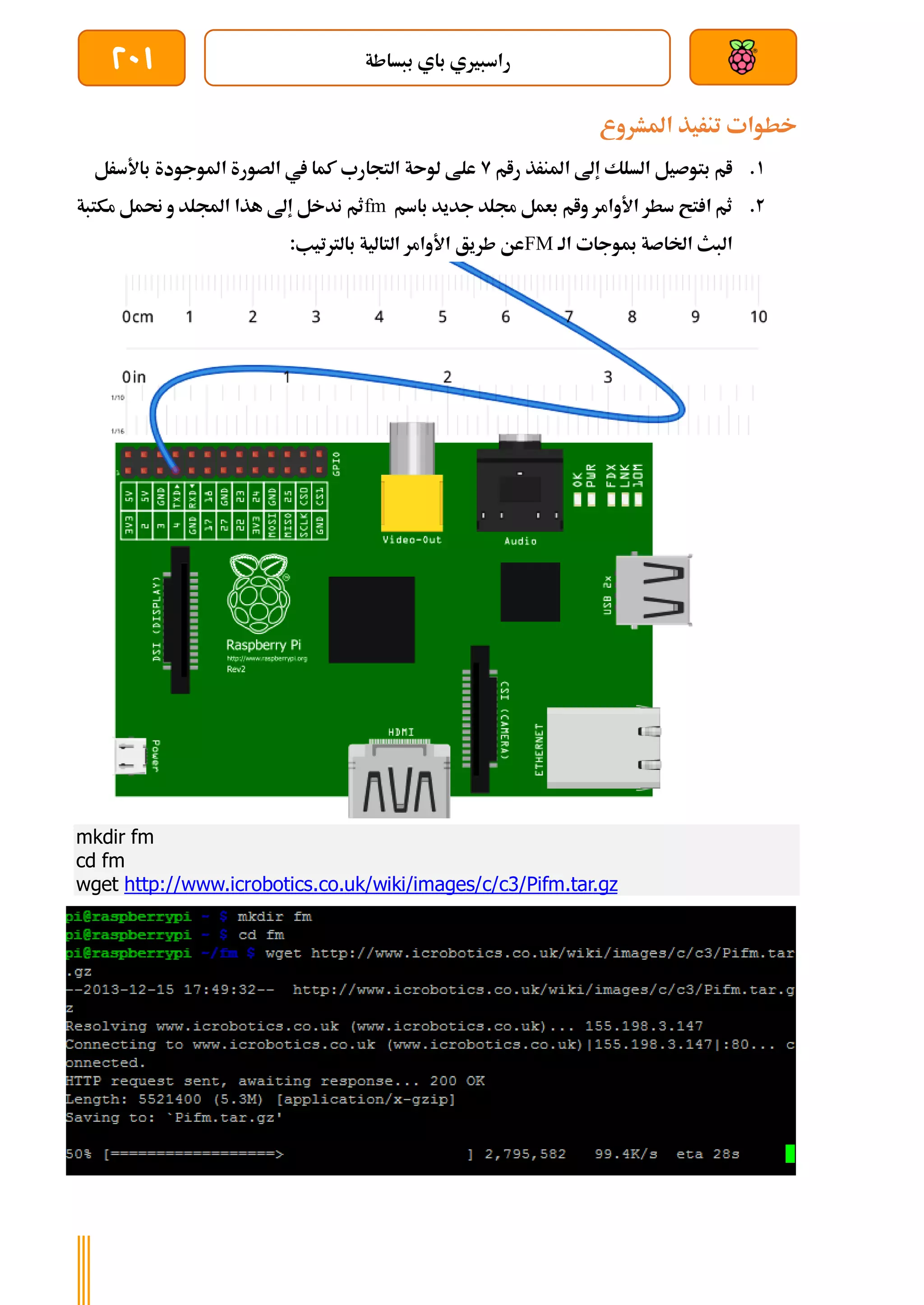 ‫ببساطة‬ ‫باي‬ ‫راسبريي‬
201
‫املشروع‬ ‫تنريذ‬ ‫خطوات‬
1
.
‫رام‬ ‫املنرذ‬ ‫إىل‬ ‫السلك‬ ‫بتوصيل‬ ‫ام‬
9
‫باألسرل‬ ‫املوجودة‬ ‫الصورة‬ ‫يف‬ ‫كما‬ ‫التجارب‬ ‫لوىة‬ ‫علط‬
2
.
‫باسم‬ ‫جديد‬ ‫جملد‬ ‫بعمل‬ ‫وام‬ ‫األوامر‬ ‫سطر‬ ‫تح‬ ‫ا‬ ‫ثم‬
fm
‫ندخل‬ ‫ثم‬
‫مكتبة‬ ‫حنمل‬ ‫و‬ ‫اجمللد‬ ‫هذا‬ ‫إىل‬
‫الة‬ ‫مبوجات‬ ‫اخلاصة‬ ‫البث‬
FM
:‫بالرتتيب‬ ‫التالية‬ ‫األوامر‬ ‫طريق‬ ‫عن‬
mkdir fm
cd fm
wget http://www.icrobotics.co.uk/wiki/images/c/c3/Pifm.tar.gz
 