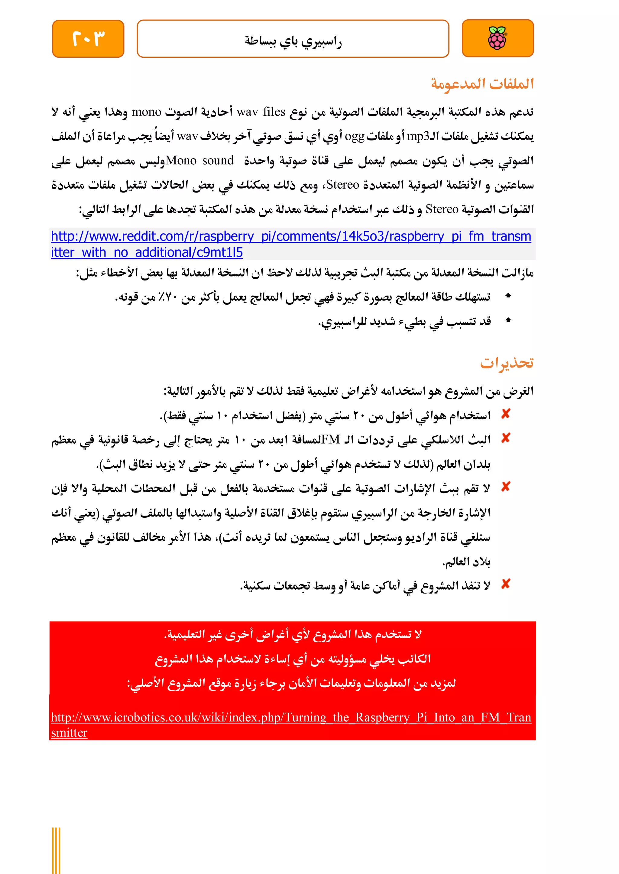‫ببساطة‬ ‫باي‬ ‫راسبريي‬
203
‫ا‬
‫املدعومة‬ ‫مللرات‬
‫نوع‬ ‫من‬ ‫الصوتية‬ ‫امللرات‬ ‫الربجمية‬ ‫املكتبة‬ ‫هذه‬ ‫تدعم‬
wav files
‫الصوت‬ ‫أىادية‬
mono
‫ال‬ ‫أنه‬ ‫يعين‬ ‫وهذا‬
‫الة‬ ‫ملرات‬‫تشغيل‬ ‫ميكنك‬
mp3
‫ملرات‬ ‫أو‬
ogg
‫لالف‬ ‫آخر‬ ‫صوتي‬ ‫نسق‬ ‫أي‬ ‫أوي‬
wav
‫امللف‬ ‫أي‬ ‫مراعاة‬ ‫جيب‬ ُ‫ا‬‫أيض‬
‫واىدة‬ ‫صوتية‬ ‫اناة‬ ‫علط‬ ‫ليعمل‬ ‫مصمم‬ ‫يكوي‬ ‫أي‬ ‫جيب‬ ‫الصوتي‬
Mono sound
‫علط‬ ‫ليعمل‬ ‫مصمم‬ ‫وليخ‬
‫املتعددة‬ ‫الصوتية‬ ‫األنظمة‬ ‫و‬ ‫ةاعتني‬
Stereo
‫متعددة‬ ‫ملرات‬ ‫تشغيل‬ ‫احلاالت‬ ‫بعض‬ ‫يف‬ ‫ميكنك‬ ‫ذلك‬ ‫ومع‬ ،
‫الصوتية‬ ‫الأنوات‬
Stereo
:‫التالي‬ ‫الرابط‬ ‫علط‬ ‫جتدها‬ ‫املكتبة‬ ‫هذه‬ ‫من‬ ‫معدلة‬ ‫نسخة‬ ‫استخدام‬ ‫عرب‬ ‫ذلك‬ ‫و‬
http://www.reddit.com/r/raspberry_pi/comments/14k5o3/raspberry_pi_fm_transm
itter_with_no_additional/c9mt1l5
‫امل‬ ‫النسخة‬ ‫اي‬ ‫الىظ‬ ‫لذلك‬ ‫جتريبية‬ ‫البث‬ ‫مكتبة‬ ‫من‬ ‫املعدلة‬ ‫النسخة‬ ‫مازالت‬
‫م‬ ‫األخطاش‬ ‫بعض‬ ‫باا‬ ‫عدلة‬
:‫ثل‬

‫من‬ ‫بةكثر‬ ‫يعمل‬ ‫املعاجل‬ ‫جتعل‬ ‫اي‬ ‫كبرية‬ ‫بصورة‬ ‫املعاجل‬ ‫طااة‬ ‫تستالك‬
91
%
‫اوته‬ ‫من‬
.

‫بطي‬ ‫يف‬ ‫تتسبب‬ ‫اد‬
‫ش‬
‫للراسبريي‬ ‫طديد‬
.
‫حتذيرات‬
:‫التالية‬ ‫باألمور‬ ‫تأم‬ ‫ال‬ ‫لذلك‬ ‫أط‬ ‫تعليمية‬ ‫ألغران‬ ‫استخدامه‬ ‫هو‬ ‫املشروع‬ ‫من‬ ‫الغرن‬
‫من‬ ‫أطول‬ ‫هوائي‬ ‫استخدام‬
21
‫مرت‬ ‫سنيت‬
‫استخدام‬ ‫(يرضل‬
11
.)‫أط‬ ‫سنيت‬
‫الة‬ ‫ترددات‬ ‫علط‬ ‫الالسلكي‬ ‫البث‬
FM
‫من‬ ‫ابعد‬ ‫ة‬ ‫ملسا‬
11
‫معظم‬ ‫يف‬ ‫اانونية‬ ‫رخصة‬ ‫إىل‬ ‫حيتاج‬ ‫مرت‬
‫العامل‬ ‫بلداي‬
(
‫من‬ ‫أطول‬ ‫هوائي‬ ‫تستخدم‬ ‫ال‬ ‫لذلك‬
21
‫البث‬ ‫نطاع‬ ‫يزيد‬ ‫ال‬ ‫ىتط‬ ‫مرت‬ ‫سنيت‬
)
.
‫احملط‬ ‫ابل‬ ‫من‬ ‫بالرعل‬ ‫مستخدمة‬ ‫انوات‬ ‫علط‬ ‫الصوتية‬ ‫اإلطارات‬ ‫ببث‬ ‫تأم‬ ‫ال‬
‫احمللية‬ ‫ات‬
‫و‬
‫إ‬ ‫اال‬
‫ي‬
‫ستأوم‬ ‫الراسبريي‬ ‫من‬ ‫اخلارجة‬ ‫اإلطارة‬
‫ب‬
‫(يعين‬ ‫الصوتي‬ ‫بامللف‬ ‫واستبداهلا‬ ‫األصلية‬ ‫الأناة‬ ‫إغالع‬
‫أنك‬
‫معظم‬ ‫يف‬ ‫للأانوي‬ ‫خمالف‬ ‫األمر‬ ‫هذا‬ ،)‫أنت‬ ‫تريده‬ ‫ملا‬ ‫يستمعوي‬ ‫الناس‬ ‫وستجعل‬ ‫الراديو‬ ‫اناة‬ ‫ستلغي‬
.‫العامل‬ ‫بالد‬
‫جتمعات‬ ‫وسط‬ ‫أو‬ ‫عامة‬ ‫أماكن‬ ‫يف‬ ‫املشروع‬ ‫تنرذ‬ ‫ال‬
.‫سكنية‬
.‫التعليمية‬ ‫غري‬ ‫أخرى‬ ‫أغران‬ ‫ألي‬ ‫املشروع‬ ‫هذا‬ ‫تستخدم‬ ‫ال‬
‫مسؤوليت‬ ‫خيلي‬ ‫الكاتب‬
‫ه‬
‫املشروع‬ ‫هذا‬ ‫الستخدام‬ ‫إساشة‬ ‫أي‬ ‫من‬
‫ا‬ ‫وتعليمات‬ ‫املعلومات‬ ‫من‬ ‫ملزيد‬
‫أل‬
:‫األصلي‬ ‫املشروع‬ ‫مواع‬ ‫زيارة‬ ‫برجاش‬ ‫ماي‬
http://www.icrobotics.co.uk/wiki/index.php/Turning_the_Raspberry_Pi_Into_an_FM_Tran
smitter
 