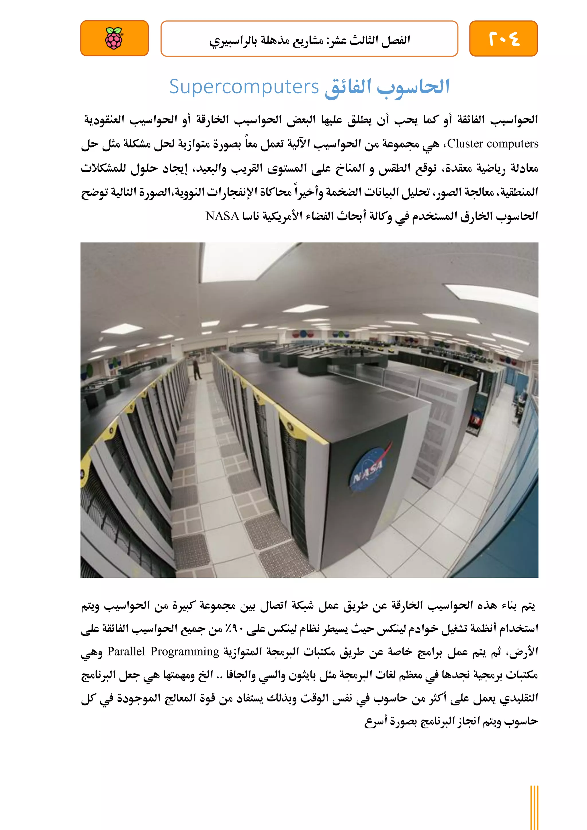 204
‫مذ‬ ‫مشاريع‬ :‫عشر‬ ‫الثالث‬ ‫الرصل‬
‫بالراسبريي‬ ‫هلة‬
‫بعد‬ ‫عن‬ ‫والتحكم‬ ‫سلكي‬
‫الرائق‬ ‫احلاسوب‬
Supercomputers
‫العنأودية‬ ‫احلواسيب‬ ‫أو‬ ‫اخلاراة‬ ‫احلواسيب‬ ‫البعض‬ ‫علياا‬ ‫يطلق‬ ‫أي‬ ‫حيب‬ ‫كما‬ ‫أو‬ ‫الرائأة‬ ‫احلواسيب‬
Cluster computers
‫ىل‬ ‫مثل‬ ‫مشكلة‬ ‫حلل‬ ‫متوازية‬ ‫بصورة‬ ‫معا‬ ‫تعمل‬ ‫اآللية‬ ‫احلواسيب‬ ‫من‬ ‫جمموعة‬ ‫هي‬ ،
‫للمشكالت‬ ‫ىلول‬ ‫إجياد‬ ،‫والبعيد‬ ‫الأريب‬ ‫املستوى‬ ‫علط‬ ‫املناخ‬ ‫و‬ ‫الطأخ‬ ‫تواع‬ ،‫معأدة‬ ‫رياضية‬ ‫معادلة‬
‫ا‬ ‫الصورة‬،‫النووية‬ ‫اإلنرجارات‬ ‫حماكاة‬ ‫وأخريا‬ ‫الضخمة‬ ‫البيانات‬ ‫حتليل‬ ،‫الصور‬ ‫معاجلة‬ ،‫املنطأية‬
‫ل‬
‫توضح‬ ‫تالية‬
‫ناسا‬ ‫األمريكية‬ ‫الرضاش‬ ‫أحباث‬ ‫وكالة‬ ‫يف‬ ‫املستخدم‬ ‫اخلارع‬ ‫احلاسوب‬
NASA
‫ويتم‬ ‫احلواسيب‬ ‫من‬ ‫كبرية‬ ‫جمموعة‬ ‫بني‬ ‫اتصال‬ ‫طبكة‬ ‫عمل‬ ‫طريق‬ ‫عن‬ ‫اخلاراة‬ ‫احلواسيب‬ ‫هذه‬ ‫بناش‬ ‫يتم‬
‫علط‬ ‫لينكخ‬ ‫نظام‬ ‫يسيطر‬ ‫ىيث‬ ‫لينكخ‬ ‫خوادم‬ ‫تشغيل‬ ‫أنظمة‬ ‫استخدام‬
71
%
‫الرائأة‬ ‫احلواسيب‬ ‫مجيع‬ ‫من‬
‫علط‬
‫املتوازية‬ ‫الربجمة‬ ‫مكتبات‬ ‫طريق‬ ‫عن‬ ‫خاصة‬ ‫برامج‬ ‫عمل‬ ‫يتم‬ ‫ثم‬ ،‫األرن‬
Parallel Programming
‫وهي‬
‫الربنامج‬ ‫جعل‬ ‫هي‬ ‫ومامتاا‬ ‫اخل‬ .. ‫ا‬ ‫واجلا‬ ‫والسي‬ ‫بايثوي‬ ‫مثل‬ ‫الربجمة‬ ‫لغات‬ ‫معظم‬ ‫يف‬ ‫جندها‬ ‫برجمية‬ ‫مكتبات‬
‫امل‬ ‫اوة‬ ‫من‬ ‫يستراد‬ ‫وبذلك‬ ‫الوات‬ ‫نرخ‬ ‫يف‬ ‫ىاسوب‬ ‫من‬ ‫أكثر‬ ‫علط‬ ‫يعمل‬ ‫التأليدي‬
‫يف‬ ‫املوجودة‬ ‫عاجل‬
‫كل‬
‫أسرع‬ ‫بصورة‬ ‫الربنامج‬ ‫اجناز‬ ‫ويتم‬ ‫ىاسوب‬
 