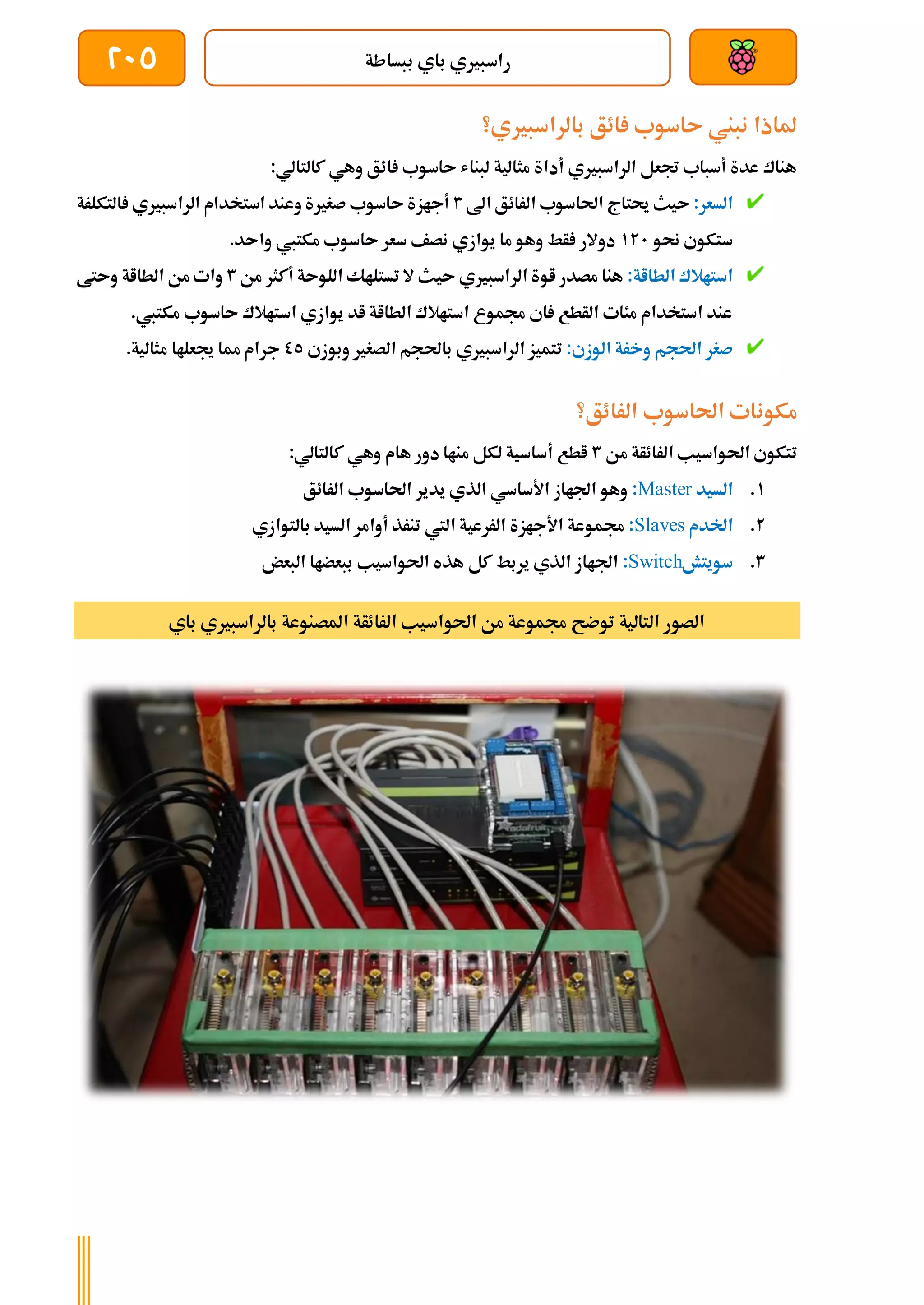 ‫ببساطة‬ ‫باي‬ ‫راسبريي‬
205
‫بالراسبريي؟‬ ‫ائق‬ ‫ىاسوب‬ ‫نبين‬ ‫ملاذا‬
:‫كالتالي‬ ‫وهي‬ ‫ائق‬ ‫ىاسوب‬ ‫لبناش‬ ‫مثالية‬ ‫أداة‬ ‫الراسبريي‬ ‫جتعل‬ ‫أسباب‬ ‫عدة‬ ‫هناك‬
:‫السعر‬
‫اىل‬ ‫الرائق‬ ‫احلاسوب‬ ‫حيتاج‬ ‫ىيث‬
3
‫التكلرة‬ ‫الراسبريي‬ ‫استخدام‬ ‫وعند‬ ‫صغرية‬ ‫ىاسوب‬ ‫أجازة‬
‫ستكو‬
‫حنو‬ ‫ي‬
121
.‫واىد‬ ‫مكتيب‬ ‫ىاسوب‬ ‫سعر‬ ‫نصف‬ ‫يوازي‬ ‫ما‬ ‫وهو‬ ‫أط‬ ‫دوالر‬
:‫الطااة‬ ‫استاالك‬
‫من‬ ‫أكثر‬ ‫اللوىة‬ ‫تستلاك‬ ‫ال‬ ‫ىيث‬ ‫الراسبريي‬ ‫اوة‬ ‫مصدر‬ ‫هنا‬
3
‫وىتط‬ ‫الطااة‬ ‫من‬ ‫وات‬
.‫مكتيب‬ ‫ىاسوب‬ ‫استاالك‬ ‫يوازي‬ ‫اد‬ ‫الطااة‬ ‫استاالك‬ ‫جمموع‬ ‫اي‬ ‫الأطع‬ ‫مئات‬ ‫استخدام‬ ‫عند‬
:‫الوزي‬ ‫وخرة‬ ‫احلجم‬ ‫صغر‬
‫ال‬ ‫تتميز‬
‫وبوزي‬ ‫الصغري‬ ‫باحلجم‬ ‫راسبريي‬
05
‫مثالية‬ ‫جيعلاا‬ ‫مما‬ ‫جرام‬
.
‫الرائق؟‬ ‫احلاسوب‬ ‫مكونات‬
‫من‬ ‫الرائأة‬ ‫احلواسيب‬ ‫تتكوي‬
3
:‫كالتالي‬ ‫وهي‬ ‫هام‬ ‫دور‬ ‫مناا‬ ‫لكل‬ ‫أساسية‬ ‫اطع‬
1
.
‫السيد‬
Master
:
‫الرائق‬ ‫احلاسوب‬ ‫يدير‬ ‫الذي‬ ‫األساسي‬ ‫اجلااز‬ ‫وهو‬
2
.
‫اخلدم‬
Slaves
:
‫أوام‬ ‫تنرذ‬ ‫اليت‬ ‫الررعية‬ ‫األجازة‬ ‫جمموعة‬
‫بالتوازي‬ ‫السيد‬ ‫ر‬
3
.
‫سويتش‬
Switch
:
‫البعض‬ ‫ببعضاا‬ ‫احلواسيب‬ ‫هذه‬ ‫كل‬ ‫يربط‬ ‫الذي‬ ‫اجلااز‬
‫باي‬ ‫بالراسبريي‬ ‫املصنوعة‬ ‫الرائأة‬ ‫احلواسيب‬ ‫من‬ ‫جمموعة‬ ‫توضح‬ ‫التالية‬ ‫الصور‬
 