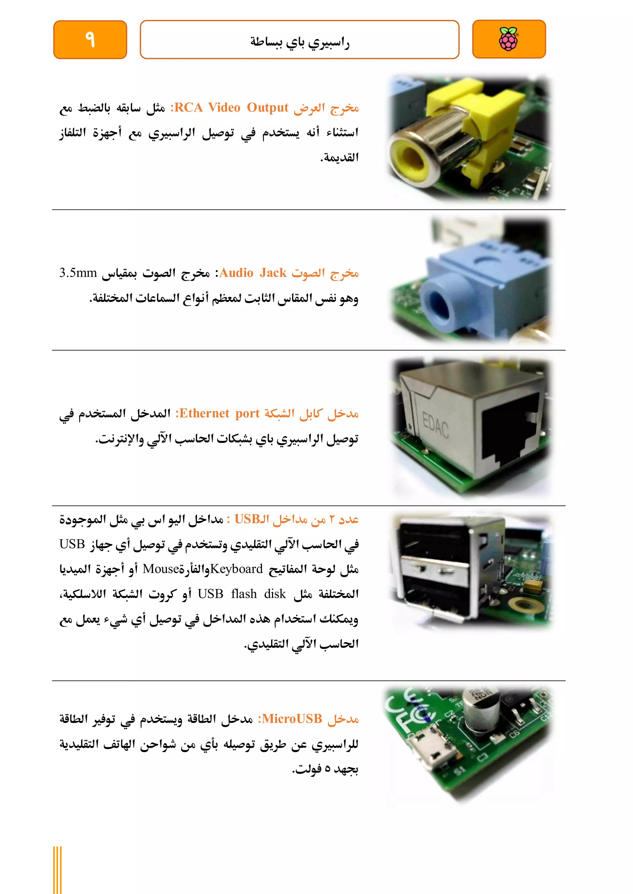 ‫ببساطة‬ ‫باي‬ ‫راسبريي‬
9
‫العرن‬ ‫خمرج‬
RCA Video Output
:
‫سابأه‬ ‫مثل‬
‫مع‬ ‫بالضبط‬
‫التلراز‬ ‫أجازة‬ ‫مع‬ ‫الراسبريي‬ ‫توصيل‬ ‫يف‬ ‫يستخدم‬ ‫أنه‬ ‫استثناش‬
.‫الأدمية‬
‫الصوت‬ ‫خمرج‬
Audio Jack
‫مبأياس‬ ‫الصوت‬ ‫خمرج‬ :
3.5mm
.‫املختلرة‬ ‫السماعات‬ ‫أنواع‬ ‫ملعظم‬ ‫الثابت‬ ‫املأاس‬ ‫نرخ‬ ‫وهو‬
‫الشبكة‬ ‫كابل‬ ‫مدخل‬
Ethernet port
:
‫يف‬ ‫املستخدم‬ ‫املدخل‬
.‫واإلنرتنت‬ ‫اآللي‬ ‫احلاسب‬ ‫بشبكات‬ ‫باي‬ ‫الراسبريي‬ ‫توصيل‬
‫عدد‬
2
‫الة‬ ‫مداخل‬ ‫من‬
USB
:
‫املوجودة‬ ‫مثل‬ ‫بي‬ ‫اس‬ ‫اليو‬ ‫مداخل‬
‫احلا‬ ‫يف‬
‫جااز‬ ‫أي‬ ‫توصيل‬ ‫يف‬ ‫وتستخدم‬ ‫التأليدي‬ ‫اآللي‬ ‫سب‬
USB
‫املراتيح‬ ‫لوىة‬ ‫مثل‬
Keyboard
‫والرةرة‬
Mouse
‫امليديا‬ ‫أجازة‬ ‫أو‬
‫مثل‬ ‫املختلرة‬
USB flash disk
‫أ‬
،‫الالسلكية‬ ‫الشبكة‬ ‫كروت‬ ‫و‬
‫مع‬ ‫يعمل‬ ‫طيش‬ ‫أي‬ ‫توصيل‬ ‫يف‬ ‫املداخل‬ ‫هذه‬ ‫استخدام‬ ‫وميكنك‬
.‫التأليدي‬ ‫اآللي‬ ‫احلاسب‬
‫مدخل‬
MicroUSB
:
‫مدخل‬
‫الطااة‬ ‫ري‬ ‫تو‬ ‫يف‬ ‫ويستخدم‬ ‫الطااة‬
‫التأليدية‬ ‫اهلاتف‬ ‫طواىن‬ ‫من‬ ‫بةي‬ ‫توصيله‬ ‫طريق‬ ‫عن‬ ‫للراسبريي‬
‫جباد‬
5
.‫ولت‬
 