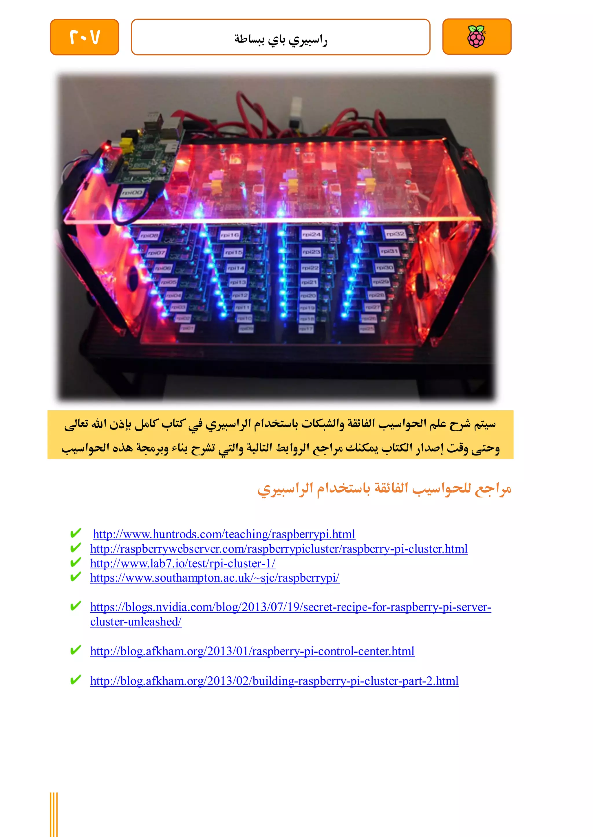 ‫ببساطة‬ ‫باي‬ ‫راسبريي‬
207
‫تعاىل‬ ‫اهلل‬ ‫بإذي‬ ‫كامل‬ ‫كتاب‬ ‫يف‬ ‫الراسبريي‬ ‫باستخدام‬ ‫والشبكات‬ ‫الرائأة‬ ‫احلواسيب‬ ‫علم‬ ‫طرح‬ ‫سيتم‬
‫وىت‬
‫احلواسيب‬ ‫هذه‬ ‫وبرجمة‬ ‫بناش‬ ‫تشرح‬ ‫واليت‬ ‫التالية‬ ‫الروابط‬ ‫مراجع‬ ‫ميكنك‬ ‫الكتاب‬ ‫إصدار‬ ‫وات‬ ‫ط‬
‫الراسبريي‬ ‫باستخدام‬ ‫الرائأة‬ ‫للحواسيب‬ ‫مراجع‬
http://www.huntrods.com/teaching/raspberrypi.html
http://raspberrywebserver.com/raspberrypicluster/raspberry-pi-cluster.html
http://www.lab7.io/test/rpi-cluster-1/
https://www.southampton.ac.uk/~sjc/raspberrypi/
https://blogs.nvidia.com/blog/2013/07/19/secret-recipe-for-raspberry-pi-server-
cluster-unleashed/
http://blog.afkham.org/2013/01/raspberry-pi-control-center.html
http://blog.afkham.org/2013/02/building-raspberry-pi-cluster-part-2.html
 