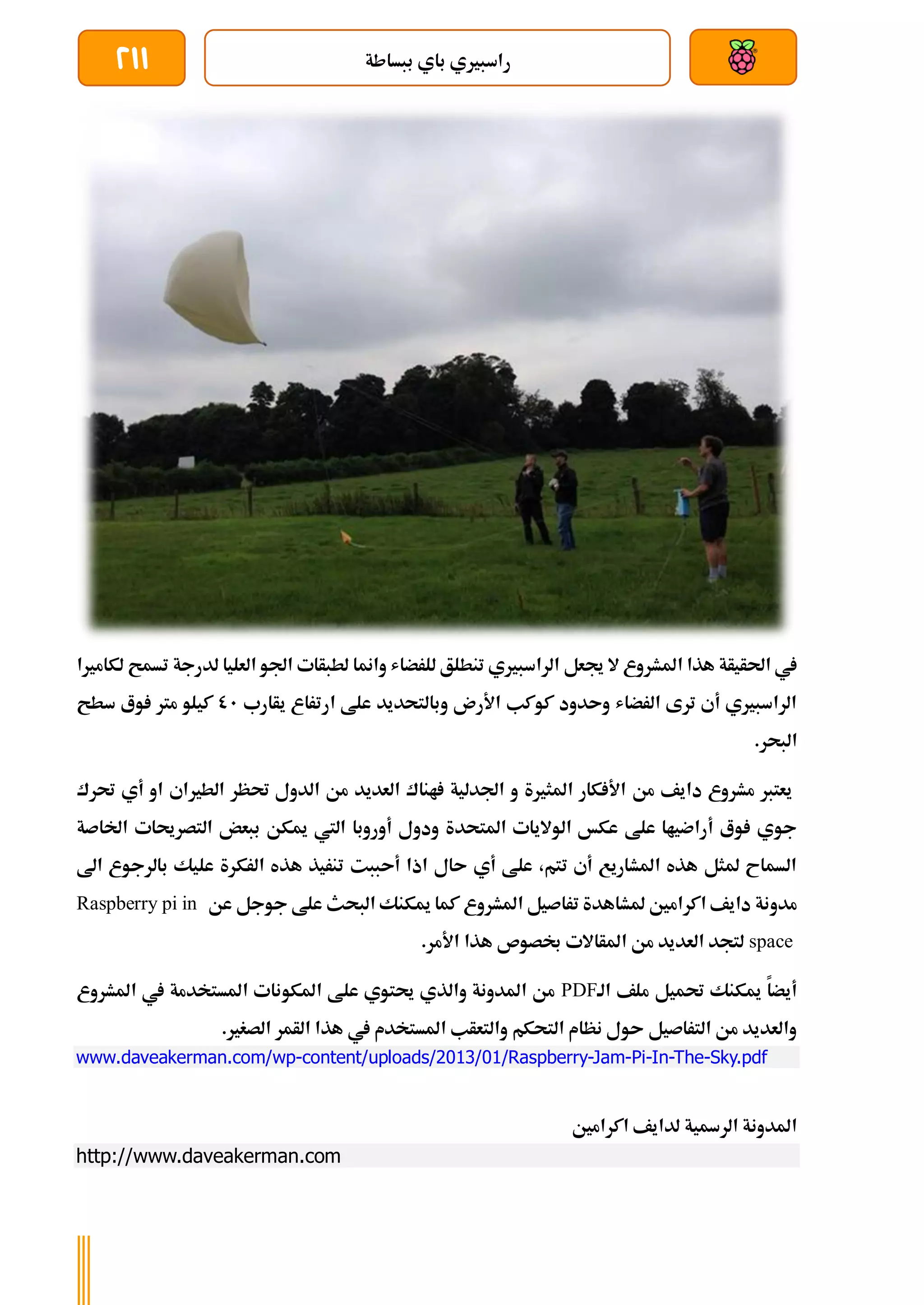 ‫ببساطة‬ ‫باي‬ ‫راسبريي‬
211
‫جيعل‬ ‫ال‬ ‫املشروع‬ ‫هذا‬ ‫احلأيأة‬ ‫يف‬
‫ل‬ ‫تسمح‬ ‫لدرجة‬ ‫العليا‬ ‫اجلو‬ ‫لطبأات‬ ‫وامنا‬ ‫للرضاش‬ ‫تنطلق‬ ‫الراسبريي‬
‫كامريا‬
‫يأارب‬ ‫ارتراع‬ ‫علط‬ ‫وبالتحديد‬ ‫األرن‬ ‫كوكب‬ ‫وىدود‬ ‫الرضاش‬ ‫ترى‬ ‫أي‬ ‫الراسبريي‬
01
‫سطح‬ ‫وع‬ ‫مرت‬ ‫كيلو‬
.‫البحر‬
‫حترك‬ ‫أي‬ ‫او‬ ‫الطرياي‬ ‫حتظر‬ ‫الدول‬ ‫من‬ ‫العديد‬ ‫اناك‬ ‫اجلدلية‬ ‫و‬ ‫املثرية‬ ‫كار‬ ‫األ‬ ‫من‬ ‫دايف‬ ‫مشروع‬ ‫يعترب‬
‫اخلاصة‬ ‫التصرحيات‬ ‫ببعض‬ ‫ميكن‬ ‫اليت‬ ‫أوروبا‬ ‫ودول‬ ‫املتحدة‬ ‫الواليات‬ ‫عكخ‬ ‫علط‬ ‫أراضياا‬ ‫وع‬ ‫جوي‬
‫اىل‬ ‫بالرجوع‬ ‫عليك‬ ‫الركرة‬ ‫هذه‬ ‫تنريذ‬ ‫أىببت‬ ‫اذا‬ ‫ىال‬ ‫أي‬ ‫علط‬ ،‫تتم‬ ‫أي‬ ‫املشاريع‬ ‫هذه‬ ‫ملثل‬ ‫السماح‬
‫عن‬ ‫جوجل‬ ‫علط‬ ‫البحث‬ ‫ميكنك‬ ‫كما‬ ‫املشروع‬ ‫تراصيل‬ ‫ملشاهدة‬ ‫اكرامني‬ ‫دايف‬ ‫مدونة‬
Raspberry pi in
space
.‫األمر‬ ‫هذا‬ ‫لصوص‬ ‫املأاالت‬ ‫من‬ ‫العديد‬ ‫لتجد‬
‫الة‬ ‫ملف‬ ‫حتميل‬ ‫ميكنك‬ ‫أيضا‬
PDF
‫املشروع‬ ‫يف‬ ‫املستخدمة‬ ‫املكونات‬ ‫علط‬ ‫حيتوي‬ ‫والذي‬ ‫املدونة‬ ‫من‬
.‫الصغري‬ ‫الأمر‬ ‫هذا‬ ‫يف‬ ‫املستخدم‬ ‫والتعأب‬ ‫التحكم‬ ‫نظام‬ ‫ىول‬ ‫التراصيل‬ ‫من‬ ‫والعديد‬
www.daveakerman.com/wp-content/uploads/2013/01/Raspberry-Jam-Pi-In-The-Sky.pdf
‫اكرامني‬ ‫لدايف‬ ‫الرةية‬ ‫املدونة‬
http://www.daveakerman.com
 