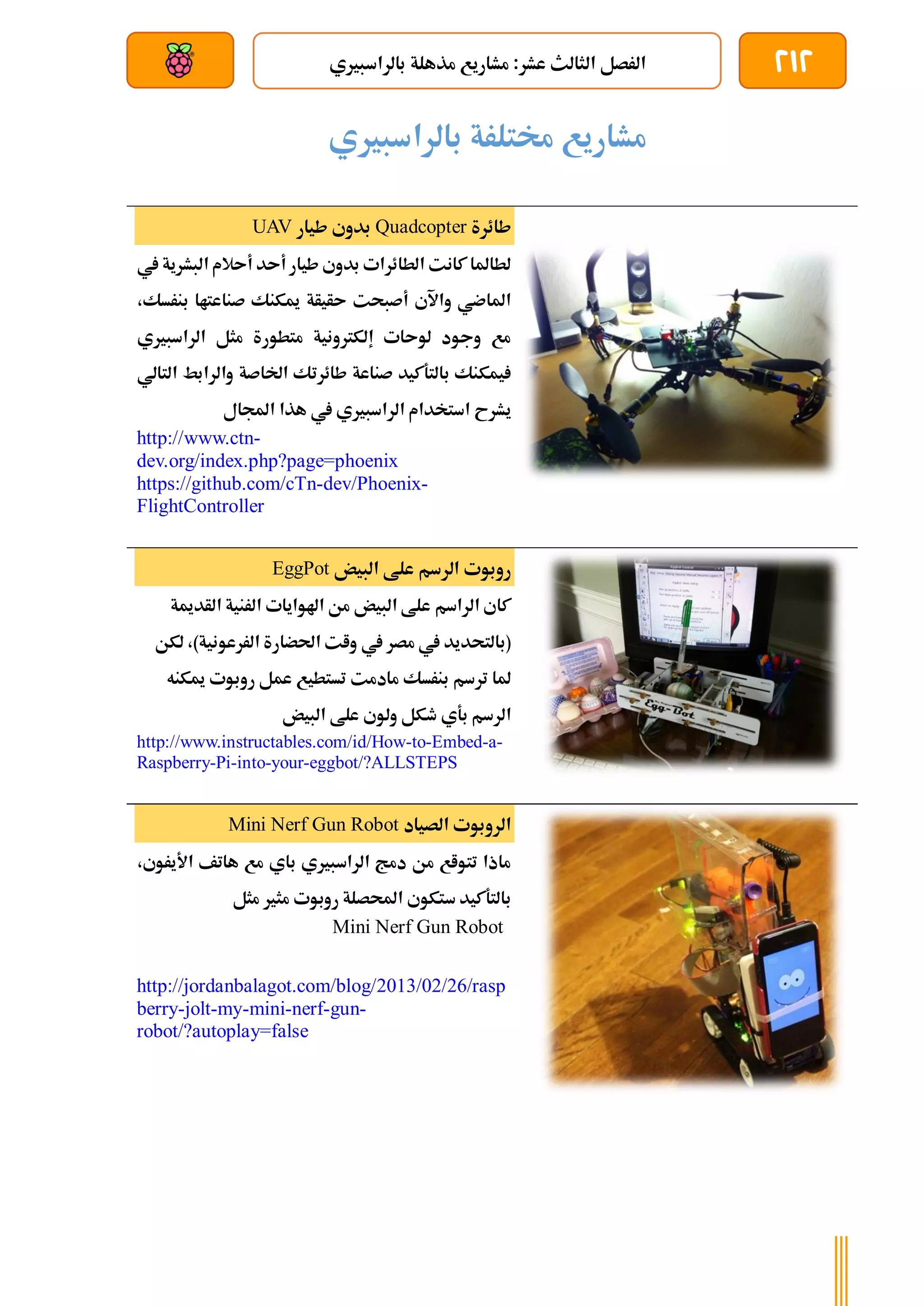 212
‫بالراسبريي‬ ‫مذهلة‬ ‫مشاريع‬ :‫عشر‬ ‫الثالث‬ ‫الرصل‬
‫بعد‬ ‫عن‬ ‫والتحكم‬ ‫سلكي‬
‫بال‬ ‫خمتلرة‬ ‫مشاريع‬
‫راسبريي‬
‫طائرة‬
Quadcopter
‫طيار‬ ‫بدوي‬
UAV
‫يف‬ ‫البشرية‬ ‫أىالم‬ ‫أىد‬ ‫طيار‬ ‫بدوي‬ ‫الطائرات‬ ‫كانت‬ ‫لطاملا‬
،‫بنرسك‬ ‫صناعتاا‬ ‫ميكنك‬ ‫ىأيأة‬ ‫أصبحت‬ ‫واآلي‬ ‫املاضي‬
‫الراسبريي‬ ‫مثل‬ ‫متطورة‬ ‫إلكرتونية‬ ‫لوىات‬ ‫وجود‬ ‫مع‬
‫التالي‬ ‫والرابط‬ ‫اخلاصة‬ ‫طائرتك‬ ‫صناعة‬ ‫بالتةكيد‬ ‫يمكنك‬
‫الراسبري‬ ‫استخدام‬ ‫يشرح‬
‫اجملال‬ ‫هذا‬ ‫يف‬ ‫ي‬
http://www.ctn-
dev.org/index.php?page=phoenix
https://github.com/cTn-dev/Phoenix-
FlightController
‫ال‬ ‫روبوت‬
‫البيض‬ ‫علط‬ ‫رسم‬
EggPot
‫الأدمية‬ ‫الرنية‬ ‫اهلوايات‬ ‫من‬ ‫البيض‬ ‫علط‬ ‫الراسم‬ ‫كاي‬
‫لكن‬ ،)‫الررعونية‬ ‫احلضارة‬ ‫وات‬ ‫يف‬ ‫مصر‬ ‫يف‬ ‫(بالتحديد‬
‫ميكنه‬ ‫روبوت‬ ‫عمل‬ ‫تستطيع‬ ‫مادمت‬ ‫بنرسك‬ ‫ترسم‬ ‫ملا‬
‫البيض‬ ‫علط‬ ‫ولوي‬ ‫طكل‬ ‫بةي‬ ‫الرسم‬
http://www.instructables.com/id/How-to-Embed-a-
Raspberry-Pi-into-your-eggbot/?ALLSTEPS
‫الصياد‬ ‫الروبوت‬
Mini Nerf Gun Robot
،‫األيروي‬ ‫هاتف‬ ‫مع‬ ‫باي‬ ‫الراسبريي‬ ‫دمج‬ ‫من‬ ‫تتواع‬ ‫ماذا‬
‫مثل‬ ‫مثري‬ ‫روبوت‬ ‫احملصلة‬ ‫ستكوي‬ ‫بالتةكيد‬
Mini Nerf Gun Robot
http://jordanbalagot.com/blog/2013/02/26/rasp
berry-jolt-my-mini-nerf-gun-
robot/?autoplay=false
 