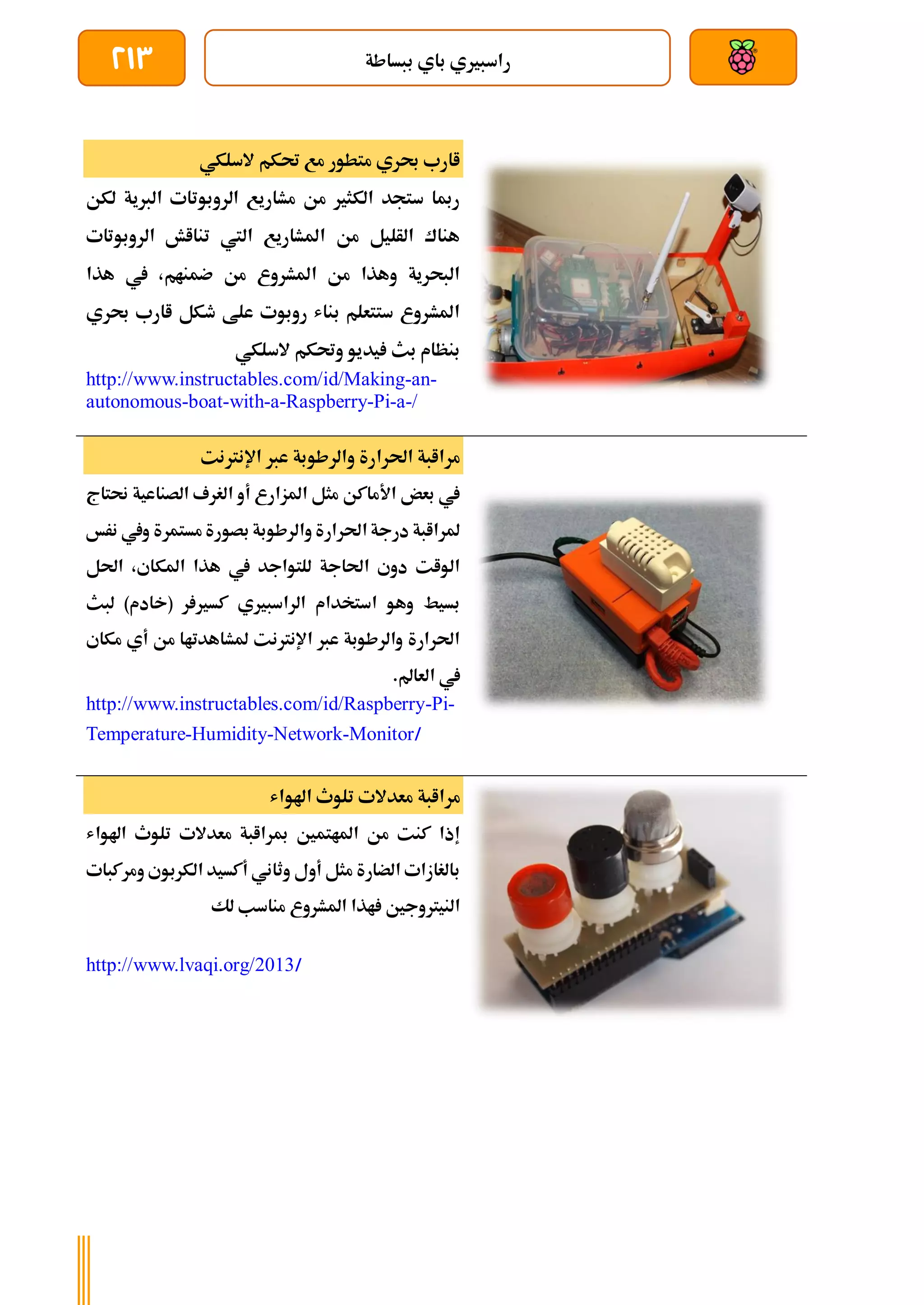 ‫ببساطة‬ ‫باي‬ ‫راسبريي‬
213
‫السلك‬ ‫حتكم‬ ‫مع‬ ‫متطور‬ ‫حبري‬ ‫اارب‬
‫ي‬
‫لكن‬ ‫الربية‬ ‫الروبوتات‬ ‫مشاريع‬ ‫من‬ ‫الكثري‬ ‫ستجد‬ ‫رمبا‬
‫الروبوتات‬ ‫تنااش‬ ‫اليت‬ ‫املشاريع‬ ‫من‬ ‫الأليل‬ ‫هناك‬
‫هذا‬ ‫يف‬ ،‫ضمنام‬ ‫من‬ ‫املشروع‬ ‫من‬ ‫وهذا‬ ‫البحرية‬
‫حبري‬ ‫اارب‬ ‫طكل‬ ‫علط‬ ‫روبوت‬ ‫بناش‬ ‫ستتعلم‬ ‫املشروع‬
‫السلكي‬ ‫وحتكم‬ ‫يديو‬ ‫بث‬ ‫بنظام‬
http://www.instructables.com/id/Making-an-
autonomous-boat-with-a-Raspberry-Pi-a-/
‫اإلنرتنت‬ ‫عرب‬ ‫والرطوبة‬ ‫احلرارة‬ ‫مراابة‬
‫حنتاج‬ ‫الصناعية‬ ‫الغرف‬ ‫أو‬ ‫املزارع‬ ‫مثل‬ ‫األماكن‬ ‫بعض‬ ‫يف‬
‫بص‬ ‫والرطوبة‬ ‫احلرارة‬ ‫درجة‬ ‫ملراابة‬
‫نرخ‬ ‫ويف‬ ‫مستمرة‬ ‫ورة‬
‫احلل‬ ،‫املكاي‬ ‫هذا‬ ‫يف‬ ‫للتواجد‬ ‫احلاجة‬ ‫دوي‬ ‫الوات‬
‫لبث‬ )‫(خادم‬ ‫ر‬ ‫كسري‬ ‫الراسبريي‬ ‫استخدام‬ ‫وهو‬ ‫بسيط‬
‫مكاي‬ ‫أي‬ ‫من‬ ‫ملشاهدتاا‬ ‫اإلنرتنت‬ ‫عرب‬ ‫والرطوبة‬ ‫احلرارة‬
.‫العامل‬ ‫يف‬
http://www.instructables.com/id/Raspberry-Pi-
Temperature-Humidity-Network-Monitor/
‫اهلواش‬ ‫تلوث‬ ‫معدالت‬ ‫مراابة‬
‫اهلواش‬ ‫تلوث‬ ‫معدالت‬ ‫مبراابة‬ ‫املاتمني‬ ‫من‬ ‫كنت‬ ‫إذا‬
‫ومركبات‬ ‫الكربوي‬ ‫أكسيد‬ ‫وثاني‬ ‫أول‬ ‫مثل‬ ‫الضارة‬ ‫بالغازات‬
‫ل‬ ‫مناسب‬ ‫املشروع‬ ‫اذا‬ ‫النيرتوجني‬
‫ك‬
http://www.lvaqi.org/2013/
 