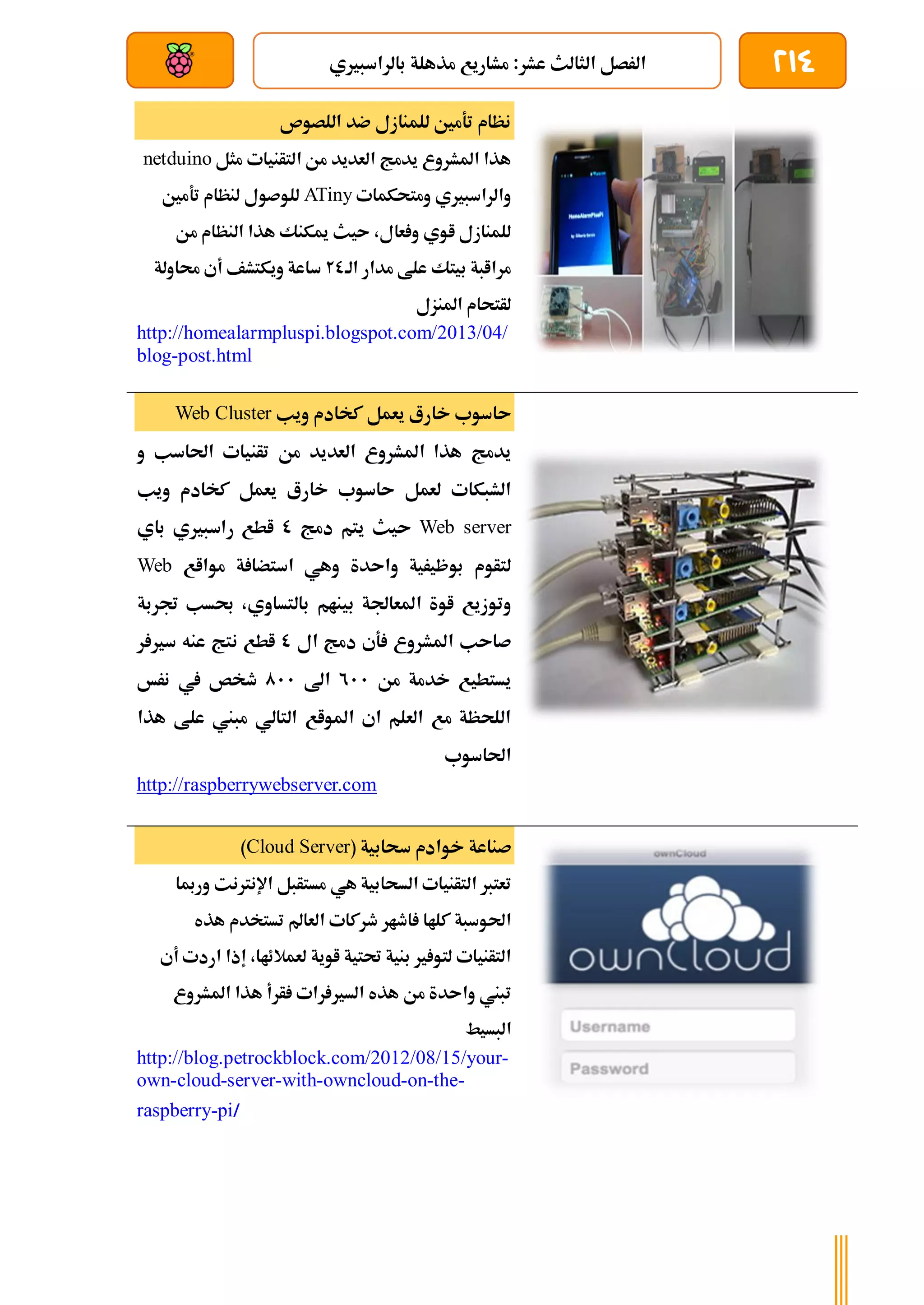 214
‫بالراسبريي‬ ‫مذهلة‬ ‫مشاريع‬ :‫عشر‬ ‫الثالث‬ ‫الرصل‬
‫بعد‬ ‫عن‬ ‫والتحكم‬ ‫سلكي‬
‫اللصوص‬ ‫ضد‬ ‫للمنازل‬ ‫تةمني‬ ‫نظام‬
‫مثل‬ ‫التأنيات‬ ‫من‬ ‫العديد‬ ‫يدمج‬ ‫املشروع‬ ‫هذا‬
netduino
‫ومتحكمات‬ ‫والراسبريي‬
ATiny
‫تةمني‬ ‫لنظام‬ ‫للوصول‬
‫من‬ ‫النظام‬ ‫هذا‬ ‫ميكنك‬ ‫ىيث‬ ،‫عال‬ ‫و‬ ‫اوي‬ ‫للمنازل‬
‫ع‬ ‫بيتك‬ ‫مراابة‬
‫الة‬ ‫مدار‬ ‫لط‬
20
‫حماولة‬ ‫أي‬ ‫ويكتشف‬ ‫ساعة‬
‫املنزل‬ ‫لأتحام‬
http://homealarmpluspi.blogspot.com/2013/04/
blog-post.html
‫ويب‬ ‫كخادم‬ ‫يعمل‬ ‫خارع‬ ‫ىاسوب‬
Web Cluster
‫تأني‬ ‫من‬ ‫العديد‬ ‫املشروع‬ ‫هذا‬ ‫يدمج‬
‫و‬ ‫احلاسب‬ ‫ات‬
‫ويب‬ ‫كخادم‬ ‫يعمل‬ ‫خارع‬ ‫ىاسوب‬ ‫لعمل‬ ‫الشبكات‬
Web server
‫دمج‬ ‫يتم‬ ‫ىيث‬
0
‫باي‬ ‫راسبريي‬ ‫اطع‬
‫موااع‬ ‫ة‬ ‫استضا‬ ‫وهي‬ ‫واىدة‬ ‫بوظيرية‬ ‫لتأوم‬
Web
‫جتربة‬ ‫حبسب‬ ،‫بالتساوي‬ ‫بينام‬ ‫املعاجلة‬ ‫اوة‬ ‫وتوزيع‬
‫ال‬ ‫دمج‬ ‫ةي‬ ‫املشروع‬ ‫صاىب‬
0
‫ر‬ ‫سري‬ ‫عنه‬ ‫نتج‬ ‫اطع‬
‫من‬ ‫خدمة‬ ‫يستطيع‬
211
‫اىل‬
011
‫طخص‬
‫نرخ‬ ‫يف‬
‫هذا‬ ‫علط‬ ‫مبين‬ ‫التالي‬ ‫املواع‬ ‫اي‬ ‫العلم‬ ‫مع‬ ‫اللحظة‬
‫احلاسوب‬
http://raspberrywebserver.com
( ‫سحابية‬ ‫خوادم‬ ‫صناعة‬
Cloud Server
)
‫ورمبا‬ ‫اإلنرتنت‬ ‫مستأبل‬ ‫هي‬ ‫السحابية‬ ‫التأنيات‬ ‫تعترب‬
‫العامل‬ ‫طركات‬ ‫اطار‬ ‫كلاا‬ ‫احلوسبة‬
‫هذه‬ ‫تستخدم‬
‫أي‬ ‫اردت‬ ‫إذا‬ ،‫لعمالئاا‬ ‫اوية‬ ‫حتتية‬ ‫بنية‬ ‫ري‬ ‫لتو‬ ‫التأنيات‬
‫املشروع‬ ‫هذا‬ ‫أرأ‬ ‫رات‬ ‫السري‬ ‫هذه‬ ‫من‬ ‫واىدة‬ ‫تبين‬
‫البسيط‬
http://blog.petrockblock.com/2012/08/15/your-
own-cloud-server-with-owncloud-on-the-
raspberry-pi/
 