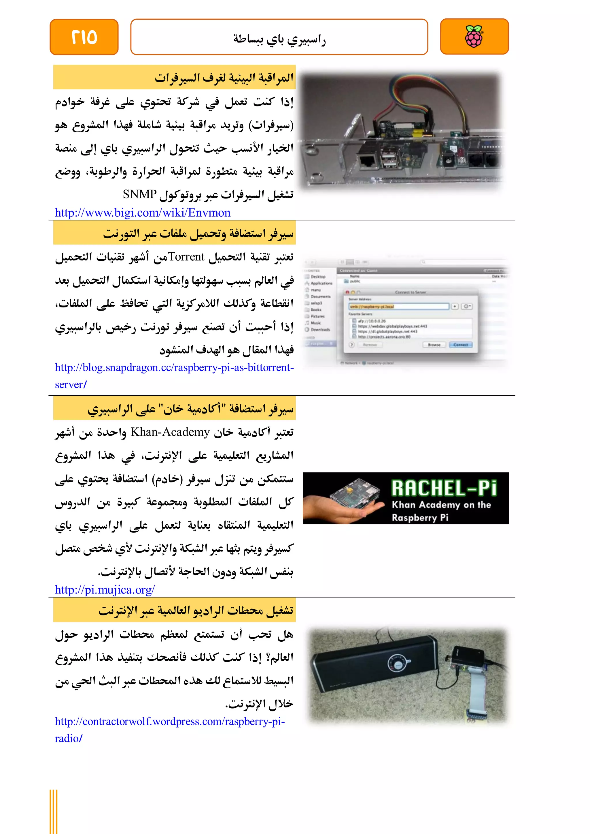 ‫ببساطة‬ ‫باي‬ ‫راسبريي‬
215
‫رات‬ ‫السري‬ ‫لغرف‬ ‫البيئية‬ ‫املراابة‬
‫خوادم‬ ‫ة‬ ‫غر‬ ‫علط‬ ‫حتتوي‬ ‫طركة‬ ‫يف‬ ‫تعمل‬ ‫كنت‬ ‫إذا‬
‫هو‬ ‫املشروع‬ ‫اذا‬ ‫طاملة‬ ‫بيئية‬ ‫مراابة‬ ‫وتريد‬ )‫رات‬ ‫(سري‬
‫منصة‬ ‫إىل‬ ‫باي‬ ‫الراسبريي‬ ‫تتحول‬ ‫ىيث‬ ‫األنسب‬ ‫اخليار‬
‫بيئ‬ ‫مراابة‬
‫ووضع‬ ،‫والرطوبة‬ ‫احلرارة‬ ‫ملراابة‬ ‫متطورة‬ ‫ية‬
‫بروتوكول‬ ‫عرب‬ ‫رات‬ ‫السري‬ ‫تشغيل‬
SNMP
http://www.bigi.com/wiki/Envmon
‫التورنت‬ ‫عرب‬ ‫ملرات‬ ‫وحتميل‬ ‫ة‬ ‫استضا‬ ‫ر‬ ‫سري‬
‫التحميل‬ ‫تأنية‬ ‫تعترب‬
Torrent
‫التحميل‬ ‫تأنيات‬ ‫أطار‬ ‫من‬
‫العامل‬ ‫يف‬
‫بعد‬ ‫التحميل‬ ‫استكمال‬ ‫وإمكانية‬ ‫ساولتاا‬ ‫بسبب‬
،‫امللرات‬ ‫علط‬ ‫ظ‬ ‫حتا‬ ‫اليت‬ ‫الالمركزية‬ ‫وكذلك‬ ‫انأطاعة‬
‫بالراسبريي‬ ‫رخيص‬ ‫تورنت‬ ‫ر‬ ‫سري‬ ‫تصنع‬ ‫أي‬ ‫أىببت‬ ‫إذا‬
‫املنشود‬ ‫اهلدف‬ ‫هو‬ ‫املأال‬ ‫اذا‬
http://blog.snapdragon.cc/raspberry-pi-as-bittorrent-
server/
‫الراسبريي‬ ‫علط‬ "‫خاي‬ ‫"أكادمية‬ ‫ة‬ ‫استضا‬ ‫ر‬ ‫سري‬
‫خاي‬ ‫أكادمية‬ ‫تعترب‬
Khan-Academy
‫أطار‬ ‫من‬ ‫واىدة‬
‫املشروع‬ ‫هذا‬ ‫يف‬ ،‫اإلنرتنت‬ ‫علط‬ ‫التعليمية‬ ‫املشاريع‬
‫علط‬ ‫حيتوي‬ ‫ة‬ ‫استضا‬ )‫(خادم‬ ‫ر‬ ‫سري‬ ‫تنزل‬ ‫من‬ ‫ستتمكن‬
‫وجم‬ ‫املطلوبة‬ ‫امللرات‬ ‫كل‬
‫الدروس‬ ‫من‬ ‫كبرية‬ ‫موعة‬
‫باي‬ ‫الراسبريي‬ ‫علط‬ ‫لتعمل‬ ‫بعناية‬ ‫املنتأاه‬ ‫التعليمية‬
‫متصل‬ ‫طخص‬ ‫ألي‬ ‫واإلنرتنت‬ ‫الشبكة‬ ‫عرب‬ ‫بثاا‬ ‫ويتم‬ ‫ر‬ ‫كسري‬
.‫باإلنرتنت‬ ‫ألتصال‬ ‫احلاجة‬ ‫ودوي‬ ‫الشبكة‬ ‫بنرخ‬
http://pi.mujica.org/
‫العاملية‬ ‫الراديو‬ ‫حمطات‬ ‫تشغيل‬
‫اإلنرتنت‬ ‫عرب‬
‫ىول‬ ‫الراديو‬ ‫حمطات‬ ‫ملعظم‬ ‫تستمتع‬ ‫أي‬ ‫حتب‬ ‫هل‬
‫املشروع‬ ‫هذا‬ ‫بتنريذ‬ ‫ةنصحك‬ ‫كذلك‬ ‫كنت‬ ‫إذا‬ ‫العامل؟‬
‫من‬ ‫احلي‬ ‫البث‬ ‫عرب‬ ‫احملطات‬ ‫هذه‬ ‫لك‬ ‫لالستماع‬ ‫البسيط‬
.‫اإلنرتنت‬ ‫خالل‬
http://contractorwolf.wordpress.com/raspberry-pi-
radio/
 
