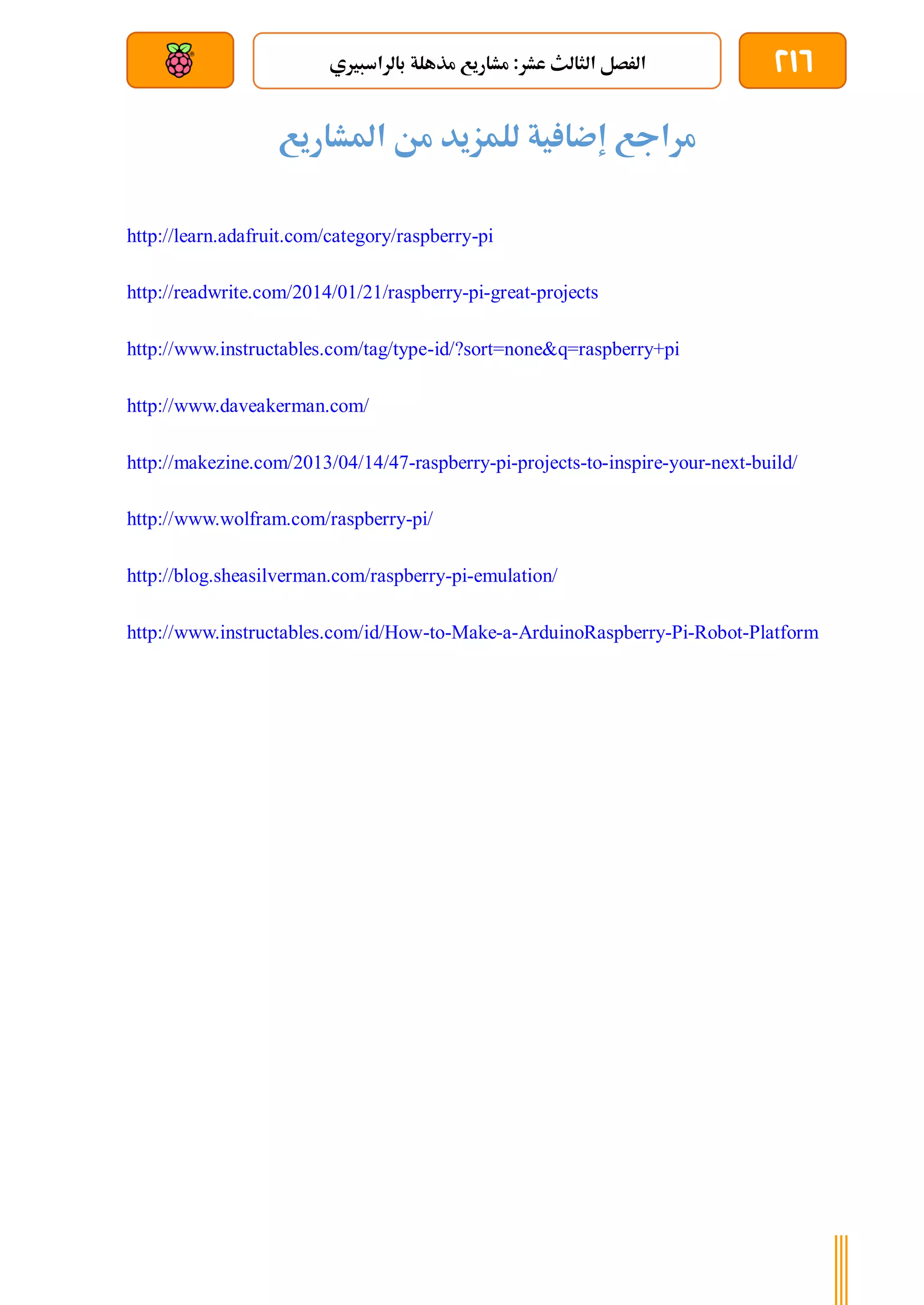 216
‫بالراسبريي‬ ‫مذهلة‬ ‫مشاريع‬ :‫عشر‬ ‫الثالث‬ ‫الرصل‬
‫بعد‬ ‫عن‬ ‫والتحكم‬ ‫سلكي‬
‫املشاريع‬ ‫من‬ ‫للمزيد‬ ‫ية‬ ‫إضا‬ ‫مراجع‬
http://learn.adafruit.com/category/raspberry-pi
http://readwrite.com/2014/01/21/raspberry-pi-great-projects
http://www.instructables.com/tag/type-id/?sort=none&q=raspberry+pi
http://www.daveakerman.com/
http://makezine.com/2013/04/14/47-raspberry-pi-projects-to-inspire-your-next-build/
http://www.wolfram.com/raspberry-pi/
http://blog.sheasilverman.com/raspberry-pi-emulation/
http://www.instructables.com/id/How-to-Make-a-ArduinoRaspberry-Pi-Robot-Platform
 