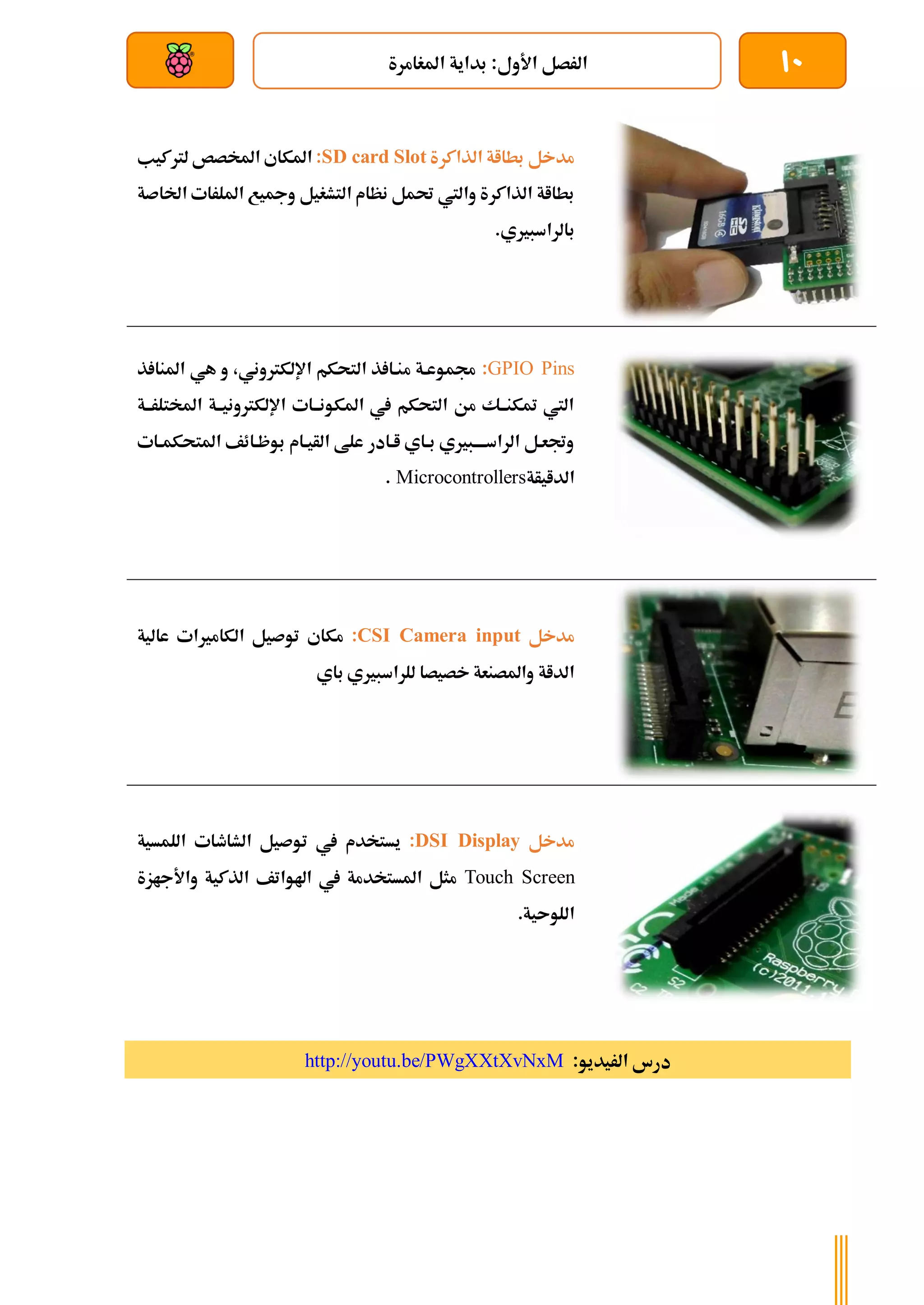 10
‫املغامرة‬ ‫بداية‬ :‫األول‬ ‫الرصل‬
‫بعد‬ ‫عن‬ ‫والتحكم‬ ‫سلكي‬
‫الذاكرة‬ ‫بطااة‬ ‫مدخل‬
SD card Slot
:
‫لرتكيب‬ ‫املخصص‬ ‫املكاي‬
‫اخلاصة‬ ‫امللرات‬ ‫ومجيع‬ ‫التشغيل‬ ‫نظام‬ ‫حتمل‬ ‫واليت‬ ‫الذاكرة‬ ‫بطااة‬
.‫بالراسبريي‬
GPIO Pins
:
‫م‬ ‫جمموعةة‬
‫ذ‬ ‫املنا‬ ‫هي‬ ‫و‬ ،‫اإللكرتوني‬ ‫التحكم‬ ‫ذ‬ ‫نةا‬
‫املختلرةةة‬ ‫اإللكرتونيةةة‬ ‫املكونةةات‬ ‫يف‬ ‫التحكم‬ ‫من‬ ‫متكنةةك‬ ‫اليت‬
‫ةات‬‫ة‬‫املتحكم‬ ‫بوظةائف‬ ‫الأيةام‬ ‫علط‬ ‫اةادر‬ ‫ةاي‬‫ة‬‫ب‬ ‫ةبريي‬‫ة‬‫الراسةة‬ ‫وجتعةل‬
‫الدايأة‬
Microcontrollers
.
‫مدخل‬
CSI Camera input
:
‫عالية‬ ‫الكامريات‬ ‫توصيل‬ ‫مكاي‬
‫ب‬ ‫للراسبريي‬ ‫خصيصا‬ ‫واملصنعة‬ ‫الداة‬
‫اي‬
‫مدخل‬
DSI Display
:
‫اللمسية‬ ‫الشاطات‬ ‫توصيل‬ ‫يف‬ ‫يستخدم‬
Touch Screen
‫واألجازة‬ ‫الذكية‬ ‫اهلواتف‬ ‫يف‬ ‫املستخدمة‬ ‫مثل‬
.‫اللوىية‬
:‫الريديو‬ ‫درس‬
http://youtu.be/PWgXXtXvNxM
 
