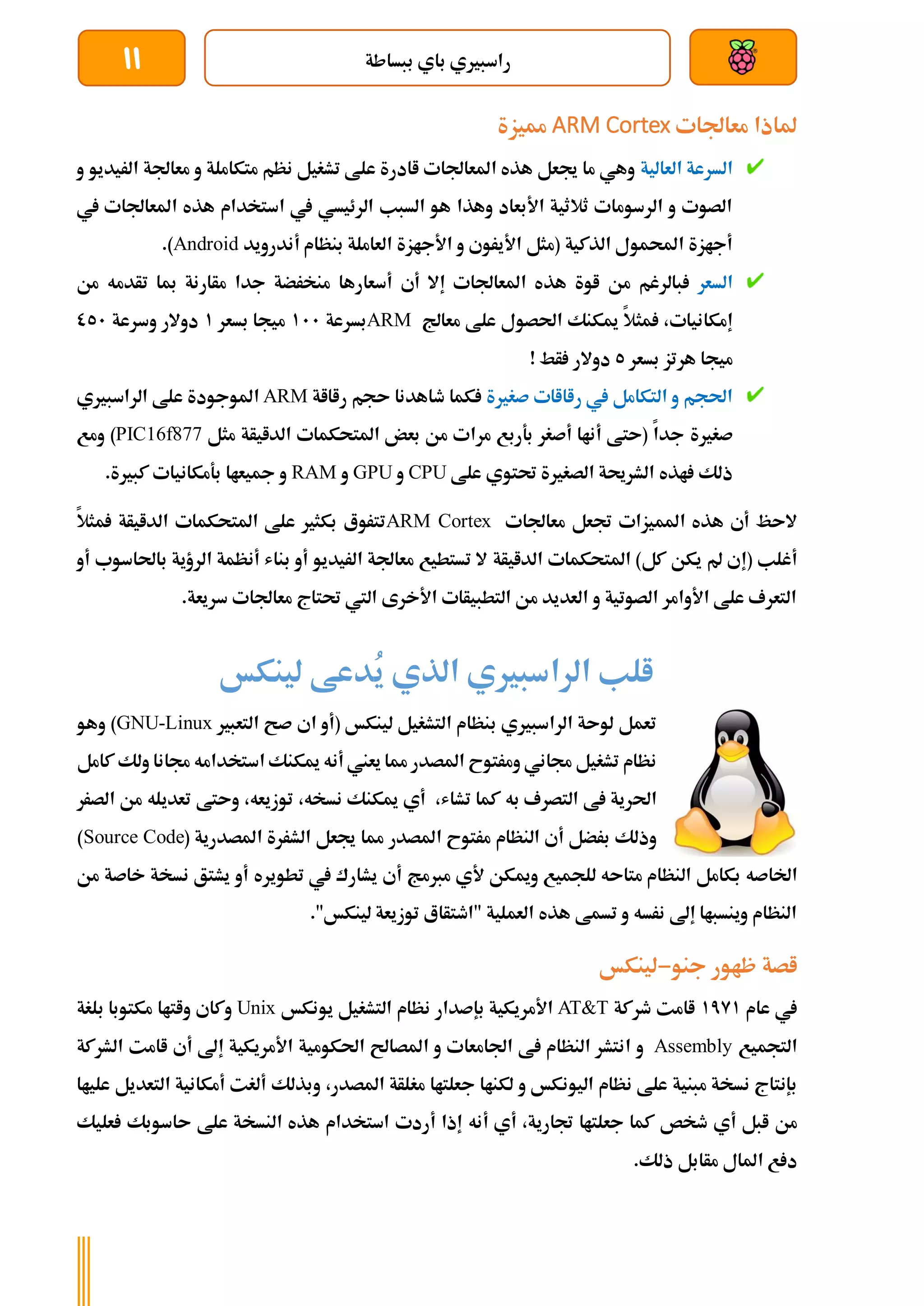 ‫ببساطة‬ ‫باي‬ ‫راسبريي‬
11
‫معاجلات‬ ‫ملاذا‬
ARM Cortex
‫مميزة‬
‫العالي‬ ‫السرعة‬
‫ة‬
‫و‬ ‫الريديو‬ ‫معاجلة‬ ‫و‬ ‫متكاملة‬ ‫نظم‬ ‫تشغيل‬ ‫علط‬ ‫اادرة‬ ‫املعاجلات‬ ‫هذه‬ ‫جيعل‬ ‫ما‬ ‫وهي‬
‫يف‬ ‫املعاجلات‬ ‫هذه‬ ‫استخدام‬ ‫يف‬ ‫الرئيسي‬ ‫السبب‬ ‫هو‬ ‫وهذا‬ ‫األبعاد‬ ‫ثالثية‬ ‫الرسومات‬ ‫و‬ ‫الصوت‬
‫و‬ ‫األيروي‬ ‫(مثل‬ ‫الذكية‬ ‫احملمول‬ ‫أجازة‬
‫بنظام‬ ‫العاملة‬ ‫األجازة‬
‫أندرويد‬
Android
.)
‫السعر‬
‫هذ‬ ‫اوة‬ ‫من‬ ‫بالرغم‬
‫أسع‬ ‫أي‬ ‫إال‬ ‫املعاجلات‬ ‫ه‬
‫تأدمه‬ ‫مبا‬ ‫مأارنة‬ ‫جدا‬ ‫منخرضة‬ ‫ارها‬
‫من‬
‫إمكانيات‬
،
‫معاجل‬ ‫علط‬ ‫احلصول‬ ‫ميكنك‬ ‫مثال‬
ARM
‫بسرعة‬
111
‫بسعر‬ ‫ميجا‬
1
‫وسرعة‬ ‫دوالر‬
051
‫هرتز‬ ‫ميجا‬
‫بسعر‬
5
! ‫أط‬ ‫دوالر‬
‫صغرية‬ ‫راااات‬ ‫يف‬ ‫التكامل‬ ‫و‬ ‫احلجم‬
‫راااة‬ ‫ىجم‬ ‫طاهدنا‬ ‫كما‬
ARM
‫الراسبريي‬ ‫علط‬ ‫املوجودة‬
‫صغرية‬
‫مثل‬ ‫الدايأة‬ ‫املتحكمات‬ ‫بعض‬ ‫من‬ ‫مرات‬ ‫بةربع‬ ‫أصغر‬ ‫أناا‬ ‫(ىتط‬ ‫جدا‬
PIC16f877
‫ومع‬ )
‫علط‬ ‫حتتوي‬ ‫الصغرية‬ ‫الشرحية‬ ‫اذه‬ ‫ذلك‬
CPU
‫و‬
GPU
‫و‬
RAM
.‫كبرية‬ ‫بةمكانيات‬ ‫مجيعاا‬ ‫و‬
‫معاجلات‬ ‫جتعل‬ ‫املميزات‬ ‫هذه‬ ‫أي‬ ‫الىظ‬
ARM Cortex
‫املتحكمات‬ ‫علط‬ ‫بكثري‬ ‫تتروع‬
‫الدايأة‬
‫مثال‬
‫(إ‬ ‫أغلب‬
‫كل‬ ‫يكن‬ ‫مل‬ ‫ي‬
‫املتحكمات‬ )
‫الدايأة‬
‫أو‬ ‫باحلاسوب‬ ‫الرؤية‬ ‫أنظمة‬ ‫بناش‬ ‫أو‬ ‫الريديو‬ ‫معاجلة‬ ‫تستطيع‬ ‫ال‬
.‫سريعة‬ ‫معاجلات‬ ‫حتتاج‬ ‫اليت‬ ‫األخرى‬ ‫التطبيأات‬ ‫من‬ ‫العديد‬ ‫و‬ ‫الصوتية‬ ‫األوامر‬ ‫علط‬ ‫التعرف‬
‫لينكخ‬ ‫ُدعط‬
‫ي‬ ‫الذي‬ ‫الراسبريي‬ ‫الب‬
‫ب‬ ‫الراسبريي‬ ‫لوىة‬ ‫تعمل‬
‫التعبري‬ ‫صح‬ ‫اي‬ ‫(أو‬ ‫لينكخ‬ ‫التشغيل‬ ‫نظام‬
GNU-Linux
)
‫و‬
‫هو‬
‫امل‬ ‫ومرتوح‬ ‫جماني‬ ‫تشغيل‬ ‫نظام‬
‫ميكنك‬ ‫أنه‬ ‫يعين‬ ‫مما‬ ‫صدر‬
‫كامل‬ ‫ولك‬ ‫جمانا‬ ‫استخدامه‬
‫ا‬
‫حل‬
،‫تشاش‬ ‫كما‬ ‫به‬ ‫التصرف‬ ‫ط‬ ‫رية‬
‫تعديله‬ ‫وىتط‬ ،‫توزيعه‬ ،‫نسخه‬ ‫ميكنك‬ ‫أي‬
‫م‬
‫الصرر‬ ‫ن‬
‫أي‬ ‫برضل‬ ‫وذلك‬
‫املصدر‬ ‫مرتوح‬ ‫النظام‬
‫جيعل‬ ‫مما‬
( ‫املصدرية‬ ‫الشررة‬
Source Code
)
‫اخلاص‬
‫ه‬
‫النظام‬ ‫بكامل‬
‫متاى‬
‫ه‬
‫ومي‬ ‫للجميع‬
‫تطويره‬ ‫يف‬ ‫يشارك‬ ‫أي‬ ‫مربمج‬ ‫ألي‬ ‫كن‬
‫خاص‬ ‫نسخة‬ ‫يشتق‬ ‫أو‬
‫من‬ ‫ة‬
."‫لينكخ‬ ‫توزيعة‬ ‫"اطتأاع‬ ‫العملية‬ ‫هذه‬ ‫تسمط‬ ‫و‬ ‫نرسه‬ ‫إىل‬ ‫وينسباا‬ ‫النظام‬
‫جنو‬ ‫ظاور‬ ‫اصة‬
-
‫لينكخ‬
‫يف‬
‫عام‬
1791
‫طركة‬ ‫اامت‬
AT&T
‫بإصدار‬ ‫األمريكية‬
‫يونكخ‬ ‫التشغيل‬ ‫نظام‬
Unix
‫وكاي‬
‫واتاا‬
‫بلغة‬ ‫مكتوبا‬
‫التجميع‬
Assembly
‫اجلامعا‬ ‫ط‬ ‫النظام‬ ‫انتشر‬ ‫و‬
‫األ‬ ‫احلكومية‬ ‫املصاحل‬ ‫و‬ ‫ت‬
‫مريكية‬
‫إ‬
‫ىل‬
‫أ‬
‫ي‬
‫اامت‬
‫ال‬
‫شركة‬
‫اليون‬ ‫نظام‬ ‫علط‬ ‫مبنية‬ ‫نسخة‬ ‫بإنتاج‬
‫املصدر‬ ‫مغلأة‬ ‫جعلتاا‬ ‫لكناا‬ ‫و‬ ‫كخ‬
،
‫و‬
‫أمكان‬ ‫ألغت‬ ‫بذلك‬
‫ي‬
‫علياا‬ ‫التعديل‬ ‫ة‬
‫طخص‬ ‫أي‬ ‫ابل‬ ‫من‬
‫جتارية‬ ‫جعلتاا‬ ‫كما‬
،
‫أ‬
‫ي‬
‫أردت‬ ‫إذا‬ ‫أنه‬
‫النسخة‬ ‫هذه‬ ‫استخدام‬
‫ىا‬ ‫علط‬
‫عل‬ ‫سوبك‬
‫ي‬
‫ك‬
‫ذلك‬ ‫مأابل‬ ‫املال‬ ‫ع‬ ‫د‬
.
 